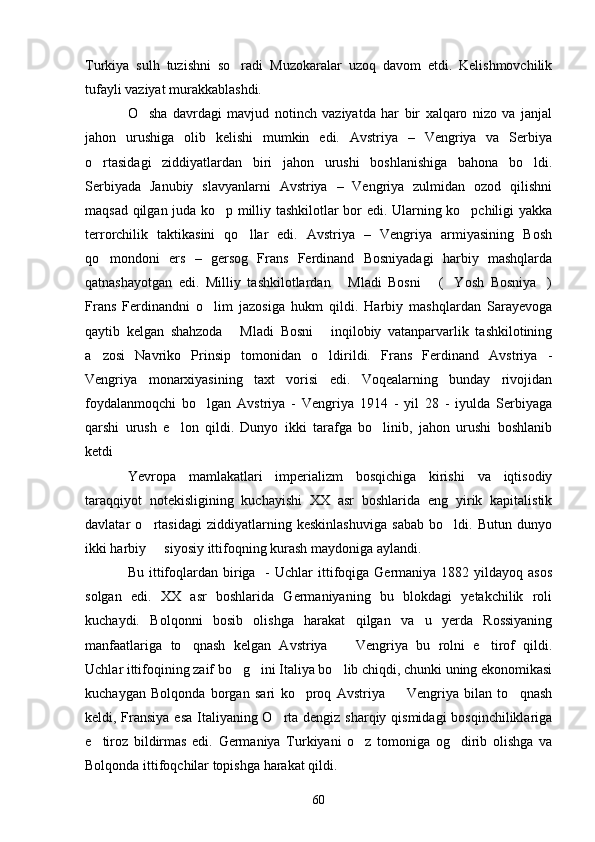 Turkiya   sulh   tuzishni   so radi   Muzokaralar   uzoq   davom   etdi.   Kelishmovchilik
tufayli vaziyat murakkablashdi.
O sha   davrdagi   mavjud   notinch   vaziyatda   har   bir   xalqaro   nizo   va   janjal	

jahon   urushiga   olib   kelishi   mumkin   edi.   Avstriya   –   Vengriya   va   Serbiya
o rtasidagi   ziddiyatlardan   biri   jahon   urushi   boshlanishiga   bahona   bo ldi.	
 
Serbiyada   Janubiy   slavyanlarni   Avstriya   –   Vengriya   zulmidan   ozod   qilishni
maqsad qilgan juda ko p milliy tashkilotlar bor edi. Ularning ko pchiligi yakka	
 
terrorchilik   taktikasini   qo llar   edi.   Avstriya   –   Vengriya   armiyasining   Bosh	

qo mondoni   ers   –   gersog   Frans   Ferdinand   Bosniyadagi   harbiy   mashqlarda	

qatnashayotgan   edi.   Milliy   tashkilotlardan   Mladi   Bosni   ( Yosh   Bosniya )	
   
Frans   Ferdinandni   o lim   jazosiga   hukm   qildi.   Harbiy   mashqlardan   Sarayevoga	

qaytib   kelgan   shahzoda   Mladi   Bosni   inqilobiy   vatanparvarlik   tashkilotining	
 
a zosi   Navriko   Prinsip   tomonidan   o ldirildi.   Frans   Ferdinand   Avstriya   -	
 
Vengriya   monarxiyasining   taxt   vorisi   edi.   Voqealarning   bunday   rivojidan
foydalanmoqchi   bo lgan   Avstriya   -   Vengriya   1914   -   yil   28   -   iyulda   Serbiyaga	

qarshi   urush   e lon   qildi.   Dunyo   ikki   tarafga   bo linib,   jahon   urushi   boshlanib	
 
ketdi 
Yevropa   mamlakatlari   imperializm   bosqichiga   kirishi   va   iqtisodiy
taraqqiyot   notekisligining   kuchayishi   XX   asr   boshlarida   eng   yirik   kapitalistik
davlatar   o rtasidagi   ziddiyatlarning   keskinlashuviga   sabab   bo ldi.   Butun   dunyo	
 
ikki harbiy   siyosiy ittifoqning kurash maydoniga aylandi.

Bu  ittifoqlardan biriga    -  Uchlar  ittifoqiga Germaniya  1882 yildayoq  asos
solgan   edi.   XX   asr   boshlarida   Germaniyaning   bu   blokdagi   yetakchilik   roli
kuchaydi.   Bolqonni   bosib   olishga   harakat   qilgan   va   u   yerda   Rossiyaning
manfaatlariga   to qnash   kelgan   Avstriya     Vengriya   bu   rolni   e tirof   qildi.	
  
Uchlar ittifoqining zaif bo g ini Italiya bo lib chiqdi, chunki uning ekonomikasi	
  
kuchaygan   Bolqonda   borgan   sari   ko proq   Avstriya     Vengriya   bilan   to qnash	
  
keldi, Fransiya esa Italiyaning O rta dengiz sharqiy qismidagi  bosqinchiliklariga	

e tiroz   bildirmas   edi.   Germaniya   Turkiyani   o z   tomoniga   og dirib   olishga   va	
  
Bolqonda ittifoqchilar topishga harakat qildi.
60 