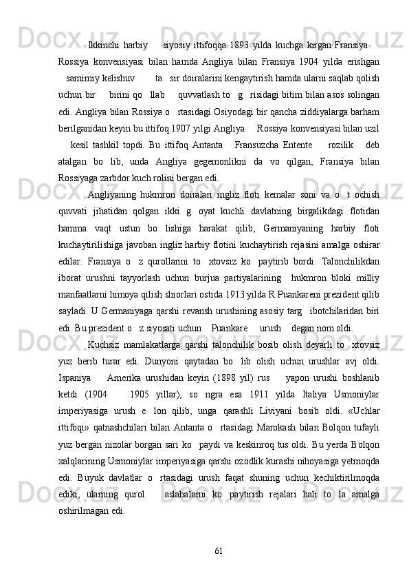 Ikkinchi   harbiy     siyosiy   ittifoqqa   1893   yilda   kuchga   kirgan   Fransiya   
Rossiya   konvensiyasi   bilan   hamda   Angliya   bilan   Fransiya   1904   yilda   erishgan
samimiy kelishuv    ta sir doiralarini kengaytirish hamda ularni saqlab qolish	
   
uchun bir   birini qo llab   quvvatlash to g risidagi bitim bilan asos solingan	
    
edi. Angliya bilan Rossiya o rtasidagi Osiyodagi bir qancha ziddiyalarga barham	

berilganidan keyin bu ittifoq 1907 yilgi Angliya   Rossiya konvensiyasi bilan uzil	

  kesil   tashkil   topdi.   Bu   ittifoq   Antanta   Fransuzcha   Entente     rozilik   deb	
   
atalgan   bo lib,   unda   Angliya   gegemonlikni   da vo   qilgan,   Fransiya   bilan	
 
Rossiyaga zarbdor kuch rolini bergan edi.
Angliyaning   hukmron   doiralari   ingliz   floti   kemalar   soni   va   o t   ochish	

quvvati   jihatidan   qolgan   ikki   g oyat   kuchli   davlatning   birgalikdagi   flotidan	

hamma   vaqt   ustun   bo lishiga   harakat   qilib,   Germaniyaning   harbiy   floti	

kuchaytirilishiga javoban ingliz harbiy flotini kuchaytirish rejasini amalga oshirar
edilar.   Fransiya   o z   qurollarini   to xtovsiz   ko paytirib   bordi.   Talonchilikdan	
  
iborat   urushni   tayyorlash   uchun   burjua   partiyalarining     hukmron   bloki   milliy
manfaatlarni himoya qilish shiorlari ostida 1913 yilda R.Puankareni prezident qilib
sayladi. U Germaniyaga qarshi revansh urushining asosiy targ ibotchilaridan biri	

edi. Bu prezident o z siyosati uchun  Puankare   urush  degan nom oldi.	
   
Kuchsiz   mamlakatlarga   qarshi   talonchilik   bosib   olish   deyarli   to xtovsiz	

yuz   berib   turar   edi.   Dunyoni   qaytadan   bo lib   olish   uchun   urushlar   avj   oldi.	

Ispaniya     Amerika   urushidan   keyin   (1898   yil)   rus     yapon   urushi   boshlanib	
 
ketdi   (1904     1905   yillar),   so ngra   esa   1911   yilda   Italiya   Usmoniylar	
 
imperiyasiga   urush   e lon   qilib,   unga   qarashli   Liviyani   bosib   oldi.   «Uchlar	

ittifoqi»   qatnashchilari   bilan   Antanta   o rtasidagi   Marokash   bilan   Bolqon   tufayli	

yuz bergan nizolar borgan sari  ko paydi va keskinroq tus oldi. Bu yerda Bolqon	

xalqlarining Usmoniylar imperiyasiga qarshi ozodlik kurashi nihoyasiga yetmoqda
edi.   Buyuk   davlatlar   o rtasidagi   urush   faqat   shuning   uchun   kechiktirilmoqda	

ediki,   ularning   qurol     aslahalarni   ko paytirish   rejalari   hali   to la   amalga
  
oshirilmagan edi.
61 