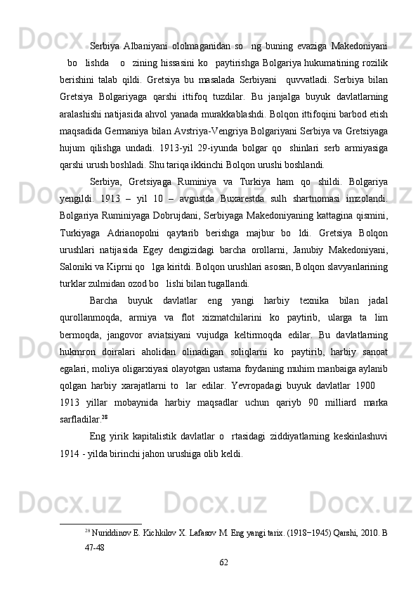Serbiya   Albaniyani   ololmaganidan   so ng   buning   evaziga   Makedoniyani
bo lishda  o zining hissasini  ko paytirishga Bolgariya hukumatining rozilik	
    
berishini   talab   qildi.   Gretsiya   bu   masalada   Serbiyani     quvvatladi.   Serbiya   bilan
Gretsiya   Bolgariyaga   qarshi   ittifoq   tuzdilar.   Bu   janjalga   buyuk   davlatlarning
aralashishi natijasida ahvol yanada murakkablashdi. Bolqon ittifoqini barbod etish
maqsadida Germaniya bilan Avstriya-Vengriya Bolgariyani Serbiya va Gretsiyaga
hujum   qilishga   undadi.   1913-yil   29-iyunda   bolgar   qo shinlari   serb   armiyasiga	

qarshi urush boshladi. Shu tariqa ikkinchi Bolqon urushi boshlandi.
Serbiya,   Gretsiyaga   Ruminiya   va   Turkiya   ham   qo shildi.   Bolgariya	

yengildi.   1913   –   yil   10   –   avgustda   Buxarestda   sulh   shartnomasi   imzolandi.
Bolgariya Ruminiyaga Dobrujdani, Serbiyaga Makedoniyaning kattagina qismini,
Turkiyaga   Adrianopolni   qaytarib   berishga   majbur   bo ldi.   Gretsiya   Bolqon	

urushlari   natijasida   Egey   dengizidagi   barcha   orollarni,   Janubiy   Makedoniyani,
Saloniki va Kiprni qo lga kiritdi. Bolqon urushlari asosan, Bolqon slavyanlarining	

turklar zulmidan ozod bo lishi bilan tugallandi.	

Barcha   buyuk   davlatlar   eng   yangi   harbiy   texnika   bilan   jadal
qurollanmoqda,   armiya   va   flot   xizmatchilarini   ko paytirib,   ularga   ta lim	
 
bermoqda,   jangovor   aviatsiyani   vujudga   keltirmoqda   edilar.   Bu   davlatlarning
hukmron   doiralari   aholidan   olinadigan   soliqlarni   ko paytirib,   harbiy   sanoat

egalari, moliya oligarxiyasi olayotgan ustama foydaning muhim manbaiga aylanib
qolgan   harbiy   xarajatlarni   to lar   edilar.   Yevropadagi   buyuk   davlatlar   1900  	
 
1913   yillar   mobaynida   harbiy   maqsadlar   uchun   qariyb   90   milliard   marka
sarfladilar. 28
Eng   yirik   kapitalistik   davlatlar   o rtasidagi   ziddiyatlarning   keskinlashuvi	

1914 - yilda birinchi jahon urushiga olib keldi. 
28
 Nuriddinov E. Kichkilov X. Lafasov M. Eng yangi tarix. (1918−1945) Qarshi, 2010. B
47-48
62 