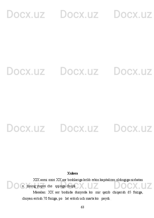                                   Xulosa
XIX asrni oxiri XX asr boshlariga kelib erkin kapitalizm oldingiga nisbatan
o zining yuqori cho qqisiga chiqdi.  
Masalan:   XX   asr   boshida   dunyoda   ko mir   qazib   chiqarish   65   foizga,	

chuyan eritish 70 foizga, po lat eritish uch marta ko paydi.	
 
63 