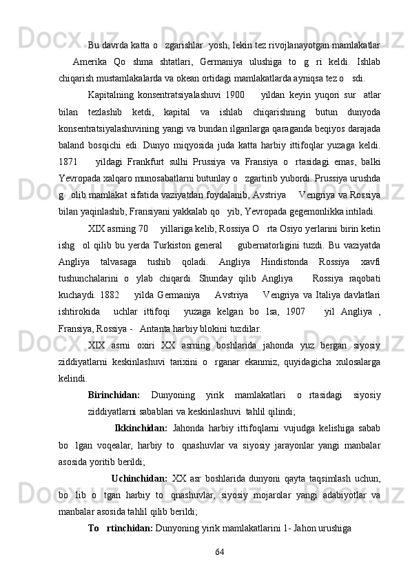 Bu davrda katta o zgarishlar  yosh, lekin tez rivojlanayotgan mamlakatlar
  Amerika   Qo shma   shtatlari,   Germaniya   ulushiga   to g ri   keldi.   Ishlab	
   
chiqarish mustamlakalarda va okean ortidagi mamlakatlarda ayniqsa tez o sdi.	

Kapitalning   konsentratsiyalashuvi   1900     yildan   keyin   yuqori   sur atlar	
 
bilan   tezlashib   ketdi,   kapital   va   ishlab   chiqarishning   butun   dunyoda
konsentratsiyalashuvining yangi va bundan ilgarilarga qaraganda beqiyos darajada
baland   bosqichi   edi.   Dunyo   miqyosida   juda   katta   harbiy   ittifoqlar   yuzaga   keldi.
1871     yildagi   Frankfurt   sulhi   Prussiya   va   Fransiya   o rtasidagi   emas,   balki	
 
Yevropada xalqaro munosabatlarni butunlay o zgartirib yubordi. Prussiya urushda	

g olib mamlakat sifatida vaziyatdan foydalanib, Avstriya   Vengriya va Rossiya	
 
bilan yaqinlashib, Fransiyani yakkalab qo yib, Yevropada gegemonlikka intiladi.	

XIX asrning 70   yillariga kelib, Rossiya O rta Osiyo yerlarini birin ketin	
 
ishg ol   qilib   bu   yerda   Turkiston   general     gubernatorligini   tuzdi.   Bu   vaziyatda	
 
Angliya   talvasaga   tushib   qoladi.   Angliya   Hindistonda   Rossiya   xavfi
tushunchalarini   o ylab   chiqardi.   Shunday   qilib   Angliya     Rossiya   raqobati	
 
kuchaydi.   1882     yilda   Germaniya     Avstriya     Vengriya   va   Italiya   davlatlari
  
ishtirokida   uchlar   ittifoqi   yuzaga   kelgan   bo lsa,   1907     yil   Angliya   ,	
   
Fransiya, Rossiya -   Antanta harbiy blokini tuzdilar. 
XIX   asrni   oxiri   XX   asrning   boshlarida   jahonda   yuz   bergan   siyosiy
ziddiyatlarni   keskinlashuvi   tarixini   o rganar   ekanmiz,   quyidagicha   xulosalarga	

kelindi. 
Birinchidan:   Dunyoning   yirik   mamlakatlari   o rtasidagi   siyosiy	

ziddiyatlarni sabablari va keskinlashuvi  tahlil qilindi;
                      Ikkinchidan:   Jahonda   harbiy   ittifoqlarni   vujudga   kelishiga   sabab
bo lgan   voqealar,   harbiy   to qnashuvlar   va   siyosiy   jarayonlar   yangi   manbalar	
 
asosida yoritib berildi;
                        Uchinchidan:   XX   asr   boshlarida   dunyoni   qayta   taqsimlash   uchun,
bo lib   o tgan   harbiy   to qnashuvlar,   siyosiy   mojarolar   yangi   adabiyotlar   va
  
manbalar asosida tahlil qilib berildi;
To rtinchidan:	
  Dunyoning yirik mamlakatlarini 1- Jahon urushiga 
64 