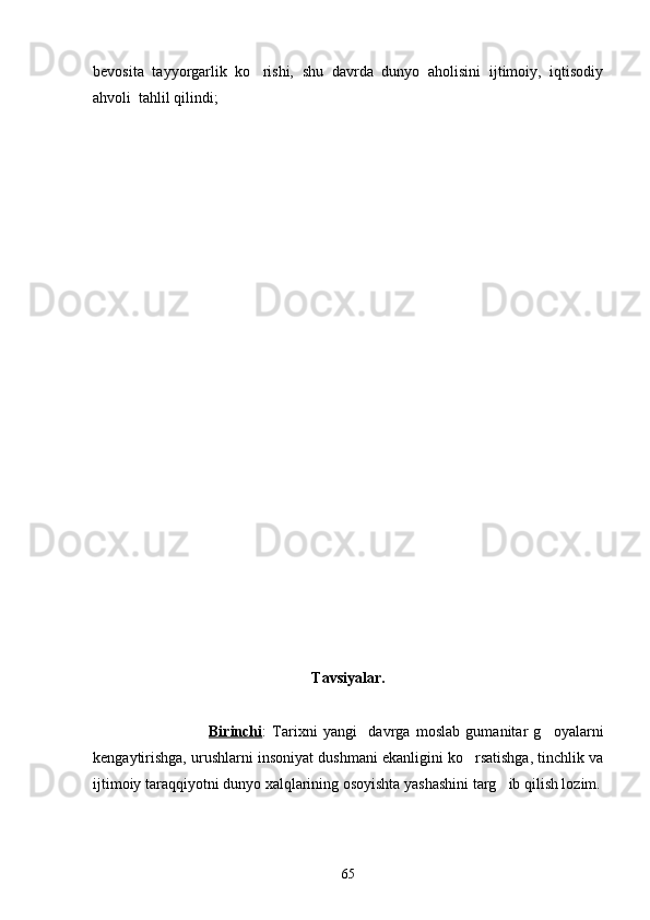 bevosita   tayyorgarlik   ko rishi,   shu   davrda   dunyo   aholisini   ijtimoiy,   iqtisodiy
ahvoli  tahlil qilindi;
Tavsiyalar.
                                        Birinchi :   Tarixni   yangi     davrga   moslab   gumanitar   g oyalarni	

kengaytirishga, urushlarni insoniyat dushmani ekanligini ko rsatishga, tinchlik va	

ijtimoiy taraqqiyotni dunyo xalqlarining osoyishta yashashini targ ib qilish lozim.	

65 