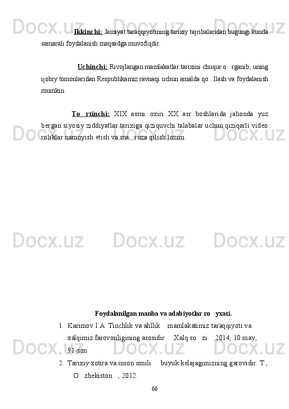                     Ikkinchi:     Jamiyat taraqqiyotining tarixiy tajribalaridan bugungi kunda
samarali foydalanish maqsadga muvofiqdir.
                    Uchinchi:     Rivojlangan mamlakatlar tarixini chuqur o rganib, uning
ijobiy tomonlaridan Respublikamiz ravnaqi uchun amalda qo llash va foydalanish	

mumkin.
To rtinchi:	
      XIX   asrni   oxiri   XX   asr   boshlarida   jahonda   yuz
bergan siyosiy ziddiyatlar tarixiga qiziquvchi talabalar uchun qiziqarli video
roliklar namoyish etish va ma ruza qilish lozim.	

Foydalanilgan manba va adabiyotlar ro yxati.	

1. Karimov I.A. Tinchlik va ahllik  mamlakatimiz taraqqiyoti va 	

xalqimiz farovonligining asosidir.  Xalq so zi  2014, 10 may	
   , 
91-son  
2. Tarixiy xotira va inson omili   buyuk kelajagimizning garovidir. T.,	

O zbekiston , 2012.	
  
66 
