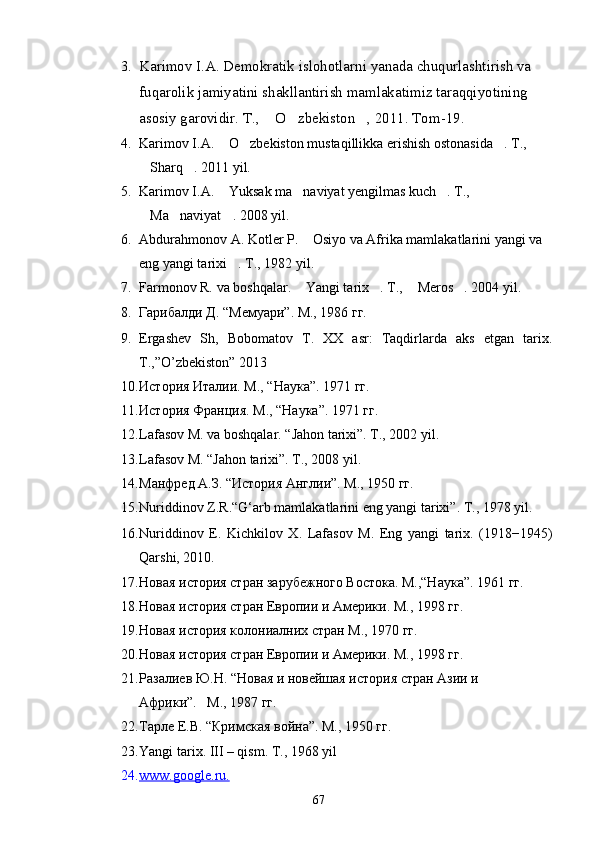3. Karimov I.A. Demokratik islohotlarni yanada chuqurlashtirish va 
fuqarolik jamiyatini shakllantirish mamlakatimiz taraqqiyotining 
asosiy garovidir. T.,  O zbekiston , 2011. Tom-19.  
4. Karimov I.A.  O zbekiston mustaqillikka erishish ostonasida . T., 	
  
Sharq . 2011 yil.	
 
5. Karimov I.A.  Yuksak ma naviyat yengilmas kuch . T., 	
  
Ma naviyat . 2008 yil.	
  
6. Abdurahmonov A. Kotler P.  Osiyo va Afrika mamlakatlarini yangi va 	

eng yangi tarixi . T., 1982 yil.	

7. Farmonov R. va boshqalar.  Yangi tarix . T.,  Meros . 2004 yil.	
   
8. Гарибалди Д. “Мемуари”. М., 1986 гг.
9. Ergashev   Sh,   Bobomatov   T.   XX   asr:   Taqdirlarda   aks   etgan   tarix.
T.,”O’zbekiston” 2013
10. История Италии. М., “Наука”. 1971 гг.
11. История Франция. М., “Наука”. 1971 гг.
12. Lafasov M. va boshqalar. “Jahon tarixi”. T., 2002 yil.
13. Lafasov M. “Jahon tarixi”. T., 2008 yil.
14. Манфред А.З. “История Англии”. М., 1950 гг.
15. Nuriddinov Z.R.“G‘arb mamlakatlarini eng yangi tarixi”. T., 1978 yil.
16. Nuriddinov   E.   Kichkilov   X.   Lafasov   M.   Eng   yangi   tarix.   (1918−1945)
Qarshi, 2010.
17. Новая история стран зарубежного Востока. М.,“Наука”. 1961 гг.
18. Новая история стран Европии и Америки. М., 1998 гг.
19. Новая история колониалних стран   М., 1970 гг.
20. Новая история стран Европии и Америки .  М., 1998 гг.
21. Разалиев Ю.Н. “Новая и новейшая история стр a н Азии и      
Африки”.   М., 1987 гг.
22. Тарле Е.В. “Кримская война”. М., 1950 гг.
23. Yangi tarix. III – qism. T., 1968 yil
24. www.google.ru.   
67 