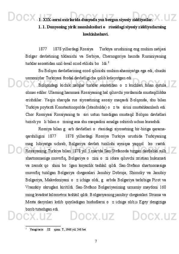 1 .  XIX-asrni oxirlarida dunyoda yuz bergan siyosiy ziddiyatlar.
1. 1. Dunyoning yirik mamlakatlari o rtasidagi siyosiy ziddiyatlarning
keskinlashuvi.
1877   1878 yillardagi Rossiya   Turkiya urushining eng muhim natijasi	
 
Bolgar   davlatining   tiklanishi   va   Serbiya,   Chernogoriya   hamda   Ruminiyaning
turklar asoratidan uzil-kesil ozod etilishi bo ldi.	
 2
Bu Bolqon davlatlarining ozod qilinishi muhim ahamiyatga ega edi, chunki
usmoniylar Turkiyasi feodal davlatligicha qolib kelayotgan edi.
Bolqondagi   kichik   xalqlar   turklar   asoratidan   o z   kuchlari   bilan   qutula	

olmas edilar. Ularning hammasi Rossiyaning hal qiluvchi yordamida mustaqillikka
erishdilar.   Yaqin   sharqda   rus   siyosatining   asosiy   maqsadi   Bolqonda,   shu   bilan
Turkiya poytaxti Konstantinopolda (Istanbulda) o z ta sirini mustahkamlash edi.	
 
Chor   Rossiyasi   Rossiyaning   ta siri   ustun   turadigan   mustaqil   Bolqon   davlatlari	

tuzish yo li bilan o zining ana shu maqsadini amalga oshirish uchun kurashdi.	
 
Rossiya   bilan g arb  davlatlari   o rtasidagi  siyosatning   bir-biriga  qarama-	
 
qarshiligini   1877     1878   yillardagi   Rossiya   Turkiya   urushida   Turkiyaning	

mag lubiyatga   uchrab,   Bolgariya   davlati   tuzilishi   ayniqsa   yaqqol     ko rsatdi.	
 
Rossiyaning Turkiya bilan 1878 yil 3 martda San-Stefanoda tuzgan dastlabki sulh
shartnomasiga   muvofiq,   Bolgariya   o zini   o zi   idora   qiluvchi   xristian   hukumati	
 
va   zemsk   qo shini   bo lgan   knyazlik   tashkil   qildi.   San-Stefano   shartnomasiga	
 
muvofiq   tuzilgan   Bolgariya   chegaralari   Janubiy   Dobruja,   Shimoliy   va   Janubiy
Bolgariya,   Makedoniyani   o z   ichiga   oldi,   g arbda   Bolgariya   tarkibiga   Pirot   va	
 
Vranskiy   okruglari   kiritildi.   San-Stefano   Bolgariyasining   umumiy   maydoni   160
ming kvadrat kilometrni tashkil qildi. Bolgariyaning janubiy chegaralari Struma va
Mesta   daryolari   kelib   quyiladigan   hududlarni   o z   ichiga   olib,u   Egey   dengiziga	

borib tutashgan edi.
2
  Yangi tarix . III   qism. T., 1968 yil. 248	
     bet
7 