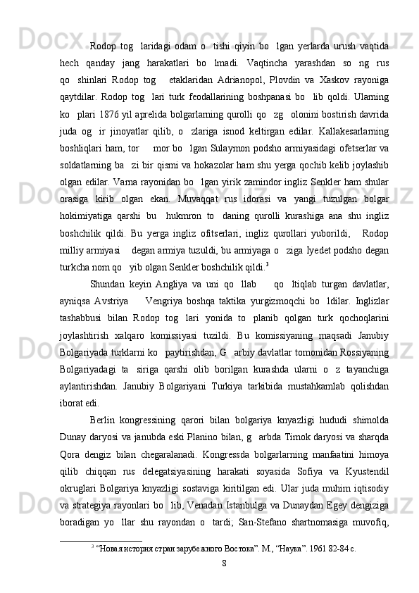 Rodop   tog laridagi   odam   o tishi   qiyin   bo lgan   yerlarda   urush   vaqtida  
hech   qanday   jang   harakatlari   bo lmadi.   Vaqtincha   yarashdan   so ng   rus	
 
qo shinlari   Rodop   tog   etaklaridan   Adrianopol,   Plovdin   va   Xaskov   rayoniga	
 
qaytdilar.   Rodop   tog lari   turk   feodallarining   boshpanasi   bo lib   qoldi.   Ularning	
 
ko plari 1876 yil aprelida bolgarlarning qurolli qo zg olonini bostirish davrida	
  
juda   og ir   jinoyatlar   qilib,   o zlariga   isnod   keltirgan   edilar.   Kallakesarlarning	
 
boshliqlari ham, tor   mor bo lgan Sulaymon podsho armiyasidagi ofetserlar va	
 
soldatlarning ba zi  bir qismi va hokazolar  ham  shu yerga qochib kelib joylashib	

olgan edilar. Varna  rayonidan bo lgan  yirik zamindor  ingliz  Senkler  ham  shular	

orasiga   kirib   olgan   ekan.   Muvaqqat   rus   idorasi   va   yangi   tuzulgan   bolgar
hokimiyatiga   qarshi   bu     hukmron   to daning   qurolli   kurashiga   ana   shu   ingliz	

boshchilik   qildi.   Bu   yerga   ingliz   ofitserlari,   ingliz   qurollari   yuborildi,   Rodop	

milliy armiyasi  degan armiya tuzuldi, bu armiyaga o ziga Iyedet podsho degan	
 
turkcha nom qo yib olgan Senkler boshchilik qildi.
 3
 
Shundan   keyin   Angliya   va   uni   qo llab     qo ltiqlab   turgan   davlatlar,	
  
ayniqsa   Avstriya     Vengriya   boshqa   taktika   yurgizmoqchi   bo ldilar.   Inglizlar	
 
tashabbusi   bilan   Rodop   tog lari   yonida   to planib   qolgan   turk   qochoqlarini	
 
joylashtirish   xalqaro   komissiyasi   tuzildi.   Bu   komissiyaning   maqsadi   Janubiy
Bolgariyada turklarni ko paytirishdan, G arbiy davlatlar tomonidan Rossiyaning	
 
Bolgariyadagi   ta siriga   qarshi   olib   borilgan   kurashda   ularni   o z   tayanchiga	
 
aylantirishdan.   Janubiy   Bolgariyani   Turkiya   tarkibida   mustahkamlab   qolishdan
iborat edi. 
Berlin   kongressining   qarori   bilan   bolgariya   knyazligi   hududi   shimolda
Dunay daryosi va janubda eski Planino bilan, g arbda Timok daryosi va sharqda	

Qora   dengiz   bilan   chegaralanadi.   Kongressda   bolgarlarning   manfaatini   himoya
qilib   chiqqan   rus   delegatsiyasining   harakati   soyasida   Sofiya   va   Kyustendil
okruglari   Bolgariya   knyazligi   sostaviga   kiritilgan   edi.   Ular   juda   muhim   iqtisodiy
va strategiya rayonlari bo lib, Venadan  Istanbulga va Dunaydan Egey dengiziga	

boradigan   yo llar   shu   rayondan   o tardi;   San-Stefano   shartnomasiga   muvofiq,	
 
3
  “Новая история стран зарубежного Востока”. М., “Наука”. 1961 82-84 c.
8 