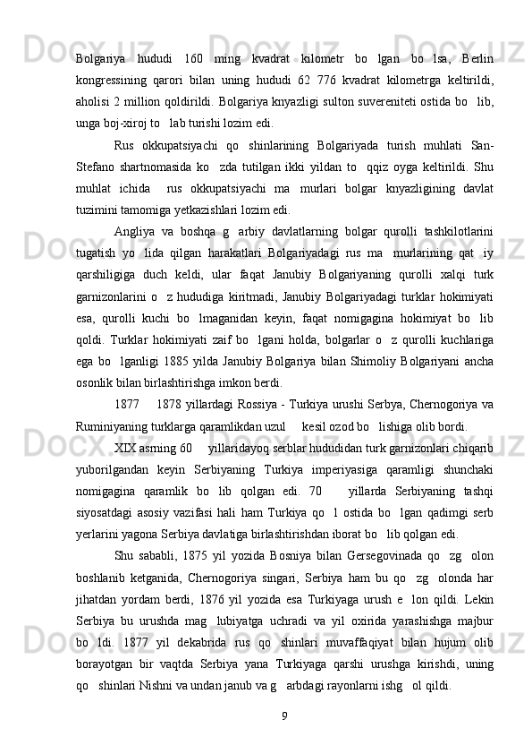 Bolgariya   hududi   160   ming   kvadrat   kilometr   bo lgan   bo lsa,   Berlin 
kongressining   qarori   bilan   uning   hududi   62   776   kvadrat   kilometrga   keltirildi,
aholisi  2 million qoldirildi. Bolgariya knyazligi  sulton suvereniteti ostida bo lib,	

unga boj-xiroj to lab turishi lozim edi.	

Rus   okkupatsiyachi   qo shinlarining   Bolgariyada   turish   muhlati   San-	

Stefano   shartnomasida   ko zda   tutilgan   ikki   yildan   to qqiz   oyga   keltirildi.   Shu	
 
muhlat   ichida     rus   okkupatsiyachi   ma murlari   bolgar   knyazligining   davlat	

tuzimini tamomiga yetkazishlari lozim edi.
Angliya   va   boshqa   g arbiy   davlatlarning   bolgar   qurolli   tashkilotlarini	

tugatish   yo lida   qilgan   harakatlari   Bolgariyadagi   rus   ma murlarining   qat iy	
  
qarshiligiga   duch   keldi,   ular   faqat   Janubiy   Bolgariyaning   qurolli   xalqi   turk
garnizonlarini   o z   hududiga   kiritmadi,   Janubiy   Bolgariyadagi   turklar   hokimiyati	

esa,   qurolli   kuchi   bo lmaganidan   keyin,   faqat   nomigagina   hokimiyat   bo lib	
 
qoldi.   Turklar   hokimiyati   zaif   bo lgani   holda,   bolgarlar   o z   qurolli   kuchlariga	
 
ega   bo lganligi   1885   yilda   Janubiy   Bolgariya   bilan   Shimoliy   Bolgariyani   ancha	

osonlik bilan birlashtirishga imkon berdi. 
1877   1878 yillardagi Rossiya - Turkiya urushi Serbya, Chernogoriya va	

Ruminiyaning turklarga qaramlikdan uzul   kesil ozod bo lishiga olib bordi. 	
 
XIX asrning 60   yillaridayoq serblar hududidan turk garnizonlari chiqarib	

yuborilgandan   keyin   Serbiyaning   Turkiya   imperiyasiga   qaramligi   shunchaki
nomigagina   qaramlik   bo lib   qolgan   edi.   70     yillarda   Serbiyaning   tashqi	
 
siyosatdagi   asosiy   vazifasi   hali   ham   Turkiya   qo l   ostida   bo lgan   qadimgi   serb	
 
yerlarini yagona Serbiya davlatiga birlashtirishdan iborat bo lib qolgan edi. 	

Shu   sababli,   1875   yil   yozida   Bosniya   bilan   Gersegovinada   qo zg olon	
 
boshlanib   ketganida,   Chernogoriya   singari,   Serbiya   ham   bu   qo zg olonda   har	
 
jihatdan   yordam   berdi,   1876   yil   yozida   esa   Turkiyaga   urush   e lon   qildi.   Lekin

Serbiya   bu   urushda   mag lubiyatga   uchradi   va   yil   oxirida   yarashishga   majbur	

bo ldi.   1877   yil   dekabrida   rus   qo shinlari   muvaffaqiyat   bilan   hujum   olib	
 
borayotgan   bir   vaqtda   Serbiya   yana   Turkiyaga   qarshi   urushga   kirishdi,   uning
qo shinlari Nishni va undan janub va g arbdagi rayonlarni ishg ol qildi.
  
9 