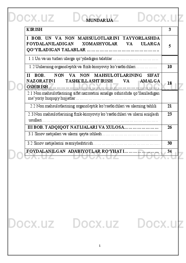 MUNDARIJA
KIRISH 3
I   BOB.   UN   VA   NON   MAHSULOTLARINI   TAYYORLASHDA
FOYDALANILADIGAN   XOMASHYOLAR   VA   ULARGA
QO YILADIGAN TALABLAR …………………………………………..ʻ 5
1.1 Un va un turlari ularga qo yiladigan talablar…………………………..	
ʻ
1.2 Unlarning organoleptik va fizik-kimyoviy ko rsatkichlari……………	
ʻ 10
II   BOB.     NON   VA   NON   MAHSULOTLARINING   SIFAT
NAZORATINI   TASHKILLASHTIRISH   VA   AMALGA
OSHIRISH…………………………………………………………………. 18
2.1 Non mahsulotlarining sifat nazoratini amalga oshirishda qo llaniladigan	
ʻ
me’yoriy huquqiy hujjatlar…………………………………………………
2.2 Non mahsulotlarining organoleptik ko rsatkichlari va ularning tahlili	
ʻ 21
2.3 Non mahsulotlarining fizik-kimyoviy ko rsatkichlari va ularni aniqlash
ʻ
usullari…………………………………………………………………….. 23
III BOB.   TADQIQOT NATIJALARI VA XULOSA…………………… 26
3.1 Sinov natijalari va ularni qayta ishlash…………………………………
3.2  Sinov natijalarini rasmiylashtirish ………………………………………. 30
FOYDALANILGAN  ADABIYOTLAR RO YHATI
ʻ …………………… 34
1 