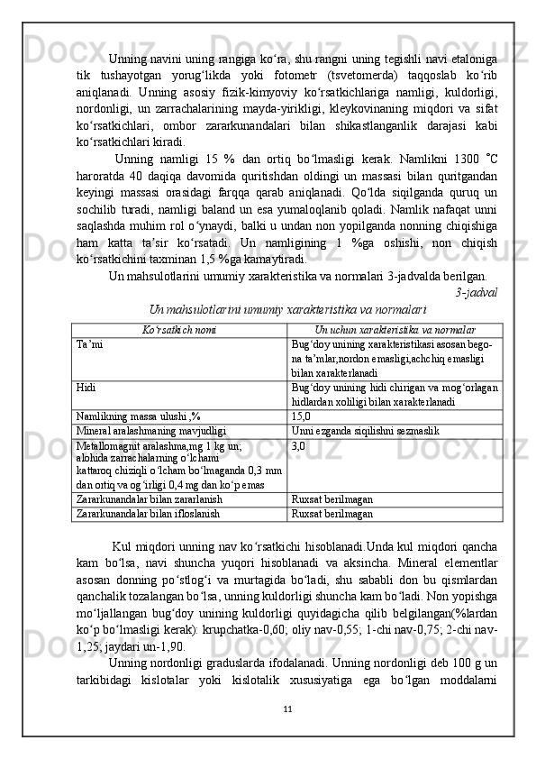 Unning navini uning rangiga ko ra, shu rangni uning tegishli navi etalonigaʻ
tik   tushayotgan   yorug likda   yoki   fotometr   (tsvetomerda)   taqqoslab   ko rib	
ʻ ʻ
aniqlanadi.   Unning   asosiy   fizik-kimyoviy   ko rsatkichlariga   namligi,   kuldorligi,	
ʻ
nordonligi,   un   zarrachalarining   mayda-yirikligi,   kleykovinaning   miqdori   va   sifat
ko rsatkichlari,   ombor   zararkunandalari   bilan   shikastlanganlik   darajasi   kabi	
ʻ
ko rsatkichlari kiradi.
ʻ
  Unning   namligi   15   %   dan   ortiq   bo lmasligi   kerak.   Namlikni   1300  	
ʻ  C
haroratda   40   daqiqa   davomida   quritishdan   oldingi   un   massasi   bilan   quritgandan
keyingi   massasi   orasidagi   farqqa   qarab   aniqlanadi.   Qo lda   siqilganda   quruq   un	
ʻ
sochilib   turadi,   namligi   baland   un   esa   yumaloqlanib   qoladi.   Namlik   nafaqat   unni
saqlashda  muhim  rol  o ynaydi, balki  u undan non yopilganda nonning chiqishiga	
ʻ
ham   katta   ta sir   ko rsatadi.   Un   namligining   1   %ga   oshishi,   non   chiqish	
ʼ ʻ
ko rsatkichini taxminan 1,5 %ga kamaytiradi.	
ʻ
Un mahsulotlarini umumiy xarakteristika va normalari 3-jadvalda berilgan.
3-jadval 
Un mahsulotlarini umumiy xarakteristika va normalari
Ko rsatkich nomi	
ʻ Un uchun xarakteristika va normalar
Ta’mi Bug doy unining xarakteristikasi asosan bego-	
ʻ
na ta’mlar,nordon emasligi,achchiq emasligi 
bilan xarakterlanadi
Hidi Bug doy unining hidi chirigan va mog orlagan
ʻ ʻ
hidlardan xoliligi bilan xarakterlanadi
Namlikning massa ulushi ,% 15,0
Mineral aralashmaning mavjudligi Unni ezganda siqilishni sezmaslik
Metallomagnit aralashma,mg 1 kg un;
alohida zarrachalarning o lchami	
ʻ
kattaroq chiziqli o lcham bo lmaganda 0,3 mm	
ʻ ʻ
dan ortiq va og irligi 0,4 mg dan ko p emas	
ʻ ʻ 3,0
Zararkunandalar bilan zararlanish Ruxsat berilmagan
Zararkunandalar bilan ifloslanish Ruxsat berilmagan
  Kul miqdori unning nav ko rsatkichi hisoblanadi.Unda kul miqdori qancha	
ʻ
kam   bo lsa,   navi   shuncha   yuqori   hisoblanadi   va   aksincha.   Mineral   elementlar	
ʻ
asosan   donning   po stlog i   va   murtagida   bo ladi,   shu   sababli   don   bu   qismlardan	
ʻ ʻ ʻ
qanchalik tozalangan bo lsa, unning kuldorligi shuncha kam bo ladi. Non yopishga	
ʻ ʻ
mo ljallangan   bug doy   unining   kuldorligi   quyidagicha   qilib   belgilangan(%lardan	
ʻ ʻ
ko p bo lmasligi kerak): krupchatka-0,60; oliy nav-0,55; 1-chi nav-0,75; 2-chi nav-
ʻ ʻ
1,25; jaydari un-1,90.
Unning nordonligi graduslarda ifodalanadi. Unning nordonligi deb 100 g un
tarkibidagi   kislotalar   yoki   kislotalik   xususiyatiga   ega   bo lgan   moddalarni	
ʻ
11