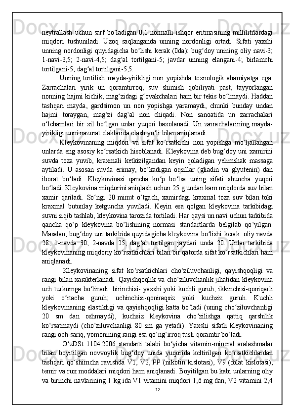 neytrallash   uchun sarf   bo ladigan  0,1 normalli  ishqor   eritmasining  millilitrlardagiʻ
miqdori   tushuniladi.   Uzoq   saqlanganda   unning   nordonligi   ortadi.   Sifati   yaxshi
unning nordonligi quyidagicha bo lishi  kerak (0da): bug doy unining oliy navi-3;	
ʻ ʻ
1-navi-3,5;   2-navi-4,5;   dag al   tortilgani-5;   javdar   unning   elangani-4;   birlamchi	
ʻ
tortilgani-5; dag al tortilgani-5,5.	
ʻ
Unning   tortilish   mayda-yirikligi   non   yopishda   texnologik   ahamiyatga   ega.
Zarrachalari   yirik   un   qoramtirroq,   suv   shimish   qobiliyati   past,   tayyorlangan
nonning hajmi kichik, mag zidagi g ovakchalari ham bir tekis bo lmaydi. Haddan	
ʻ ʻ ʻ
tashqari   mayda,   gardsimon   un   non   yopishga   yaramaydi,   chunki   bunday   undan
hajmi   toraygan,   mag zi   dag al   non   chiqadi.   Non   sanoatida   un   zarrachalari	
ʻ ʻ
o lchamlari   bir   xil   bo lgan   unlar   yuqori   baxolanadi.   Un   zarrachalarining   mayda-	
ʻ ʻ
yirikligi unni nazorat elaklarida elash yo li bilan aniqlanadi.	
ʻ
Kleykovinaning   miqdori   va   sifat   ko rsatkichi   non   yopishga   mo ljallangan	
ʻ ʻ
unlarda eng asosiy ko rsatkich hisoblanadi. Kleykovina deb bug doy uni xamirini	
ʻ ʻ
suvda   toza   yuvib,   kraxmali   ketkizilgandan   keyin   qoladigan   yelimshak   massaga
aytiladi.   U   asosan   suvda   erimay,   bo kadigan   oqsillar   (gliadin   va   glyutenin)   dan	
ʻ
iborat   bo ladi.   Kleykovinasi   qancha   ko p   bo lsa   uning   sifati   shuncha   yuqori	
ʻ ʻ ʻ
bo ladi. Kleykovina miqdorini aniqlash uchun 25 g undan kam miqdorda suv bilan	
ʻ
xamir   qariladi.   So ngi   20   minut   o tgach,   xamirdagi   kraxmal   toza   suv   bilan   toki	
ʻ ʻ
kraxmal   butunlay   ketguncha   yuviladi.   Keyin   esa   qolgan   kleykovina   tarkibidagi
suvni siqib tashlab, kleykovina tarozida tortiladi. Har qaysi un navi uchun tarkibida
qancha   qo p   kleykovina   bo lishining   normasi   standartlarda   belgilab   qo yilgan.	
ʻ ʻ ʻ
Masalan, bug doy uni tarkibida quyidagicha kleykovina bo lishi kerak: oliy navda	
ʻ ʻ
28;   1-navda   30;   2-navda   25;   dag al   tortilgan   jaydari   unda   20.   Unlar   tarkibida	
ʻ
kleykovinaning miqdoriy ko rsatkichlari bilan bir qatorda sifat ko rsatkichlari ham	
ʻ ʻ
aniqlanadi.
  Kleykovinaning   sifat   ko rsatkichlari   cho ziluvchanligi,   qayishqoqligi   va	
ʻ ʻ
rangi bilan xarakterlanadi. Qayishqoqlik va cho ziluvchanlik jihatidan kleykovina	
ʻ
uch turkumga bo linadi: birinchisi-  yaxshi  yoki kuchli guruh;  ikkinchisi-qoniqarli	
ʻ
yoki   o rtacha   guruh;   uchinchisi-qoniraqsiz   yoki   kuchsiz   guruh.   Kuchli	
ʻ
kleykovinaning elastikligi  va qayishqoqligi  katta bo ladi  (uning cho ziluvchanligi	
ʻ ʻ
20   sm   dan   oshmaydi),   kuchsiz   kleykovina   cho zilishga   qattiq   qarshilik	
ʻ
ko rsatmaydi   (cho ziluvchanligi   80   sm   ga   yetadi).   Yaxshi   sifatli   kleykovinaning	
ʻ ʻ
rangi och-sariq, yomonining rangi esa qo ng irroq tusli qoramtir bo ladi.	
ʻ ʻ ʻ
  O zDSt   1104:2006   standarti   talabi   bo yicha   vitamin-mineral   aralashmalar	
ʻ ʻ
bilan   boyitilgan   novvoylik   bug doy   unida   yuqorida   keltirilgan   ko rsatkichlardan	
ʻ ʻ
tashqari   qo shimcha   ravishda   V1,   V2,   PP   (nikotin   kislotasi),   V9   (folat   kislotasi),	
ʻ
temir va rux moddalari miqdori ham aniqlanadi. Boyitilgan bu kabi unlarning oliy
va birinchi navlarining 1 kg ida V1 vitamini miqdori 1,6 mg dan, V2 vitamini 2,4
12 