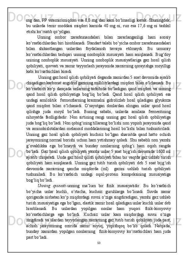 mg dan, PP vitamin\miqdori esa 8,0 mg dan kam bo lmasligi  kerak. Shuningdek,ʻ
bu   unlarda   temir   moddasi   miqdori   kamida   40   mg   ni,   rux   esa   17,6   mg   ni   tashkil
etishi ko rsatib qo yilgan.	
ʻ ʻ
Unning   ombor   zararkunandalari   bilan   zararlanganligi   ham   asosiy
ko rsatkichlardan biri hisoblanadi. Standart talabi bo yicha ombor zararkunandalari	
ʻ ʻ
bilan   shikastlangan   unlardan   foydalanish   tavsiya   etilmaydi.   Bu   umumiy
ko rsatkichlardan   tashqari   unning   nonboplik   xususiyati   ham   aniqlanadi.   Bug doy
ʻ ʻ
unining   nonboplik   xususiyati.   Unning   nonboplik   xususiyatlariga   gaz   hosil   qilish
qobiliyati, quvvati va xamir tayyorlash jarayonida xamirning qorayishga moyilligi
kabi ko rsatkichlari kiradi.	
ʻ
 Unning gaz hosil qilish qobiliyati deganda xamirdan 5 soat davomida ajralib
chiqadigan karbonat angidrid gazining millilitrlardagi miqdori bilan o lchanadi. Bu	
ʻ
ko rsatkich  ko p darajada  unlarning  tarkibida  bo ladigan qand  miqdori   va  unning	
ʻ ʻ ʻ
qand   hosil   qilish   qobiliyatiga   bog liq   bo ladi.   Qand   hosil   qilish   qobiliyati   esa	
ʻ ʻ
undagi   amilolitik     fermentlarning   kraxmalni   gidrolizlab   hosil   qiladigan   glyukoza
qand   miqdori   bilan   o lchanadi.   O sayotgan   donlardan   olingan   unlar   qand   hosil	
ʻ ʻ
qilishga   juda   moyil   bo ladi.   Buning   sababi,   unlarda   amilaza   fermentining	
ʻ
nihoyatda   faolligidadir.   Non   sirtining   rangi   unning   gaz   hosil   qilish   qobiliyatiga
juda bog liq bo ladi. Non qobig ining tillarang bo lishi non yopish jarayonida qand	
ʻ ʻ ʻ ʻ
va   aminokislotalardan   melanoid   moddalarining   hosil   bo lishi   bilan   tushuntiriladi.	
ʻ
Unning   gaz   hosil   qilish   qobiliyati   kuchsiz   bo lgan   sharoitda   qand   hatto   ochish	
ʻ
jarayonining normal borishi uchun ham yetishmay qoladi. Shu sababli non yaxshi
g ovaklikka   ega   bo lmaydi   va   bunday   nonlarning   qobig i   ham   oqish   rangda	
ʻ ʻ ʻ
bo ladi. Gaz hosil qilish qobiliyati yaxshi unlar 5 soat bijg ish davomida 1600 ml
ʻ ʻ
ajratib chiqaradi. Unda gaz hosil qilish qobiliyati bilan bir vaqtda gaz ushlab turish
qobiliyati   ham   aniqlanadi.   Unning   gaz   tutib   turish   qobiliyati   deb   5   soat   bijg ish	
ʻ
davomida   xamirning   qancha   miqdorda   (ml)     gazini   ushlab   turish   qobiliyati
tushuniladi.   Bu   ko rsatkich   undagi   oqsil-protein   kompeksining   xususiyatiga	
ʻ
bog liq bo ladi.	
ʻ ʻ
Unning   quvvati -unning   ma lum   bir   fizik   xususiyatidir.   Bu   ko rsatkich	
ʼ ʻ
bo yicha   unlar   kuchli,   o rtacha,   kuchsiz   guruhlarga   bo linadi.   Suvda   xamir	
ʻ ʻ ʻ
qoriganda nisbatan ko p miqdordagi suvni o ziga singdiradigan, yaxshi gaz ushlab	
ʻ ʻ
turish xususiyatiga ega bo lgan, elastik xamir hosil qiladigan unlar kuchli unlar deb	
ʻ
hisoblanadi.   Bu   unlardan   yopilgan   nonlar   ham   yuqori   fizik-kimyoviy
ko rsatkichlarga   ega   bo ladi.   Kuchsiz   unlar   kam   miqdordagi   suvni   o ziga	
ʻ ʻ ʻ
singdiradi va ulardan tayyorlangan xamirning gaz tutib turish qobiliyati juda past,
achish   jarayonining   oxirida   xamir   suyuq,   yopishqoq   bo lib   qoladi.   Natijada,	
ʻ
bunday   xamirdan   yopilgan   nonlarning     fizik-kimyoviy   ko rsatkichlari   ham   juda
ʻ
past bo ladi.	
ʻ
13 