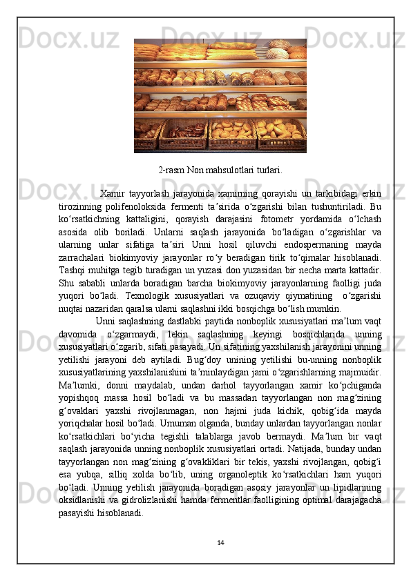 2- rasm   Non   mahsulotlari   turlari .
          Xamir   tayyorlash   jarayonida   xamirning   qorayishi   un   tarkibidagi   erkin
tirozinning   polifenoloksida   fermenti   ta sirida   o zgarishi   bilan   tushuntiriladi.   Buʼ ʻ
ko rsatkichning   kattaligini,   qorayish   darajasini   fotometr   yordamida   o lchash	
ʻ ʻ
asosida   olib   boriladi.   Unlarni   saqlash   jarayonida   bo ladigan   o zgarishlar   va	
ʻ ʻ
ularning   unlar   sifatiga   ta siri   Unni   hosil   qiluvchi   endospermaning   mayda	
ʼ
zarrachalari   biokimyoviy   jarayonlar   ro y   beradigan   tirik   to qimalar   hisoblanadi.	
ʻ ʻ
Tashqi muhitga tegib turadigan un yuzasi don yuzasidan bir necha marta kattadir.
Shu   sababli   unlarda   boradigan   barcha   biokimyoviy   jarayonlarning   faolligi   juda
yuqori   bo ladi.   Texnologik   xususiyatlari   va   ozuqaviy   qiymatining     o zgarishi	
ʻ ʻ
nuqtai nazaridan qaralsa ularni saqlashni ikki bosqichga bo lish mumkin.	
ʻ
       Unni saqlashning dastlabki paytida nonboplik xususiyatlari ma lum vaqt	
ʼ
davomida   o zgarmaydi,   lekin   saqlashning   keyingi   bosqichlarida   unning	
ʻ
xususiyatlari o zgarib, sifati pasayadi. Un sifatining yaxshilanish jarayonini unning
ʻ
yetilishi   jarayoni   deb   aytiladi.   Bug doy   unining   yetilishi   bu-unning   nonboplik	
ʻ
xususiyatlarining yaxshilanishini ta minlaydigan jami o zgarishlarning majmuidir.
ʼ ʻ
Ma lumki,   donni   maydalab,   undan   darhol   tayyorlangan   xamir   ko pchiganda	
ʼ ʻ
yopishqoq   massa   hosil   bo ladi   va   bu   massadan   tayyorlangan   non   mag zining	
ʻ ʻ
g ovaklari   yaxshi   rivojlanmagan,   non   hajmi   juda   kichik,   qobig ida   mayda	
ʻ ʻ
yoriqchalar hosil bo ladi. Umuman olganda, bunday unlardan tayyorlangan nonlar	
ʻ
ko rsatkichlari   bo yicha   tegishli   talablarga   javob   bermaydi.   Ma lum   bir   vaqt	
ʻ ʻ ʼ
saqlash jarayonida unning nonboplik xususiyatlari ortadi. Natijada, bunday undan
tayyorlangan   non   mag zining   g ovakliklari   bir   tekis,   yaxshi   rivojlangan,   qobig i	
ʻ ʻ ʻ
esa   yubqa,   silliq   xolda   bo lib,   uning   organoleptik   ko rsatkichlari   ham   yuqori	
ʻ ʻ
bo ladi.   Unning   yetilish   jarayonida   boradigan   asosiy   jarayonlar   un   lipidlarining	
ʻ
oksidlanishi   va   gidrolizlanishi   hamda   fermentlar   faolligining  optimal   darajagacha
pasayishi hisoblanadi.
14