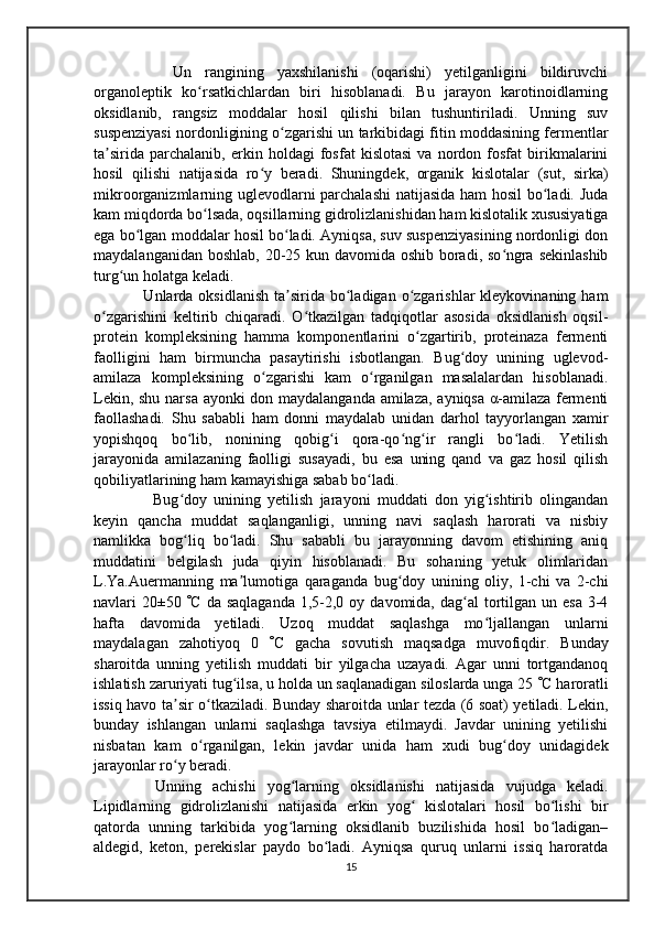       Un   rangining   yaxshilanishi   (oqarishi)   yetilganligini   bildiruvchi
organoleptik   ko rsatkichlardan   biri   hisoblanadi.   Bu   jarayon   karotinoidlarningʻ
oksidlanib,   rangsiz   moddalar   hosil   qilishi   bilan   tushuntiriladi.   Unning   suv
suspenziyasi nordonligining o zgarishi un tarkibidagi fitin moddasining fermentlar	
ʻ
ta sirida   parchalanib,   erkin   holdagi   fosfat   kislotasi   va   nordon   fosfat   birikmalarini	
ʼ
hosil   qilishi   natijasida   ro y   beradi.   Shuningdek,   organik   kislotalar   (sut,   sirka)	
ʻ
mikroorganizmlarning uglevodlarni parchalashi  natijasida ham  hosil bo ladi. Juda	
ʻ
kam miqdorda bo lsada, oqsillarning gidrolizlanishidan ham kislotalik xususiyatiga	
ʻ
ega bo lgan moddalar hosil bo ladi. Аyniqsa, suv suspenziyasining nordonligi don	
ʻ ʻ
maydalanganidan boshlab, 20-25 kun davomida oshib boradi, so ngra sekinlashib	
ʻ
turg un holatga keladi.	
ʻ
    Unlarda oksidlanish   ta sirida  bo ladigan  o zgarishlar  kleykovinaning  ham	
ʼ ʻ ʻ
o zgarishini   keltirib   chiqaradi.   O tkazilgan   tadqiqotlar   asosida   oksidlanish   oqsil-	
ʻ ʻ
protein   kompleksining   hamma   komponentlarini   o zgartirib,   proteinaza   fermenti	
ʻ
faolligini   ham   birmuncha   pasaytirishi   isbotlangan.   Bug doy   unining   uglevod-	
ʻ
amilaza   kompleksining   o zgarishi   kam   o rganilgan   masalalardan   hisoblanadi.	
ʻ ʻ
Lekin, shu narsa ayonki don maydalanganda amilaza, ayniqsa α-amilaza fermenti
faollashadi.   Shu   sababli   ham   donni   maydalab   unidan   darhol   tayyorlangan   xamir
yopishqoq   bo lib,   nonining   qobig i   qora-qo ng ir   rangli   bo ladi.   Yetilish	
ʻ ʻ ʻ ʻ ʻ
jarayonida   amilazaning   faolligi   susayadi,   bu   esa   uning   qand   va   gaz   hosil   qilish
qobiliyatlarining ham kamayishiga sabab bo ladi.	
ʻ
      Bug doy   unining   yetilish   jarayoni   muddati   don   yig ishtirib   olingandan	
ʻ ʻ
keyin   qancha   muddat   saqlanganligi,   unning   navi   saqlash   harorati   va   nisbiy
namlikka   bog liq   bo ladi.   Shu   sababli   bu   jarayonning   davom   etishining   aniq
ʻ ʻ
muddatini   belgilash   juda   qiyin   hisoblanadi.   Bu   sohaning   yetuk   olimlaridan
L.Ya.Аuermanning   ma lumotiga   qaraganda   bug doy   unining   oliy,   1-chi   va   2-chi	
ʼ ʻ
navlari  20±50    C  da saqlaganda   1,5-2,0 oy  davomida, dag al   tortilgan un  esa  3-4	
ʻ
hafta   davomida   yetiladi.   Uzoq   muddat   saqlashga   mo ljallangan   unlarni	
ʻ
maydalagan   zahotiyoq   0    C   gacha   sovutish   maqsadga   muvofiqdir.   Bunday
sharoitda   unning   yetilish   muddati   bir   yilgacha   uzayadi.   Аgar   unni   tortgandanoq
ishlatish zaruriyati tug ilsa, u holda un saqlanadigan siloslarda unga 25 	
ʻ  C haroratli
issiq havo ta sir o tkaziladi. Bunday sharoitda unlar tezda (6 soat) yetiladi. Lekin,	
ʼ ʻ
bunday   ishlangan   unlarni   saqlashga   tavsiya   etilmaydi.   Javdar   unining   yetilishi
nisbatan   kam   o rganilgan,   lekin   javdar   unida   ham   xudi   bug doy   unidagidek	
ʻ ʻ
jarayonlar ro y beradi.	
ʻ
    Unning   achishi   yog larning   oksidlanishi   natijasida   vujudga   keladi.	
ʻ
Lipidlarning   gidrolizlanishi   natijasida   erkin   yog   kislotalari   hosil   bo lishi   bir	
ʻ ʻ
qatorda   unning   tarkibida   yog larning   oksidlanib   buzilishida   hosil   bo ladigan–	
ʻ ʻ
aldegid,   keton,   perekislar   paydo   bo ladi.   Аyniqsa   quruq   unlarni   issiq   haroratda	
ʻ
15 