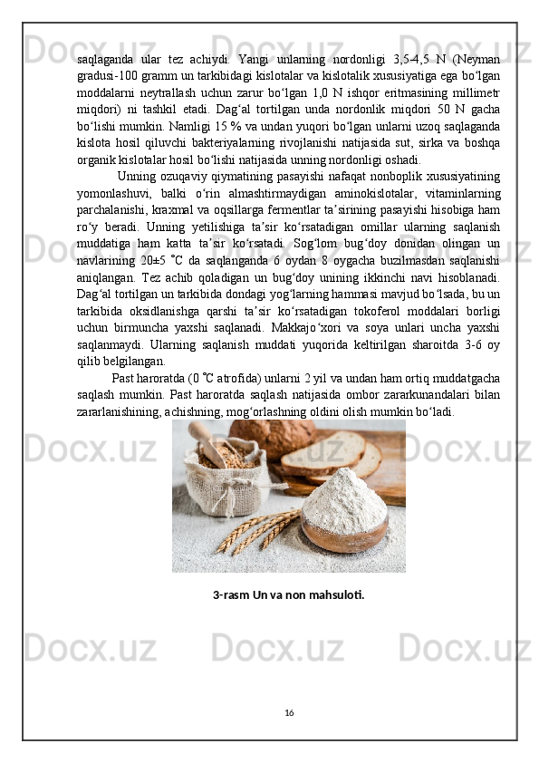 saqlaganda   ular   tez   achiydi.   Yangi   unlarning   nordonligi   3,5-4,5   N   (Neyman
gradusi-100 gramm un tarkibidagi kislotalar va kislotalik xususiyatiga ega bo lganʻ
moddalarni   neytrallash   uchun   zarur   bo lgan   1,0   N   ishqor   eritmasining   millimetr	
ʻ
miqdori)   ni   tashkil   etadi.   Dag al   tortilgan   unda   nordonlik   miqdori   50   N   gacha	
ʻ
bo lishi mumkin. Namligi 15 % va undan yuqori bo lgan unlarni uzoq saqlaganda	
ʻ ʻ
kislota   hosil   qiluvchi   bakteriyalarning   rivojlanishi   natijasida   sut,   sirka   va   boshqa
organik kislotalar hosil bo lishi natijasida unning nordonligi oshadi.	
ʻ
   Unning ozuqaviy qiymatining pasayishi  nafaqat  nonboplik xususiyatining
yomonlashuvi,   balki   o rin   almashtirmaydigan   aminokislotalar,   vitaminlarning
ʻ
parchalanishi, kraxmal va oqsillarga fermentlar ta sirining pasayishi hisobiga ham	
ʼ
ro y   beradi.   Unning   yetilishiga   ta sir   ko rsatadigan   omillar   ularning   saqlanish	
ʻ ʼ ʻ
muddatiga   ham   katta   ta sir   ko rsatadi.   Sog lom   bug doy   donidan   olingan   un	
ʼ ʻ ʻ ʻ
navlarining   20±5    C   da   saqlanganda   6   oydan   8   oygacha   buzilmasdan   saqlanishi
aniqlangan.   Tez   achib   qoladigan   un   bug doy   unining   ikkinchi   navi   hisoblanadi.	
ʻ
Dag al tortilgan un tarkibida dondagi yog larning hammasi mavjud bo lsada, bu un	
ʻ ʻ ʻ
tarkibida   oksidlanishga   qarshi   ta sir   ko rsatadigan   tokoferol   moddalari   borligi	
ʼ ʻ
uchun   birmuncha   yaxshi   saqlanadi.   Makkajo xori   va   soya   unlari   uncha   yaxshi	
ʻ
saqlanmaydi.   Ularning   saqlanish   muddati   yuqorida   keltirilgan   sharoitda   3-6   oy
qilib belgilangan.
 Past haroratda (0   C atrofida) unlarni 2 yil va undan ham ortiq muddatgacha
saqlash   mumkin.   Past   haroratda   saqlash   natijasida   ombor   zararkunandalari   bilan
zararlanishining, achishning, mog orlashning oldini olish mumkin bo ladi.	
ʻ ʻ
3-rasm Un va non mahsuloti.
16