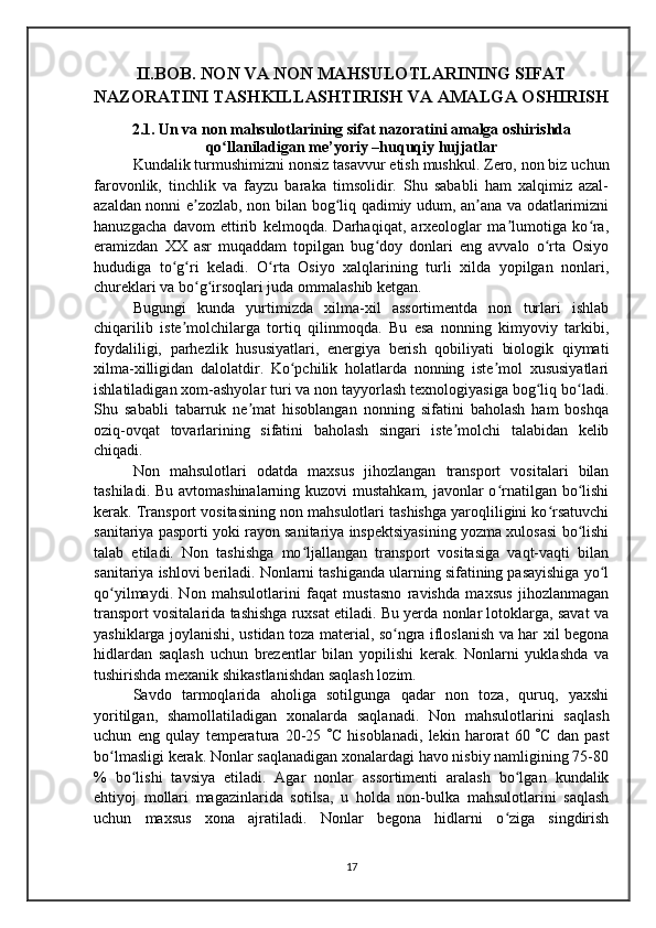 II.BOB. NON VA NON MAHSULOTLARINING SIFAT
NAZORATINI TASHKILLASHTIRISH VA AMALGA OSHIRISH
2.1. Un va non mahsulotlarining sifat nazoratini amalga oshirishda
qo llaniladigan me’yoriy –huquqiy hujjatlarʻ
  Kundalik turmushimizni nonsiz tasavvur etish mushkul. Zero, non biz uchun
farovonlik,   tinchlik   va   fayzu   baraka   timsolidir.   Shu   sababli   ham   xalqimiz   azal-
azaldan nonni e zozlab, non bilan bog liq qadimiy udum, an ana va odatlarimizni	
ʼ ʻ ʼ
hanuzgacha   davom   ettirib   kelmoqda.   Darhaqiqat,   arxeologlar   ma lumotiga   ko ra,	
ʼ ʻ
eramizdan   XX   asr   muqaddam   topilgan   bug doy   donlari   eng   avvalo   o rta   Osiyo	
ʻ ʻ
hududiga   to g ri   keladi.   O rta   Osiyo   xalqlarining   turli   xilda   yopilgan   nonlari,	
ʻ ʻ ʻ
chureklari va bo g irsoqlari juda ommalashib ketgan.	
ʻ ʻ
  Bugungi   kunda   yurtimizda   xilma-xil   assortimentda   non   turlari   ishlab
chiqarilib   iste molchilarga   tortiq   qilinmoqda.   Bu   esa   nonning   kimyoviy   tarkibi,	
ʼ
foydaliligi,   parhezlik   hususiyatlari,   energiya   berish   qobiliyati   biologik   qiymati
xilma-xilligidan   dalolatdir.   Ko pchilik   holatlarda   nonning   iste mol   xususiyatlari	
ʻ ʼ
ishlatiladigan xom-ashyolar turi va non tayyorlash texnologiyasiga bog liq bo ladi.	
ʻ ʻ
Shu   sababli   tabarruk   ne mat   hisoblangan   nonning   sifatini   baholash   ham   boshqa	
ʼ
oziq-ovqat   tovarlarining   sifatini   baholash   singari   iste molchi   talabidan   kelib	
ʼ
chiqadi.
Non   mahsulotlari   odatda   maxsus   jihozlangan   transport   vositalari   bilan
tashiladi. Bu avtomashinalarning kuzovi  mustahkam, javonlar  o rnatilgan bo lishi	
ʻ ʻ
kerak. Transport vositasining non mahsulotlari tashishga yaroqliligini ko rsatuvchi	
ʻ
sanitariya pasporti yoki rayon sanitariya inspektsiyasining yozma xulosasi bo lishi	
ʻ
talab   etiladi.   Non   tashishga   mo ljallangan   transport   vositasiga   vaqt-vaqti   bilan	
ʻ
sanitariya ishlovi beriladi. Nonlarni tashiganda ularning sifatining pasayishiga yo l	
ʻ
qo yilmaydi.   Non   mahsulotlarini   faqat   mustasno   ravishda   maxsus   jihozlanmagan	
ʻ
transport vositalarida tashishga ruxsat etiladi. Bu yerda nonlar lotoklarga, savat va
yashiklarga joylanishi, ustidan toza material, so ngra ifloslanish va har xil begona	
ʻ
hidlardan   saqlash   uchun   brezentlar   bilan   yopilishi   kerak.   Nonlarni   yuklashda   va
tushirishda mexanik shikastlanishdan saqlash lozim.
Savdo   tarmoqlarida   aholiga   sotilgunga   qadar   non   toza,   quruq,   yaxshi
yoritilgan,   shamollatiladigan   xonalarda   saqlanadi.   Non   mahsulotlarini   saqlash
uchun   eng   qulay   temperatura   20-25    C   hisoblanadi,   lekin   harorat   60    C   dan   past
bo lmasligi kerak. Nonlar saqlanadigan xonalardagi havo nisbiy namligining 75-80	
ʻ
%   bo lishi   tavsiya   etiladi.   Аgar   nonlar   assortimenti   aralash   bo lgan   kundalik	
ʻ ʻ
ehtiyoj   mollari   magazinlarida   sotilsa,   u   holda   non-bulka   mahsulotlarini   saqlash
uchun   maxsus   xona   ajratiladi.   Nonlar   begona   hidlarni   o ziga   singdirish	
ʻ
17 