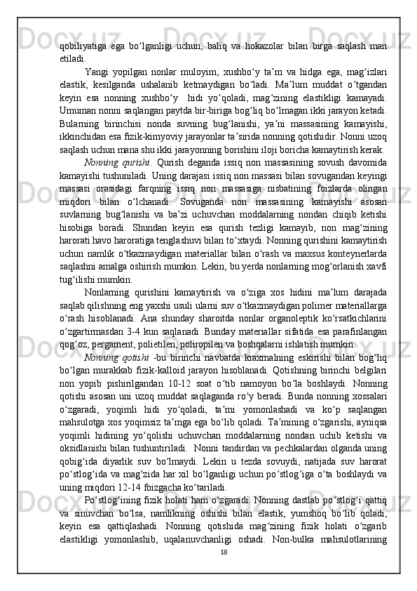 qobiliyatiga   ega   bo lganligi   uchun,   baliq   va   hokazolar   bilan   birga   saqlash   manʻ
etiladi.
Yangi   yopilgan   nonlar   muloyim,   xushbo y   ta m   va   hidga   ega,   mag izlari	
ʻ ʼ ʻ
elastik,   kesilganda   ushalanib   ketmaydigan   bo ladi.   Ma lum   muddat   o tgandan
ʻ ʼ ʻ
keyin   esa   nonning   xushbo y     hidi   yo qoladi,   mag zining   elastikligi   kamayadi.	
ʻ ʻ ʻ
Umuman nonni saqlangan paytda bir-biriga bog liq bo lmagan ikki jarayon ketadi.	
ʻ ʻ
Bularning   birinchisi   nonda   suvning   bug lanishi,   ya ni   massasining   kamayishi,	
ʻ ʼ
ikkinchidan esa fizik-kimyoviy jarayonlar ta sirida nonning qotishidir. Nonni uzoq	
ʼ
saqlash uchun mana shu ikki jarayonning borishini iloji boricha kamaytirish kerak.
Nonning   qurishi .   Qurish   deganda   issiq   non   massasining   sovush   davomida
kamayishi tushuniladi. Uning darajasi issiq non massasi bilan sovugandan keyingi
massasi   orasidagi   farqning   issiq   non   massasiga   nisbatining   foizlarda   olingan
miqdori   bilan   o lchanadi.   Sovuganda   non   massasining   kamayishi   asosan	
ʻ
suvlarning   bug lanishi   va   ba zi   uchuvchan   moddalarning   nondan   chiqib   ketishi	
ʻ ʼ
hisobiga   boradi.   Shundan   keyin   esa   qurish   tezligi   kamayib,   non   mag zining	
ʻ
harorati havo haroratiga tenglashuvi bilan to xtaydi. Nonning qurishini kamaytirish	
ʻ
uchun   namlik   o tkazmaydigan   materiallar   bilan   o rash   va   maxsus   konteynerlarda	
ʻ ʻ
saqlashni amalga oshirish mumkin. Lekin, bu yerda nonlarning mog orlanish xavfi	
ʻ
tug ilishi mumkin.	
ʻ
  Nonlarning   qurishini   kamaytirish   va   o ziga   xos   hidini   ma lum   darajada	
ʻ ʼ
saqlab qilishning eng yaxshi usuli ularni suv o tkazmaydigan polimer materiallarga
ʻ
o rash   hisoblanadi.   Аna   shunday   sharoitda   nonlar   organoleptik   ko rsatkichlarini	
ʻ ʻ
o zgartirmasdan   3-4  kun   saqlanadi.   Bunday   materiallar   sifatida   esa   parafinlangan
ʻ
qog oz, pergament, polietilen, poliropilen va boshqalarni ishlatish mumkin.	
ʻ
  Nonning   qotishi   -bu   birinchi   navbatda   kraxmalning   eskirishi   bilan   bog liq	
ʻ
bo lgan   murakkab   fizik-kalloid   jarayon   hisoblanadi.   Qotishning   birinchi   belgilari	
ʻ
non   yopib   pishirilgandan   10-12   soat   o tib   namoyon   bo la   boshlaydi.   Nonning	
ʻ ʻ
qotishi  asosan  uni  uzoq muddat  saqlaganda  ro y beradi.  Bunda nonning xossalari	
ʻ
o zgaradi,   yoqimli   hidi   yo qoladi,   ta mi   yomonlashadi   va   ko p   saqlangan	
ʻ ʻ ʼ ʻ
mahsulotga xos yoqimsiz ta mga ega bo lib qoladi. Ta mining o zgarishi, ayniqsa	
ʼ ʻ ʼ ʻ
yoqimli   hidining   yo qolishi   uchuvchan   moddalarning   nondan   uchib   ketishi   va	
ʻ
oksidlanishi bilan tushuntiriladi.   Nonni tandirdan va pechkalardan olganda uning
qobig ida   diyarlik   suv   bo lmaydi.   Lekin   u   tezda   sovuydi,   natijada   suv   harorat	
ʻ ʻ
po stlog ida va  mag zida har  xil  bo lganligi  uchun  po stlog iga o ta boshlaydi  va	
ʻ ʻ ʻ ʻ ʻ ʻ ʻ
uning miqdori 12-14 foizgacha ko tariladi.	
ʻ
  Po stlog ining fizik  holati  ham  o zgaradi. Nonning dastlab  po stlog i  qattiq	
ʻ ʻ ʻ ʻ ʻ
va   sinuvchan   bo lsa,   namlikning   oshishi   bilan   elastik,   yumshoq   bo lib   qoladi,	
ʻ ʻ
keyin   esa   qattiqlashadi.   Nonning   qotishida   mag zining   fizik   holati   o zgarib	
ʻ ʻ
elastikligi   yomonlashib,   uqalanuvchanligi   oshadi.   Non-bulka   mahsulotlarining
18 