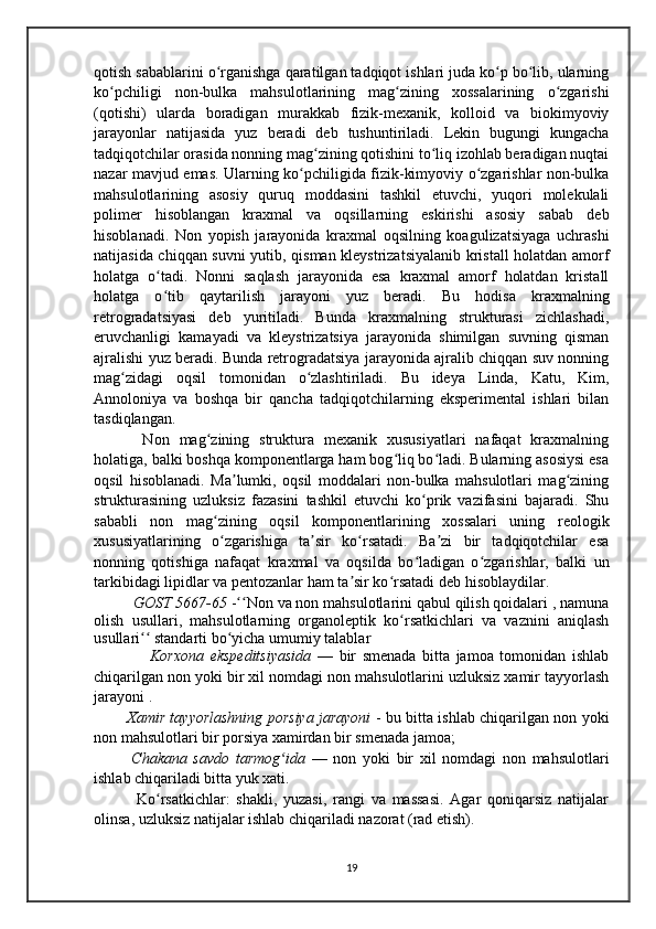 qotish sabablarini o rganishga qaratilgan tadqiqot ishlari juda ko p bo lib, ularningʻ ʻ ʻ
ko pchiligi   non-bulka   mahsulotlarining   mag zining   xossalarining   o zgarishi	
ʻ ʻ ʻ
(qotishi)   ularda   boradigan   murakkab   fizik-mexanik,   kolloid   va   biokimyoviy
jarayonlar   natijasida   yuz   beradi   deb   tushuntiriladi.   Lekin   bugungi   kungacha
tadqiqotchilar orasida nonning mag zining qotishini to liq izohlab beradigan nuqtai	
ʻ ʻ
nazar mavjud emas. Ularning ko pchiligida fizik-kimyoviy o zgarishlar non-bulka	
ʻ ʻ
mahsulotlarining   asosiy   quruq   moddasini   tashkil   etuvchi,   yuqori   molekulali
polimer   hisoblangan   kraxmal   va   oqsillarning   eskirishi   asosiy   sabab   deb
hisoblanadi.   Non   yopish   jarayonida   kraxmal   oqsilning   koagulizatsiyaga   uchrashi
natijasida chiqqan suvni yutib, qisman kleystrizatsiyalanib kristall holatdan amorf
holatga   o tadi.   Nonni   saqlash   jarayonida   esa   kraxmal   amorf   holatdan   kristall	
ʻ
holatga   o tib   qaytarilish   jarayoni   yuz   beradi.   Bu   hodisa   kraxmalning
ʻ
retrogradatsiyasi   deb   yuritiladi.   Bunda   kraxmalning   strukturasi   zichlashadi,
eruvchanligi   kamayadi   va   kleystrizatsiya   jarayonida   shimilgan   suvning   qisman
ajralishi yuz beradi. Bunda retrogradatsiya jarayonida ajralib chiqqan suv nonning
mag zidagi   oqsil   tomonidan   o zlashtiriladi.   Bu   ideya   Linda,   Katu,   Kim,	
ʻ ʻ
Аnnoloniya   va   boshqa   bir   qancha   tadqiqotchilarning   eksperimental   ishlari   bilan
tasdiqlangan.
  Non   mag zining   struktura   mexanik   xususiyatlari   nafaqat   kraxmalning	
ʻ
holatiga, balki boshqa komponentlarga ham bog liq bo ladi. Bularning asosiysi esa	
ʻ ʻ
oqsil   hisoblanadi.   Ma lumki,   oqsil   moddalari   non-bulka   mahsulotlari   mag zining	
ʼ ʻ
strukturasining   uzluksiz   fazasini   tashkil   etuvchi   ko prik   vazifasini   bajaradi.   Shu	
ʻ
sababli   non   mag zining   oqsil   komponentlarining   xossalari   uning   reologik	
ʻ
xususiyatlarining   o zgarishiga   ta sir   ko rsatadi.   Ba zi   bir   tadqiqotchilar   esa
ʻ ʼ ʻ ʼ
nonning   qotishiga   nafaqat   kraxmal   va   oqsilda   bo ladigan   o zgarishlar,   balki   un	
ʻ ʻ
tarkibidagi lipidlar va pentozanlar ham ta sir ko rsatadi deb hisoblaydilar.	
ʼ ʻ
GOST 5667-65  - Non va non mahsulotlarini qabul qilish qoidalari , namuna	
ʻʻ
olish   usullari,   mahsulotlarning   organoleptik   ko rsatkichlari   va   vaznini   aniqlash	
ʻ
usullari  standarti bo yicha umumiy talablar	
ʻʻ ʻ
                  Korxona   ekspeditsiyasida   —   bir   smenada   bitta   jamoa   tomonidan   ishlab
chiqarilgan non yoki bir xil nomdagi non mahsulotlarini uzluksiz xamir tayyorlash
jarayoni .
             Xamir tayyorlashning porsiya jarayoni   - bu bitta ishlab chiqarilgan non yoki
non mahsulotlari bir porsiya xamirdan bir smenada jamoa;
            Chakana   savdo   tarmog ida	
ʻ   —   non   yoki   bir   xil   nomdagi   non   mahsulotlari
ishlab chiqariladi bitta yuk xati.
      Ko rsatkichlar:   shakli,   yuzasi,   rangi   va   massasi.   Agar   qoniqarsiz   natijalar	
ʻ
olinsa, uzluksiz natijalar ishlab chiqariladi nazorat (rad etish).
19 