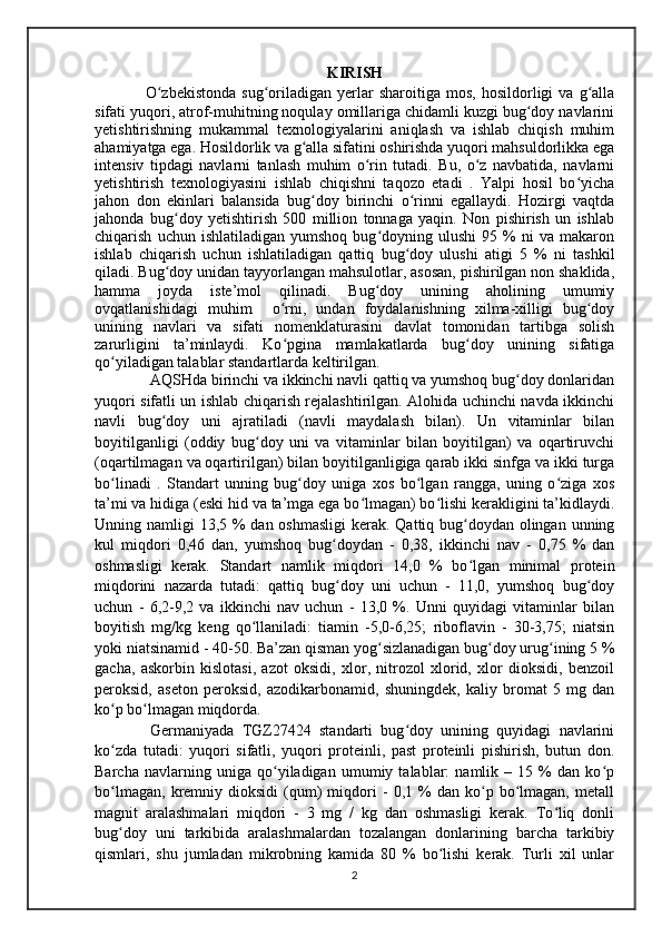 KIRISH
    O zbekistonda   sug oriladigan   yerlar   sharoitiga   mos,   hosildorligi   va  g allaʻ ʻ ʻ
sifati yuqori, atrof-muhitning noqulay omillariga chidamli kuzgi bug doy navlarini	
ʻ
yetishtirishning   mukammal   texnologiyalarini   aniqlash   va   ishlab   chiqish   muhim
ahamiyatga ega. Hosildorlik va g alla sifatini oshirishda yuqori mahsuldorlikka ega	
ʻ
intensiv   tipdagi   navlarni   tanlash   muhim   o rin   tutadi.   Bu,   o z   navbatida,   navlarni	
ʻ ʻ
yetishtirish   texnologiyasini   ishlab   chiqishni   taqozo   etadi   .   Yalpi   hosil   bo yicha	
ʻ
jahon   don   ekinlari   balansida   bug doy   birinchi   o rinni   egallaydi.   Hozirgi   vaqtda	
ʻ ʻ
jahonda   bug doy   yetishtirish   500   million   tonnaga   yaqin.   Non   pishirish   un   ishlab	
ʻ
chiqarish   uchun  ishlatiladigan   yumshoq   bug doyning  ulushi   95  %   ni   va   makaron	
ʻ
ishlab   chiqarish   uchun   ishlatiladigan   qattiq   bug doy   ulushi   atigi   5   %   ni   tashkil	
ʻ
qiladi. Bug doy unidan tayyorlangan mahsulotlar, asosan, pishirilgan non shaklida,	
ʻ
hamma   joyda   iste’mol   qilinadi.   Bug doy   unining   aholining   umumiy	
ʻ
ovqatlanishidagi   muhim     o rni,   undan   foydalanishning   xilma-xilligi   bug doy	
ʻ ʻ
unining   navlari   va   sifati   nomenklaturasini   davlat   tomonidan   tartibga   solish
zarurligini   ta’minlaydi.   Ko pgina   mamlakatlarda   bug doy   unining   sifatiga
ʻ ʻ
qo yiladigan talablar standartlarda keltirilgan.	
ʻ
    AQSHda birinchi va ikkinchi navli qattiq va yumshoq bug doy donlaridan	
ʻ
yuqori sifatli un ishlab chiqarish rejalashtirilgan. Alohida uchinchi navda ikkinchi
navli   bug doy   uni   ajratiladi   (navli   maydalash   bilan).   Un   vitaminlar   bilan	
ʻ
boyitilganligi   (oddiy   bug doy   uni   va   vitaminlar   bilan   boyitilgan)   va   oqartiruvchi	
ʻ
(oqartilmagan va oqartirilgan) bilan boyitilganligiga qarab ikki sinfga va ikki turga
bo linadi   .   Standart   unning   bug doy   uniga   xos   bo lgan   rangga,   uning   o ziga   xos	
ʻ ʻ ʻ ʻ
ta’mi va hidiga (eski hid va ta’mga ega bo lmagan) bo lishi kerakligini ta’kidlaydi.	
ʻ ʻ
Unning namligi  13,5 % dan oshmasligi  kerak. Qattiq bug doydan olingan unning	
ʻ
kul   miqdori   0,46   dan,   yumshoq   bug doydan   -   0,38,   ikkinchi   nav   -   0,75   %   dan	
ʻ
oshmasligi   kerak.   Standart   namlik   miqdori   14,0   %   bo lgan   minimal   protein	
ʻ
miqdorini   nazarda   tutadi:   qattiq   bug doy   uni   uchun   -   11,0,   yumshoq   bug doy	
ʻ ʻ
uchun   -   6,2-9,2   va   ikkinchi   nav   uchun   -   13,0   %.   Unni   quyidagi   vitaminlar   bilan
boyitish   mg/kg   keng   qo llaniladi:   tiamin   -5,0-6,25;   riboflavin   -   30-3,75;   niatsin	
ʻ
yoki niatsinamid - 40-50. Ba’zan qisman yog sizlanadigan bug doy urug ining 5 %	
ʻ ʻ ʻ
gacha,   askorbin   kislotasi,   azot   oksidi,   xlor,   nitrozol   xlorid,   xlor   dioksidi,   benzoil
peroksid,   aseton   peroksid,   azodikarbonamid,   shuningdek,   kaliy   bromat   5   mg   dan
ko p bo lmagan miqdorda. 	
ʻ ʻ
    Germaniyada   TGZ27424   standarti   bug doy   unining   quyidagi   navlarini	
ʻ
ko zda   tutadi:   yuqori   sifatli,   yuqori   proteinli,   past   proteinli   pishirish,   butun   don.	
ʻ
Barcha   navlarning   uniga   qo yiladigan   umumiy   talablar:   namlik   –   15   %   dan   ko p	
ʻ ʻ
bo lmagan,   kremniy  dioksidi   (qum)   miqdori   -   0,1   %   dan   ko p   bo lmagan,   metall	
ʻ ʻ ʻ
magnit   aralashmalari   miqdori   -   3   mg   /   kg   dan   oshmasligi   kerak.   To liq   donli	
ʻ
bug doy   uni   tarkibida   aralashmalardan   tozalangan   donlarining   barcha   tarkibiy	
ʻ
qismlari,   shu   jumladan   mikrobning   kamida   80   %   bo lishi   kerak.   Turli   xil   unlar	
ʻ
2