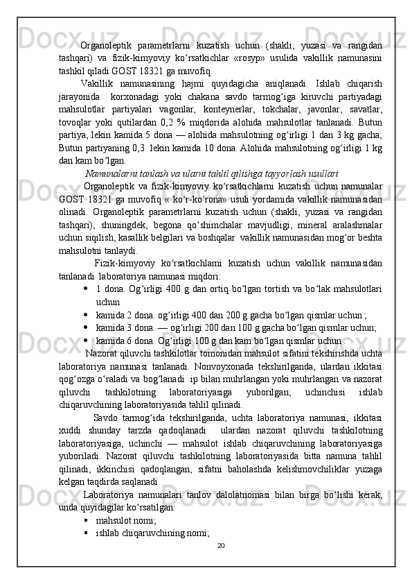 Organoleptik   parametrlarni   kuzatish   uchun   (shakli,   yuzasi   va   rangidan
tashqari)   va   fizik-kimyoviy   ko rsatkichlar   «rosyp»   usulida   vakillik   namunasiniʻ
tashkil qiladi GOST 18321 ga muvofiq.
  Vakillik   namunasining   hajmi   quyidagicha   aniqlanadi.   Ishlab   chiqarish
jarayonida     korxonadagi   yoki   chakana   savdo   tarmog iga   kiruvchi   partiyadagi	
ʻ
mahsulotlar   partiyalari   vagonlar,   konteynerlar,   tokchalar,   javonlar,   savatlar,
tovoqlar   yoki   qutilardan   0,2   %   miqdorida   alohida   mahsulotlar   tanlanadi.   Butun
partiya, lekin kamida 5 dona — alohida mahsulotning og irligi 1 dan 3 kg gacha;
ʻ
Butun partiyaning 0,3  lekin kamida 10 dona. Alohida mahsulotning og irligi 1 kg	
ʻ
dan kam bo lgan.	
ʻ
  Namunalarni tanlash va ularni tahlil qilishga tayyorlash usullari
Organoleptik   va   fizik-kimyoviy   ko rsatkichlarni   kuzatish   uchun   namunalar	
ʻ
GOST   18321   ga   muvofiq   «   ko r-ko rona»   usuli   yordamida   vakillik   namunasidan	
ʻ ʻ
olinadi.   Organoleptik   parametrlarni   kuzatish   uchun   (shakli,   yuzasi   va   rangidan
tashqari),   shuningdek,   begona   qo shimchalar   mavjudligi,   mineral   aralashmalar	
ʻ
uchun siqilish, kasallik belgilari va boshqalar  vakillik namunasidan mog or beshta	
ʻ
mahsulotni tanlaydi.
    Fizik-kimyoviy   ko rsatkichlarni   kuzatish   uchun   vakillik   namunasidan	
ʻ
tanlanadi  laboratoriya namunasi miqdori:
 1  dona.  Og irligi   400  g  dan  ortiq  bo lgan  tortish   va  bo lak  mahsulotlari	
ʻ ʻ ʻ
uchun 
 kamida 2 dona. og irligi 400 dan 200 g gacha bo lgan qismlar uchun ; 	
ʻ ʻ
 kamida 3 dona. — og irligi 200 dan 100 g gacha bo lgan qismlar uchun;	
ʻ ʻ
 kamida 6 dona. Og irligi 100 g dan kam bo lgan qismlar uchun .	
ʻ ʻ
 Nazorat qiluvchi tashkilotlar tomonidan mahsulot sifatini tekshirishda uchta
laboratoriya   namunasi   tanlanadi.   Nonvoyxonada   tekshirilganda,   ulardan   ikkitasi
qog ozga o raladi va bog lanadi  ip bilan muhrlangan yoki muhrlangan va nazorat	
ʻ ʻ ʻ
qiluvchi   tashkilotning   laboratoriyasiga   yuborilgan;   uchinchisi   ishlab
chiqaruvchining laboratoriyasida tahlil qilinadi.
    Savdo   tarmog ida   tekshirilganda,   uchta   laboratoriya   namunasi,   ikkitasi	
ʻ
xuddi   shunday   tarzda   qadoqlanadi     ulardan   nazorat   qiluvchi   tashkilotning
laboratoriyasiga,   uchinchi   —   mahsulot   ishlab   chiqaruvchining   laboratoriyasiga
yuboriladi.   Nazorat   qiluvchi   tashkilotning   laboratoriyasida   bitta   namuna   tahlil
qilinadi,   ikkinchisi   qadoqlangan,   sifatni   baholashda   kelishmovchiliklar   yuzaga
kelgan taqdirda saqlanadi.
Laboratoriya   namunalari   tanlov   dalolatnomasi   bilan   birga   bo lishi   kerak,	
ʻ
unda quyidagilar ko rsatilgan: 	
ʻ
 mahsulot nomi;
 ishlab chiqaruvchining nomi; 
20