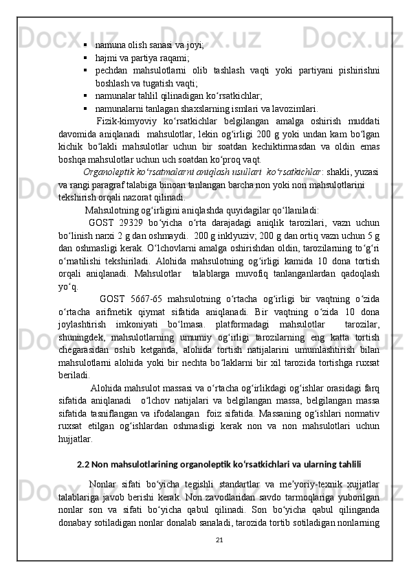  namuna olish sanasi va joyi; 
 hajmi va partiya raqami;
 pechdan   mahsulotlarni   olib   tashlash   vaqti   yoki   partiyani   pishirishni
boshlash va tugatish vaqti; 
 namunalar tahlil qilinadigan ko rsatkichlar; ʻ
 namunalarni tanlagan shaxslarning ismlari va lavozimlari.
    Fizik-kimyoviy   ko rsatkichlar   belgilangan   amalga   oshirish   muddati	
ʻ
davomida   aniqlanadi     mahsulotlar,   lekin   og irligi   200   g   yoki   undan   kam   bo lgan	
ʻ ʻ
kichik   bo lakli   mahsulotlar   uchun   bir   soatdan   kechiktirmasdan   va   oldin   emas	
ʻ
boshqa mahsulotlar uchun uch soatdan ko proq vaqt.	
ʻ
Organoleptik ko rsatmalarni aniqlash usullari  ko rsatkichlar	
ʻ ʻ : shakli, yuzasi
va rangi paragraf talabiga binoan tanlangan barcha non yoki non mahsulotlarini 
tekshirish orqali nazorat qilinadi.
 Mahsulotning og irligini aniqlashda quyidagilar qo llaniladi:
ʻ ʻ
  GOST   29329   bo yicha   o rta   darajadagi   aniqlik   tarozilari,   vazn   uchun	
ʻ ʻ
bo linish narxi 2 g dan oshmaydi.  200 g inklyuziv; 200 g dan ortiq vazn uchun 5 g	
ʻ
dan oshmasligi kerak. O lchovlarni amalga oshirishdan oldin, tarozilarning to g ri	
ʻ ʻ ʻ
o rnatilishi   tekshiriladi.   Alohida   mahsulotning   og irligi   kamida   10   dona   tortish	
ʻ ʻ
orqali   aniqlanadi.   Mahsulotlar     talablarga   muvofiq   tanlanganlardan   qadoqlash
yo q. 
ʻ
      GOST   5667-65   mahsulotning   o rtacha   og irligi   bir   vaqtning   o zida	
ʻ ʻ ʻ
o rtacha   arifmetik   qiymat   sifatida   aniqlanadi.   Bir   vaqtning   o zida   10   dona	
ʻ ʻ
joylashtirish   imkoniyati   bo lmasa.   platformadagi   mahsulotlar     tarozilar,	
ʻ
shuningdek,   mahsulotlarning   umumiy   og irligi   tarozilarning   eng   katta   tortish	
ʻ
chegarasidan   oshib   ketganda,   alohida   tortish   natijalarini   umumlashtirish   bilan
mahsulotlarni   alohida   yoki   bir   nechta   bo laklarni   bir   xil   tarozida   tortishga   ruxsat	
ʻ
beriladi.
   Alohida mahsulot massasi va o rtacha og irlikdagi og ishlar orasidagi farq	
ʻ ʻ ʻ
sifatida   aniqlanadi     o lchov   natijalari   va   belgilangan   massa,   belgilangan   massa	
ʻ
sifatida   tasniflangan   va   ifodalangan     foiz   sifatida.   Massaning   og ishlari   normativ	
ʻ
ruxsat   etilgan   og ishlardan   oshmasligi   kerak   non   va   non   mahsulotlari   uchun	
ʻ
hujjatlar. 
2.2 Non mahsulotlarining organoleptik koʻrsatkichlari va ularning tahlili
      Nonlar   sifati   bo yicha   tegishli   standartlar   va   me yoriy-texnik   xujjatlar	
ʻ ʼ
talablariga   javob   berishi   kerak.   Non   zavodlaridan   savdo   tarmoqlariga   yuborilgan
nonlar   son   va   sifati   bo yicha   qabul   qilinadi.   Son   bo yicha   qabul   qilinganda
ʻ ʻ
donabay sotiladigan nonlar donalab sanaladi, tarozida tortib sotiladigan nonlarning
21