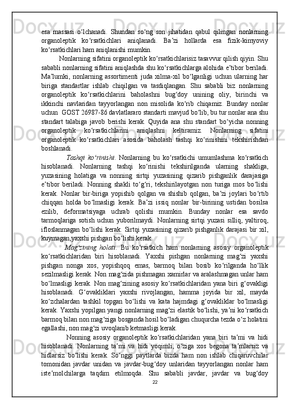 esa   massasi   o lchanadi.   Shundan   so ng   son   jihatidan   qabul   qilingan   nonlarningʻ ʻ
organoleptik   ko rsatkichlari   aniqlanadi.   Ba zi   hollarda   esa   fizik-kimyoviy	
ʻ ʼ
ko rsatkichlari ham aniqlanishi mumkin. 	
ʻ
    Nonlarning sifatini organoleptik ko rsatkichlarisiz tasavvur qilish qiyin. Shu	
ʻ
sababli nonlarning sifatini aniqlashda shu ko rsatkichlarga alohida e tibor beriladi	
ʻ ʼ .
Ma lumki,   nonlarning   assortimenti   juda   xilma-xil   bo lganligi   uchun   ularning   har	
ʼ ʻ
biriga   standartlar   ishlab   chiqilgan   va   tasdiqlangan.   Shu   sababli   biz   nonlarning
organoleptik   ko rsatkichlarini   baholashni   bug doy   unining   oliy,   birinchi   va	
ʻ ʻ
ikkinchi   navlaridan   tayyorlangan   non   misolida   ko rib   chiqamiz.   Bunday   nonlar	
ʻ
uchun  GOST 26987-86 davlatlararo standarti mavjud bo lib, bu tur nonlar ana shu	
ʻ
standart   talabiga   javob   berishi   kerak.   Quyida   ana   shu   standart   bo yicha   nonning	
ʻ
organoleptik   ko rsatkichlarini   aniqlashni   keltiramiz.   Nonlarning   sifatini	
ʻ
organoleptik   ko rsatkichlari   asosida   baholash   tashqi   ko rinishini   tekshirishdan
ʻ ʻ
boshlanadi.
          Tashqi   ko rinishi	
ʻ .   Nonlarning   bu   ko rsatkichi   umumlashma   ko rsatkich	ʻ ʻ
hisoblanadi.   Nonlarning   tashqi   ko rinishi   tekshirilganda   ularning   shakliga,	
ʻ
yuzasining   holatiga   va   nonning   sirtqi   yuzasining   qizarib   pishganlik   darajasiga
e tibor   beriladi.   Nonning   shakli   to g ri,   tekshirilayotgan   non   turiga   mos   bo lishi	
ʼ ʻ ʻ ʻ
kerak.   Nonlar   bir-biriga   yopishib   qolgan   va   shishib   qolgan,   ba zi   joylari   bo rtib	
ʼ ʻ
chiqqan   holda   bo lmasligi   kerak.   Ba zi   issiq   nonlar   bir-birining   ustidan   bosilsa	
ʻ ʼ
ezilib,   deformatsiyaga   uchrab   qolishi   mumkin.   Bunday   nonlar   esa   savdo
tarmoqlariga   sotish   uchun   yuborilmaydi.   Nonlarning   sirtqi   yuzasi   silliq,   yaltiroq,
ifloslanmagan   bo lishi   kerak. Sirtqi   yuzasining  qizarib pishganlik  darajasi  bir  xil,
ʻ
kuymagan,yaxshi pishgan bo lishi kerak.	
ʻ
        Mag zining   holati	
ʻ .   Bu   ko rsatkich   ham   nonlarning   asosiy   organoleptik	ʻ
ko rsatkichlaridan   biri   hisoblanadi.   Yaxshi   pishgan   nonlarning   mag zi   yaxshi	
ʻ ʻ
pishgan   nonga   xos,   yopishqoq   emas,   barmoq   bilan   bosib   ko rilganda   ho llik	
ʻ ʻ
sezilmasligi kerak. Non mag zida pishmagan xamirlar va aralashmagan unlar ham	
ʻ
bo lmasligi   kerak.   Non   mag zining   asosiy   ko rsatkichlaridan   yana   biri   g ovakligi	
ʻ ʻ ʻ ʻ
hisoblanadi.   G ovakliklari   yaxshi   rivojlangan,   hamma   joyida   bir   xil,   mayda	
ʻ
ko zchalardan   tashkil   topgan   bo lishi   va   kata   hajmdagi   g ovakliklar   bo lmasligi	
ʻ ʻ ʻ ʻ
kerak. Yaxshi yopilgan yangi nonlarning mag zi elastik bo lishi, ya ni ko rsatkich	
ʻ ʻ ʼ ʻ
barmoq bilan non mag ziga bosganda hosil bo ladigan chuqurcha tezda o z holatini	
ʻ ʻ ʻ
egallashi, non mag zi uvoqlanib ketmasligi kerak.	
ʻ
          Nonning   asosiy   organoleptik   ko rsatkichlaridan   yana   biri   ta mi   va   hidi	
ʻ ʼ
hisoblanadi.   Nonlarning   ta mi   va   hidi   yoqimli,   o ziga   xos   begona   ta mlarsiz   va	
ʼ ʻ ʼ
hidlarsiz   bo lishi   kerak.   So nggi   paytlarda   bizda   ham   non   ishlab   chiqaruvchilar	
ʻ ʻ
tomonidan   javdar   unidan   va   javdar-bug doy   unlaridan   tayyorlangan   nonlar   ham	
ʻ
iste molchilarga   taqdim   etilmoqda.   Shu   sababli   javdar,   javdar   va   bug doy	
ʼ ʻ
22 