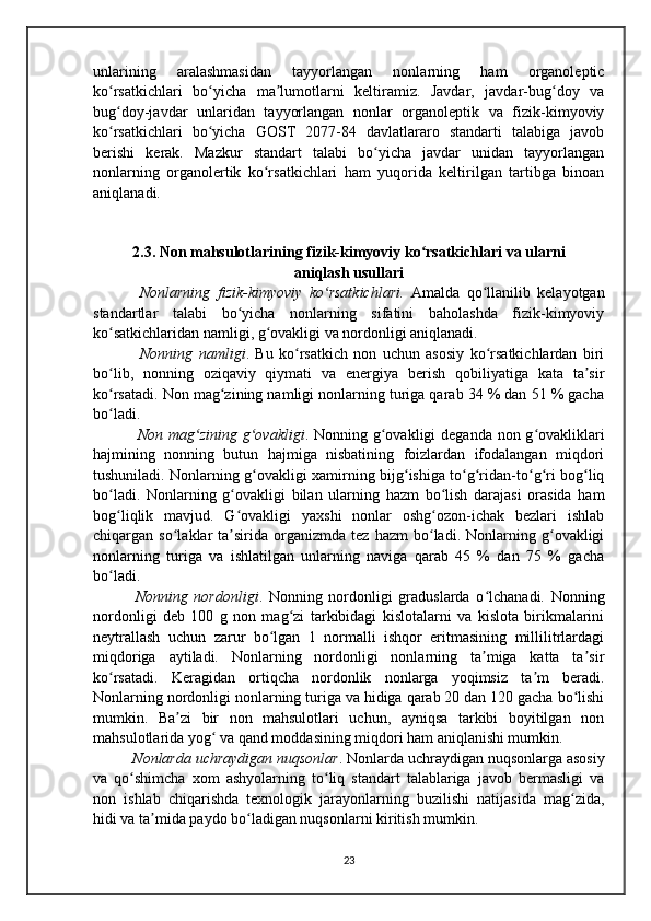unlarining   aralashmasidan   tayyorlangan   nonlarning   ham   organoleptic
ko rsatkichlari   bo yicha   ma lumotlarni   keltiramiz.   Javdar,   javdar-bug doy   vaʻ ʻ ʼ ʻ
bug doy-javdar   unlaridan   tayyorlangan   nonlar   organoleptik   va   fizik-kimyoviy
ʻ
ko rsatkichlari   bo yicha   GOST   2077-84   davlatlararo   standarti   talabiga   javob
ʻ ʻ
berishi   kerak.   Mazkur   standart   talabi   bo yicha   javdar   unidan   tayyorlangan	
ʻ
nonlarning   organolertik   ko rsatkichlari   ham   yuqorida   keltirilgan   tartibga   binoan	
ʻ
aniqlanadi.
2.3. Non mahsulotlarining fizik-kimyoviy ko rsatkichlari va ularni	
ʻ
aniqlash usullari
        Nonlarning   fizik-kimyoviy   ko rsatkichlari.	
ʻ   Аmalda   qo llanilib   kelayotgan	ʻ
standartlar   talabi   bo yicha   nonlarning   sifatini   baholashda   fizik-kimyoviy	
ʻ
ko satkichlaridan namligi, g ovakligi va nordonligi aniqlanadi.	
ʻ ʻ
        Nonning   namligi .   Bu   ko rsatkich   non   uchun   asosiy   ko rsatkichlardan   biri	
ʻ ʻ
bo lib,   nonning   oziqaviy   qiymati   va   energiya   berish   qobiliyatiga   kata   ta sir	
ʻ ʼ
ko rsatadi. Non mag zining namligi nonlarning turiga qarab 34 % dan 51 % gacha
ʻ ʻ
bo ladi.
ʻ
        Non mag zining g ovakligi	
ʻ ʻ . Nonning g ovakligi  deganda non g ovakliklari	ʻ ʻ
hajmining   nonning   butun   hajmiga   nisbatining   foizlardan   ifodalangan   miqdori
tushuniladi. Nonlarning g ovakligi xamirning bijg ishiga to g ridan-to g ri bog liq	
ʻ ʻ ʻ ʻ ʻ ʻ ʻ
bo ladi.   Nonlarning   g ovakligi   bilan   ularning   hazm   bo lish   darajasi   orasida   ham	
ʻ ʻ ʻ
bog liqlik   mavjud.   G ovakligi   yaxshi   nonlar   oshg ozon-ichak   bezlari   ishlab
ʻ ʻ ʻ
chiqargan  so laklar   ta sirida   organizmda   tez   hazm   bo ladi.   Nonlarning  g ovakligi	
ʻ ʼ ʻ ʻ
nonlarning   turiga   va   ishlatilgan   unlarning   naviga   qarab   45   %   dan   75   %   gacha
bo ladi.	
ʻ
      Nonning   nordonligi .   Nonning   nordonligi   graduslarda   o lchanadi.   Nonning	
ʻ
nordonligi   deb   100   g   non   mag zi   tarkibidagi   kislotalarni   va   kislota   birikmalarini	
ʻ
neytrallash   uchun   zarur   bo lgan   1   normalli   ishqor   eritmasining   millilitrlardagi	
ʻ
miqdoriga   aytiladi.   Nonlarning   nordonligi   nonlarning   ta miga   katta   ta sir	
ʼ ʼ
ko rsatadi.   Keragidan   ortiqcha   nordonlik   nonlarga   yoqimsiz   ta m   beradi.	
ʻ ʼ
Nonlarning nordonligi nonlarning turiga va hidiga qarab 20 dan 120 gacha bo lishi	
ʻ
mumkin.   Ba zi   bir   non   mahsulotlari   uchun,   ayniqsa   tarkibi   boyitilgan   non	
ʼ
mahsulotlarida yog  va qand moddasining miqdori ham aniqlanishi mumkin.	
ʻ
     Nonlarda uchraydigan nuqsonlar . Nonlarda uchraydigan nuqsonlarga asosiy
va   qo shimcha   xom   ashyolarning   to liq   standart   talablariga   javob   bermasligi   va	
ʻ ʻ
non   ishlab   chiqarishda   texnologik   jarayonlarning   buzilishi   natijasida   mag zida,	
ʻ
hidi va ta mida paydo bo ladigan nuqsonlarni kiritish mumkin.	
ʼ ʻ
23 