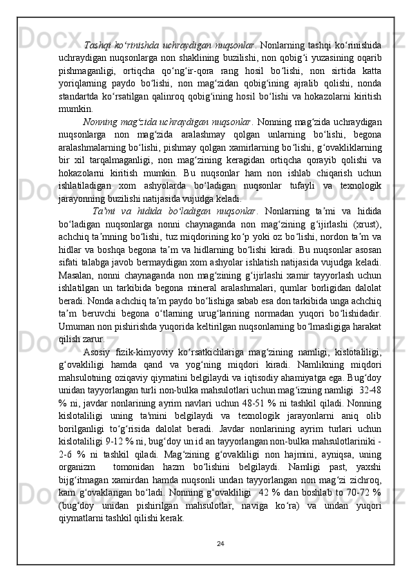       Tashqi   ko rinishda   uchraydigan   nuqsonlarʻ .   Nonlarning   tashqi   ko rinishida	ʻ
uchraydigan   nuqsonlarga   non   shaklining   buzilishi,   non   qobig i   yuzasining   oqarib	
ʻ
pishmaganligi,   ortiqcha   qo ng ir-qora   rang   hosil   bo lishi,   non   sirtida   katta	
ʻ ʻ ʻ
yoriqlarning   paydo   bo lishi,   non   mag zidan   qobig ining   ajralib   qolishi,   nonda	
ʻ ʻ ʻ
standartda   ko rsatilgan   qalinroq   qobig ining   hosil   bo lishi   va   hokazolarni   kiritish	
ʻ ʻ ʻ
mumkin.
      Nonning  mag zida  uchraydigan  nuqsonlar	
ʻ . Nonning  mag zida  uchraydigan	ʻ
nuqsonlarga   non   mag zida   aralashmay   qolgan   unlarning   bo lishi,   begona	
ʻ ʻ
aralashmalarning bo lishi, pishmay qolgan xamirlarning bo lishi, g ovakliklarning	
ʻ ʻ ʻ
bir   xil   tarqalmaganligi,   non   mag zining   keragidan   ortiqcha   qorayib   qolishi   va	
ʻ
hokazolarni   kiritish   mumkin.   Bu   nuqsonlar   ham   non   ishlab   chiqarish   uchun
ishlatiladigan   xom   ashyolarda   bo ladigan   nuqsonlar   tufayli   va   texnologik	
ʻ
jarayonning buzilishi natijasida vujudga keladi.
      Ta mi   va   hidida   bo ladigan   nuqsonlar	
ʼ ʻ .   Nonlarning   ta mi   va   hidida	ʼ
bo ladigan   nuqsonlarga   nonni   chaynaganda   non   mag zining   g ijirlashi   (xrust),	
ʻ ʻ ʻ
achchiq ta mning bo lishi, tuz miqdorining ko p yoki oz bo lishi, nordon ta m va	
ʼ ʻ ʻ ʻ ʼ
hidlar   va   boshqa   begona   ta m   va   hidlarning   bo lishi   kiradi.   Bu   nuqsonlar   asosan	
ʼ ʻ
sifati talabga javob bermaydigan xom ashyolar ishlatish natijasida vujudga keladi.
Masalan,   nonni   chaynaganda   non   mag zining   g ijirlashi   xamir   tayyorlash   uchun	
ʻ ʻ
ishlatilgan   un   tarkibida   begona   mineral   aralashmalari,   qumlar   borligidan   dalolat
beradi. Nonda achchiq ta m paydo bo lishiga sabab esa don tarkibida unga achchiq	
ʼ ʻ
ta m   beruvchi   begona   o tlarning   urug larining   normadan   yuqori   bo lishidadir.	
ʼ ʻ ʻ ʻ
Umuman non pishirishda yuqorida keltirilgan nuqsonlarning bo lmasligiga harakat	
ʻ
qilish zarur.
       Asosiy   fizik-kimyoviy   ko rsatkichlariga   mag zining   namligi,   kislotaliligi,	
ʻ ʻ
g ovakliligi   hamda   qand   va   yog ning   miqdori   kiradi.   Namlikning   miqdori	
ʻ ʻ
mahsulotning oziqaviy qiymatini belgilaydi va iqtisodiy ahamiyatga ega. Bug doy	
ʻ
unidan tayyorlangan turli non-bulka mahsulotlari uchun mag izning namligi  32-48	
ʻ
%  ni, javdar   nonlarining  ayrim   navlari   uchun  48-51  %  ni  tashkil  qiladi.  Nonning
kislotaliligi   uning   ta'mini   belgilaydi   va   texnologik   jarayonlarni   aniq   olib
borilganligi   to g risida   dalolat   beradi.   Javdar   nonlarining   ayrim   turlari   uchun	
ʻ ʻ
kislotaliligi 9-12 % ni, bug doy un id an tayyorlangan non-bulka mahsulotlariniki -	
ʻ
2-6   %   ni   tashkil   qiladi.   Mag zining   g ovakliligi   non   hajmini,   ayniqsa,   uning	
ʻ ʻ
organizm     tomonidan   hazm   bo lishini   belgilaydi.   Namligi   past,   yaxshi	
ʻ
bijg itmagan   xamirdan   hamda   nuqsonli   undan   tayyorlangan   non   mag zi   zichroq,	
ʻ ʻ
kam   g ovaklangan   bo ladi.   Nonning   g ovakliligi     42   %   dan   boshlab   to   70-72   %	
ʻ ʻ ʻ
(bug doy   unidan   pishirilgan   mahsulotlar,   naviga   ko ra)   va   undan   yuqori	
ʻ ʻ
qiymatlarni tashkil qilishi kerak. 
24 