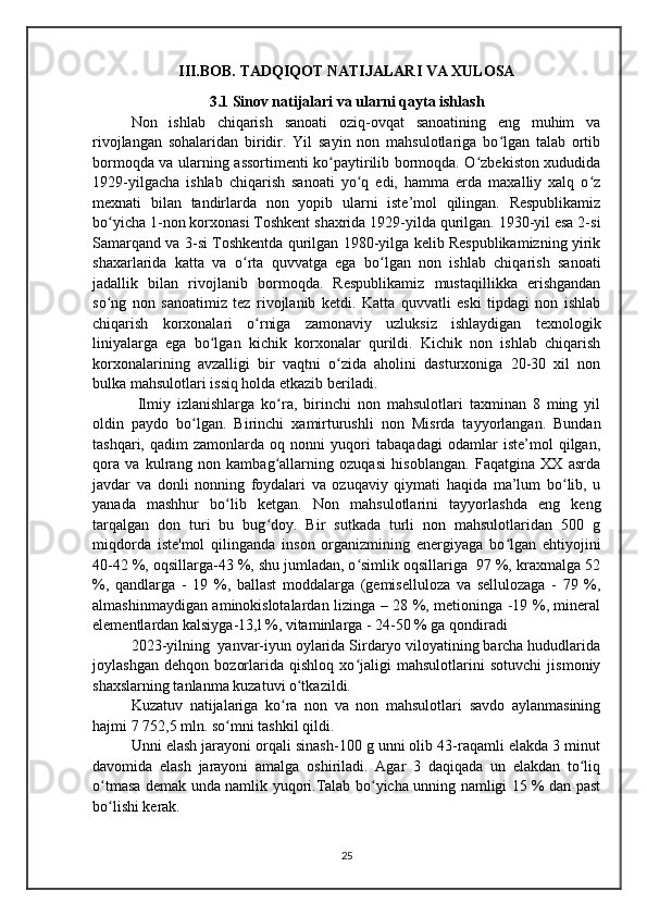 III.BOB. TADQIQOT NATIJALARI VA XULOSA
3.1 Sinov natijalari va ularni qayta ishlash
Non   ishlab   chiqarish   sanoati   oziq-ovqat   sanoatining   eng   muhim   va
rivojlangan   sohalaridan   biridir.   Yil   sayin   non   mahsulotlariga   bo lgan   talab   ortibʻ
bormoqda va ularning assortimenti ko paytirilib bormoqda. O zbekiston xududida	
ʻ ʻ
1929-yilgacha   ishlab   chiqarish   sanoati   yo q   edi,   hamma   erda   maxalliy   xalq   o z	
ʻ ʻ
mexnati   bilan   tandirlarda   non   yopib   ularni   iste’mol   qilingan.   Respublikamiz
bo yicha 1-non korxonasi Toshkent shaxrida 1929-yilda qurilgan. 1930-yil esa 2-si	
ʻ
Samarqand va 3-si Toshkentda qurilgan 1980-yilga kelib Respublikamizning yirik
shaxarlarida   katta   va   o rta   quvvatga   ega   bo lgan   non   ishlab   chiqarish   sanoati	
ʻ ʻ
jadallik   bilan   rivojlanib   bormoqda.   Respublikamiz   mustaqillikka   erishgandan
so ng   non   sanoatimiz   tez   rivojlanib   ketdi.   Katta   quvvatli   eski   tipdagi   non   ishlab	
ʻ
chiqarish   korxonalari   o rniga   zamonaviy   uzluksiz   ishlaydigan   texnologik	
ʻ
liniyalarga   ega   bo lgan   kichik   korxonalar   qurildi.   Kichik   non   ishlab   chiqarish	
ʻ
korxonalarining   avzalligi   bir   vaqtni   o zida   aholini   dasturxoniga   20-30   xil   non	
ʻ
bulka mahsulotlari issiq holda etkazib beriladi. 
  Ilmiy   izlanishlarga   ko ra,   birinchi   non   mahsulotlari   taxminan   8   ming   yil	
ʻ
oldin   paydo   bo lgan.   Birinchi   xamirturushli   non   Misrda   tayyorlangan.   Bundan	
ʻ
tashqari,   qadim   zamonlarda   oq   nonni   yuqori   tabaqadagi   odamlar   iste’mol   qilgan,
qora   va   kulrang   non   kambag allarning   ozuqasi   hisoblangan.   Faqatgina   XX   asrda	
ʻ
javdar   va   donli   nonning   foydalari   va   ozuqaviy   qiymati   haqida   ma’lum   bo lib,   u	
ʻ
yanada   mashhur   bo lib   ketgan.   Non   mahsulotlarini   tayyorlashda   eng   keng	
ʻ
tarqalgan   don   turi   bu   bug doy.   Bir   sutkada   turli   non   mahsulotlaridan   500   g	
ʻ
miqdorda   iste'mol   qilinganda   inson   organizmining   energiyaga   bo lgan   ehtiyojini	
ʻ
40-42 %, oqsillarga-43 %, shu jumladan, o simlik oqsillariga  97 %, kraxmalga 52	
ʻ
%,   qandlarga   -   19   %,   ballast   moddalarga   (gemiselluloza   va   sellulozaga   -   79   %,
almashinmaydigan aminokislotalardan lizinga – 28 %, metioninga -19 %, mineral
elementlardan kalsiyga-13,l %, vitaminlarga - 24-50 % ga qondiradi
2023-yilning  yanvar-iyun oylarida Sirdaryo viloyatining barcha hududlarida
joylashgan   dehqon   bozorlarida   qishloq   xo jaligi   mahsulotlarini   sotuvchi   jismoniy
ʻ
shaxslarning tanlanma kuzatuvi o tkazildi.	
ʻ
Kuzatuv   natijalariga   ko ra   non   va   non   mahsulotlari   savdo   aylanmasining	
ʻ
hajmi 7 752,5 mln. so mni tashkil qildi.	
ʻ
Unni elash jarayoni orqali sinash-100 g unni olib 43-raqamli elakda 3 minut
davomida   elash   jarayoni   amalga   oshiriladi.   Agar   3   daqiqada   un   elakdan   to liq	
ʻ
o tmasa demak unda namlik yuqori.Talab bo yicha unning namligi 15 % dan past	
ʻ ʻ
bo lishi kerak.
ʻ
25