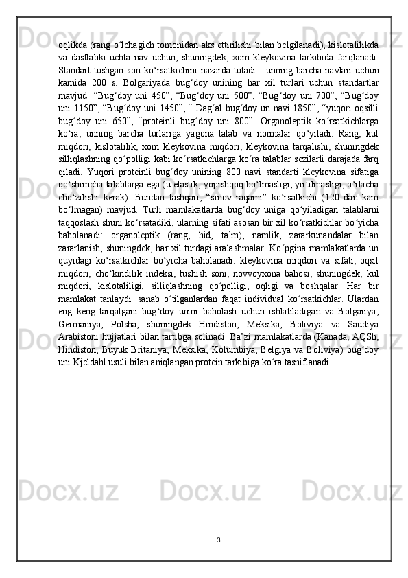 oqlikda (rang o lchagich tomonidan aks ettirilishi bilan belgilanadi), kislotalilikdaʻ
va   dastlabki   uchta   nav   uchun,   shuningdek,   xom   kleykovina   tarkibida   farqlanadi.
Standart   tushgan   son   ko rsatkichini   nazarda   tutadi   -   unning   barcha   navlari   uchun	
ʻ
kamida   200   s.   Bolgariyada   bug doy   unining   har   xil   turlari   uchun   standartlar	
ʻ
mavjud:   “Bug doy   uni   450”,   “Bug doy   uni   500”,   “Bug doy   uni   700”,   “Bug doy	
ʻ ʻ ʻ ʻ
uni 1150”, “Bug doy uni 1450”, “ Dag al bug doy un navi 1850”, “yuqori oqsilli	
ʻ ʻ ʻ
bug doy   uni   650”,   “proteinli   bug doy   uni   800”.   Organoleptik   ko rsatkichlarga	
ʻ ʻ ʻ
ko ra,   unning   barcha   turlariga   yagona   talab   va   normalar   qo yiladi.   Rang,   kul
ʻ ʻ
miqdori,   kislotalilik,   xom   kleykovina   miqdori,   kleykovina   tarqalishi,   shuningdek
silliqlashning qo polligi kabi ko rsatkichlarga ko ra talablar sezilarli darajada farq	
ʻ ʻ ʻ
qiladi.   Yuqori   proteinli   bug doy   unining   800   navi   standarti   kleykovina   sifatiga	
ʻ
qo shimcha talablarga ega (u elastik, yopishqoq bo lmasligi, yirtilmasligi, o rtacha	
ʻ ʻ ʻ
cho zilishi   kerak).   Bundan   tashqari,   “sinov   raqami”   ko rsatkichi   (120   dan   kam
ʻ ʻ
bo lmagan)   mavjud.   Turli   mamlakatlarda   bug doy   uniga   qo yiladigan   talablarni
ʻ ʻ ʻ
taqqoslash shuni ko rsatadiki, ularning sifati asosan bir xil ko rsatkichlar bo yicha	
ʻ ʻ ʻ
baholanadi:   organoleptik   (rang,   hid,   ta’m),   namlik,   zararkunandalar   bilan
zararlanish, shuningdek, har xil turdagi aralashmalar. Ko pgina mamlakatlarda un	
ʻ
quyidagi   ko rsatkichlar   bo yicha   baholanadi:   kleykovina   miqdori   va   sifati,   oqsil	
ʻ ʻ
miqdori,   cho kindilik   indeksi,   tushish   soni,   novvoyxona   bahosi,   shuningdek,   kul
ʻ
miqdori,   kislotaliligi,   silliqlashning   qo polligi,   oqligi   va   boshqalar.   Har   bir	
ʻ
mamlakat   tanlaydi.   sanab   o tilganlardan   faqat   individual   ko rsatkichlar.   Ulardan	
ʻ ʻ
eng   keng   tarqalgani   bug doy   unini   baholash   uchun   ishlatiladigan   va   Bolgariya,	
ʻ
Germaniya,   Polsha,   shuningdek   Hindiston,   Meksika,   Boliviya   va   Saudiya
Arabistoni hujjatlari bilan tartibga solinadi. Ba’zi mamlakatlarda (Kanada, AQSh,
Hindiston,   Buyuk   Britaniya,   Meksika,   Kolumbiya,   Belgiya   va   Boliviya)   bug doy	
ʻ
uni Kjeldahl usuli bilan aniqlangan protein tarkibiga ko ra tasniflanadi.	
ʻ
3 
