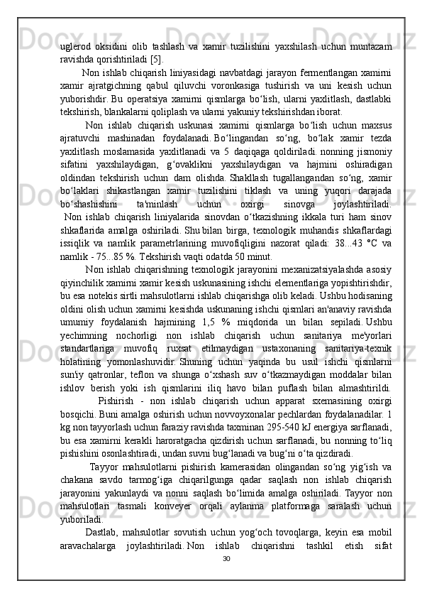 uglerod   oksidini   olib   tashlash   va   xamir   tuzilishini   yaxshilash   uchun   muntazam
ravishda qorishtiriladi [5].
   Non ishlab chiqarish  liniyasidagi  navbatdagi  jarayon fermentlangan  xamirni
xamir   ajratgichning   qabul   qiluvchi   voronkasiga   tushirish   va   uni   kesish   uchun
yuborishdir.   Bu   operatsiya   xamirni   qismlarga   bo lish,   ularni   yaxlitlash,   dastlabkiʻ
tekshirish, blankalarni qoliplash va ularni yakuniy tekshirishdan iborat.
    Non   ishlab   chiqarish   uskunasi   xamirni   qismlarga   bo lish   uchun   maxsus	
ʻ
ajratuvchi   mashinadan   foydalanadi.   Bo lingandan   so ng,   bo lak   xamir   tezda	
ʻ ʻ ʻ
yaxlitlash   moslamasida   yaxlitlanadi   va   5   daqiqaga   qoldiriladi.   nonning   jismoniy
sifatini   yaxshilaydigan,   g ovaklikni   yaxshilaydigan   va   hajmini   oshiradigan	
ʻ
oldindan   tekshirish   uchun   dam   olishda.   Shakllash   tugallangandan   so ng,   xamir	
ʻ
bo laklari   shikastlangan   xamir   tuzilishini   tiklash   va   uning   yuqori   darajada	
ʻ
bo shashishini   ta'minlash   uchun   oxirgi   sinovga   joylashtiriladi.
ʻ
  Non   ishlab   chiqarish   liniyalarida   sinovdan   o tkazishning   ikkala   turi   ham   sinov	
ʻ
shkaflarida   amalga   oshiriladi.   Shu   bilan   birga ,   texnologik   muhandis   shkaflardagi
issiqlik   va   namlik   parametrlarining   muvofiqligini   nazorat   qiladi:   38...43   °C   va
namlik - 75...85 %.   Tekshirish vaqti odatda 50 minut.
      Non  ishlab  chiqarishning   texnologik  jarayonini  mexanizatsiyalashda   asosiy
qiyinchilik xamirni xamir kesish uskunasining ishchi elementlariga yopishtirishdir,
bu esa notekis sirtli mahsulotlarni ishlab chiqarishga olib keladi.   Ushbu hodisaning
oldini olish uchun xamirni kesishda uskunaning ishchi qismlari an'anaviy ravishda
umumiy   foydalanish   hajmining   1,5   %   miqdorida   un   bilan   sepiladi.   Ushbu
yechimning   nochorligi   non   ishlab   chiqarish   uchun   sanitariya   me'yorlari
standartlariga   muvofiq   ruxsat   etilmaydigan   ustaxonaning   sanitariya-texnik
holatining   yomonlashuvidir.   Shuning   uchun   yaqinda   bu   usul   ishchi   qismlarni
sun'iy   qatronlar,   teflon   va   shunga   o xshash   suv   o tkazmaydigan   moddalar   bilan	
ʻ ʻ
ishlov   berish   yoki   ish   qismlarini   iliq   havo   bilan   puflash   bilan   almashtirildi.
      Pishirish   -   non   ishlab   chiqarish   uchun   apparat   sxemasining   oxirgi
bosqichi.   Buni amalga oshirish uchun novvoyxonalar pechlardan foydalanadilar.   1
kg non tayyorlash uchun faraziy ravishda taxminan 295-540 kJ energiya sarflanadi,
bu  esa   xamirni   kerakli   haroratgacha   qizdirish   uchun   sarflanadi ,  bu   nonning  to liq	
ʻ
pishishini osonlashtiradi, undan suvni bug lanadi va bug ni o ta qizdiradi.	
ʻ ʻ ʻ
      Tayyor   mahsulotlarni   pishirish   kamerasidan   olingandan   so ng   yig ish   va	
ʻ ʻ
chakana   savdo   tarmog iga   chiqarilgunga   qadar   saqlash   non   ishlab   chiqarish	
ʻ
jarayonini   yakunlaydi   va   nonni   saqlash   bo limida   amalga   oshiriladi.	
ʻ   Tayyor   non
mahsulotlari   tasmali   konveyer   orqali   aylanma   platformaga   saralash   uchun
yuboriladi.
    Dastlab,   mahsulotlar   sovutish   uchun   yog och   tovoqlarga,   keyin   esa   mobil	
ʻ
aravachalarga   joylashtiriladi.   Non   ishlab   chiqarishni   tashkil   etish   sifat
30 