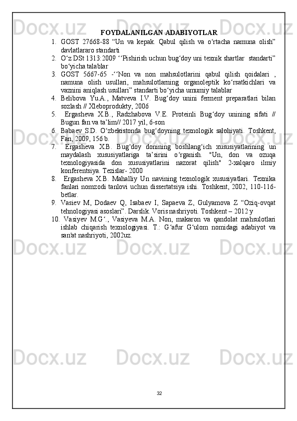 FOYDALANILGAN ADABIYOTLAR
1. GOST   27668-88   “Un   va   kepak.   Qabul   qilish   va   o rtacha   namuna   olish”ʻ
davlatlararo standarti
2. O z DSt 1313:2009  Pishirish uchun bug doy uni texnik shartlar  standarti”	
ʻ ʻʻ ʻ
bo yicha talablar
ʻ
3. GOST   5667-65   - Non   va   non   mahsulotlarini   qabul   qilish   qoidalari   ,	
ʻʻ
namuna   olish   usullari,   mahsulotlarning   organoleptik   ko rsatkichlari   va	
ʻ
vaznini aniqlash usullari” standarti bo yicha umumiy talablar	
ʻ
4. Belibova   Yu.A.,   Matveva   I.V.   Bug doy   unini   ferment   preparatlari   bilan
ʻ
sozlash // Xleboprodukty, 2006
5.   Ergasheva   X.B.,   Radzhabova   V.E.   Proteinli   Bug doy   unining   sifati   //	
ʻ
Bugun fan va ta’lim// 2017 yil, 6-son 
6. Babaev   S.D.   O zbekistonda   bug doyning   texnologik   salohiyati.   Toshkent,	
ʻ ʻ
Fan, 2009, 156 b. 
7.   Ergasheva   X.B.   Bug doy   donining   boshlang ich   xususiyatlarining   un	
ʻ ʻ
maydalash   xususiyatlariga   ta’sirini   o rganish.   "Un,   don   va   ozuqa	
ʻ
texnologiyasida   don   xususiyatlarini   nazorat   qilish"   2-xalqaro   ilmiy
konferentsiya. Tezislar- 2000
8.   Ergasheva   X.B.   Mahalliy   Un   navining   texnologik   xususiyatlari.   Texnika
fanlari   nomzodi   tanlovi   uchun   dissertatsiya   ishi.   Toshkent,   2002,   110-116-
betlar.
9. Vasiev   M,   Dodaev   Q,   Isabaev   I,   Sapaeva   Z,   Gulyamova   Z   “Oziq-ovqat
tehnologiyasi asoslari”. Darslik. Voris nashriyoti. Toshkent – 2012 y 
10.   Vasiyev   M.G .,   Vasiyeva   M.A.   Non,   makaron   va   qandolat   mahsulotlari	
ʻ
ishlab   chiqarish   texnologiyasi.   T.:   G afur   G ulom   nomidagi   adabiyot   va	
ʻ ʻ
san'at nashriyoti, 2002uz.
32 
