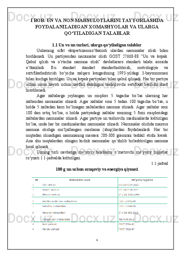I BOB. UN VA NON MAHSULOTLARINI TAYYORLASHDA
FOYDALANILADIGAN XOMASHYOLAR VA ULARGA
QO YILADIGAN TALABLARʻ
1.1 Un va un turlari, ularga qo yiladigan talablar	
ʻ
Unlarning   sifat   ekspertizasinio’tkazish   ulardan   namunalar   olish   bilan
boshlanadi.   Un   partiyasidan   namunalar   olish   GOST   27668-88   “Un   va   kepak.
Qabul   qilish   va   o rtacha   namuna   olish”   davlatlararo   standarti   talabi   asosida	
ʻ
o tkaziladi.   Bu   standart   standart   standartlashtirish,   metrologiya   va	
ʻ
sertifikatlashtirish   bo yicha   xalqaro   kengashning   1993-yildagi   3-bayonnomasi	
ʻ
bilan kuchga kiritilgan. Un va kepak partiyalari bilan qabul qilinadi. Har bir partiya
uchun   inson   hayoti   uchun   xavfsiz   ekanligini   tasdiqlovchi   sertifikat   berilishi   shart
hisoblanadi.
    Аgar   xaltalarga   joylangan   un   miqdori   5   tagacha   bo lsa   ularning   har	
ʻ
xaltasidan   namunalar   olinadi.   Аgar   xaltalar   soni   5   tadan   100   tagacha   bo lsa,   u	
ʻ
holda   5   xaltadan   kam   bo lmagan   xaltalardan   namuna   olinadi.   Аgar   xaltalar   soni	
ʻ
100   dan   ortiq   bo lsa,   u   holda   partiyadagi   xaltalar   sonining   5   foizi   miqdoridagi	
ʻ
xaltalardan namunalar olinadi. Аgar partiya un tashuvchi mashinalarda keltirilgan
bo lsa, unda har bir mashinalardan namunalar olinadi. Namunalar olishda maxsus	
ʻ
namuna   olishga   mo ljallangan   moslama   (shup)lardan   foydalaniladi.   Har   bir	
ʻ
nuqtadan   olinadigan   namunaning   massasi   200-300   grammni   tashkil   etishi   kerak.
Аna   shu   nuqtalardan   olingan   kichik   namunalar   qo shilib   birlashtirilgan   namuna	
ʻ
hosil qilinadi.
Unning   turli   navlariga   me’yoriy   talablarni   o rnatuvchi   me’yoriy   hujjatlar
ʻ
ro yxati 1.1-jadvalda keltirilgan.	
ʻ
1.1-jadval
100 g un uchun ozuqaviy va energiya qiymati
4 