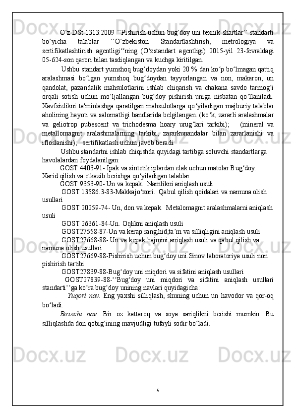 O z DSt 1313:2009  Pishirish uchun bug doy uni texnik shartlar  standartiʻ ʻʻ ʻ ʻʻ
bo yicha   talablar	
ʻ   O zbekiston   Standartlashtirish,   metrologiya   va	ʻʻ ʻ
sertifikatlashtirish   agentligi ning   (O zstandart   agentligi)   2015-yil   23-fevraldagi	
ʻʻ ʻ
05-624-son qarori bilan tasdiqlangan va kuchga kiritilgan.
  Ushbu standart yumshoq bug doydan yoki 20 % dan ko p bo lmagan qattiq	
ʻ ʻ ʻ
aralashmasi   bo lgan   yumshoq   bug doydan   tayyorlangan   va   non,   makaron,   un	
ʻ ʻ
qandolat,   pazandalik   mahsulotlarini   ishlab   chiqarish   va   chakana   savdo   tarmog i	
ʻ
orqali   sotish   uchun   mo ljallangan   bug doy   pishirish   uniga   nisbatan   qo llaniladi.	
ʻ ʻ ʻ
Xavfsizlikni  ta'minlashga   qaratilgan mahsulotlarga  qo yiladigan  majburiy talablar	
ʻ
aholining hayoti va salomatligi bandlarida belgilangan. (ko k, zararli aralashmalar	
ʻ
va   geliotrop   pubescent   va   trichodesma   hoary   urug lari   tarkibi);       (mineral   va	
ʻ
metallomagnit   aralashmalarning   tarkibi,   zararkunandalar   bilan   zararlanishi   va
ifloslanishi);   sertifikatlash uchun javob beradi.
       Ushbu standartni ishlab chiqishda quyidagi tartibga soluvchi standartlarga 
havolalardan foydalanilgan:
  GOST 4403-91- Ipak va sintetik iplardan elak uchun matolar Bug doy.  	
ʻ
Xarid qilish va etkazib berishga qo yiladigan talablar	
ʻ
  GOST 9353-90- Un va kepak.  Namlikni aniqlash usuli
 GOST 13586.3-83-Makkajo xori.  Qabul qilish qoidalari va namuna olish 
ʻ
usullari
 GOST 20259-74- Un, don va kepak.  Metalomagnit aralashmalarni aniqlash
usuli
 GOST 26361-84-Un. Oqlikni aniqlash usuli
 GOST27558-87-Un va kerap rang,hid,ta’m va silliqligini aniqlash usuli
 GOST27668-88- Un va kepak hajmini aniqlash usuli va qabul qilish va 
namuna olish usullari
 GOST27669-88-Pishirish uchun bug doy uni.Sinov laboratoriya usuli non 	
ʻ
pishirish tartibi
 GOST27839-88-Bug doy uni miqdori va sifatini aniqlash usullari	
ʻ
  GOST27839-88- Bug doy   uni   miqdori   va   sifatini   aniqlash   usullari	
ʻʻ ʻ
standarti ga ko ra bug doy unining navlari quyidagicha:	
ʻʻ ʻ ʻ
      Yuqori   nav.   Eng   yaxshi   silliqlash,   shuning   uchun   un   havodor   va   qor-oq
bo ladi.	
ʻ
Birinchi   nav.   Bir   oz   kattaroq   va   soya   sariqlikni   berishi   mumkin.   Bu
silliqlashda don qobig ining mavjudligi tufayli sodir bo ladi. 	
ʻ ʻ
5