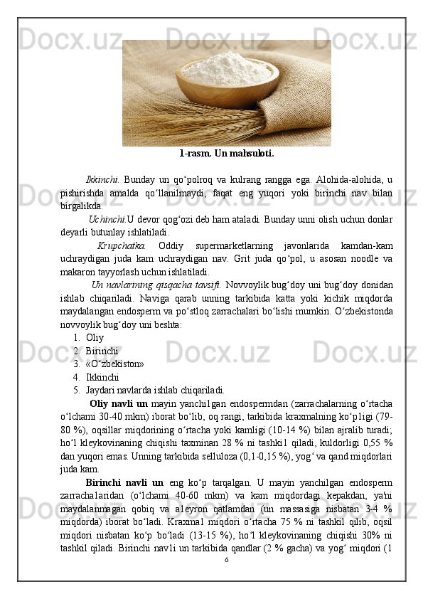1-rasm. Un mahsuloti.
    Ikkinchi.   Bunday   un   qo polroq   va   kulrang   rangga   ega.   Alohida-alohida,   uʻ
pishirishda   amalda   qo llanilmaydi,   faqat   eng   yuqori   yoki   birinchi   nav   bilan	
ʻ
birgalikda. 
  Uchinchi. U devor qog ozi deb ham ataladi. Bunday unni olish uchun donlar	
ʻ
deyarli butunlay ishlatiladi. 
  Krupchatka.   Oddiy   supermarketlarning   javonlarida   kamdan-kam
uchraydigan   juda   kam   uchraydigan   nav.   Grit   juda   qo pol,   u   asosan   noodle   va	
ʻ
makaron tayyorlash uchun ishlatiladi.    
                 Un navlarining qisqacha tavsifi.   Novvoylik bug doy uni bug doy donidan
ʻ ʻ
ishlab   chiqariladi.   Naviga   qarab   unning   tarkibida   katta   yoki   kichik   miqdorda
maydalangan endosperm va po stloq zarrachalari bo lishi mumkin.  	
ʻ ʻ O zbekistonda	ʻ
novvoylik bug doy uni beshta: 	
ʻ
1. Oliy
2. Birinchi
3. «O zbekiston»	
ʻ
4. Ikkinchi
5. Jaydari navlarda ishlab chiqariladi.
  Oliy   navli   un   mayin   yanchi1gan   endospermdan   (zarrachalarning   o rtacha	
ʻ
o lchami 30-40 mkm) iborat bo lib, oq rangi, tarkibida kraxmalning ko p1igi (79-	
ʻ ʻ ʻ
80  %),  oqsillar   miqdorining  o rtacha   yoki   kamligi   (10-14  %)   bilan  ajralib  turadi;	
ʻ
ho l   kleykovinaning   chiqishi   taxminan   28   %   ni   tashki1   qiladi,   kuldorligi   0,55   %	
ʻ
dan yuqori emas. Unning tarkibida selluloza (0,1-0,15 %), yog  va qand miqdorlari	
ʻ
juda kam. 
Birinchi   navli   un   eng   ko p   tarqalgan.   U   mayin   yanchilgan   endosperm	
ʻ
zarracha1aridan   (o lchami   40-60   mkm)   va   kam   miqdordagi   kepakdan,   ya'ni	
ʻ
maydalanmagan   qobiq   va   a1eyron   qatlamdan   (un   massasiga   nisbatan   3-4   %
miqdorda)   iborat   bo ladi.   Kraxma1   miqdori   o rtacha   75   %   ni   tashkil   qilib,   oqsil
ʻ ʻ
miqdori   nisbatan   ko p   bo ladi   (13-15   %),   ho l   kleykovinaning   chiqishi   30%   ni
ʻ ʻ ʻ
tashkil qiladi. Birinchi nav1i un tarkibida qandlar (2 % gacha) va yog  miqdori (1	
ʻ
6