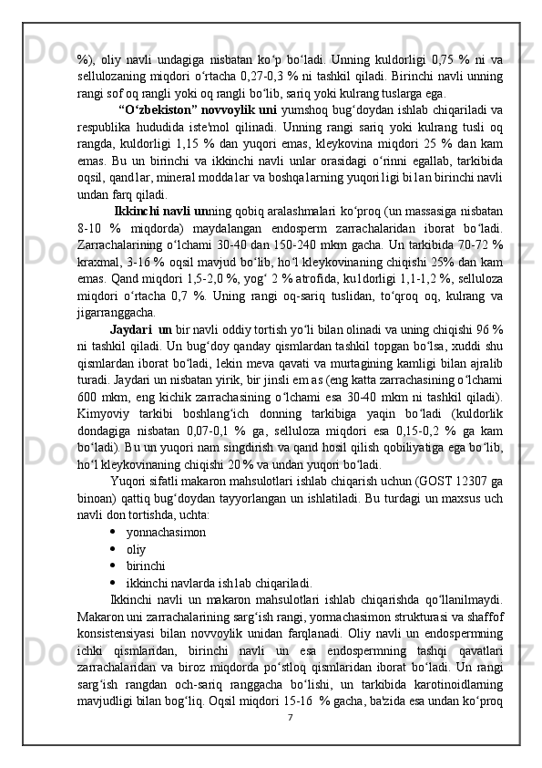 %),   oliy   navli   undagiga   nisbatan   ko p   bo ladi.   Unning   kuldorligi   0,75   %   ni   vaʻ ʻ
sellulozaning miqdori o rtacha 0,27-0,3 % ni  tashkil  qiladi. Birinchi navli unning	
ʻ
rangi sof oq rangli yoki oq rangli bo lib, sariq yoki kulrang tuslarga ega.     	
ʻ
    “O zbekiston” novvoylik uni	
ʻ   yumshoq bug doydan ishlab chiqariladi  va	ʻ
respublika   hududida   iste'mol   qilinadi.   Unning   rangi   sariq   yoki   kulrang   tusli   oq
rangda,   kuldorligi   1,15   %   dan   yuqori   emas,   kleykovina   miqdori   25   %   dan   kam
emas.   Bu   un   birinchi   va   ikkinchi   navli   unlar   orasidagi   o rinni   egallab,   tarkibida	
ʻ
oqsil, qand1ar, mineral modda1ar va boshqa1arning yuqori1igi bi1an birinchi navli
undan farq qiladi.
 Ikkinchi navli un ning qobiq aralashmalari ko proq (un massasiga nisbatan	
ʻ
8-10   %   miqdorda)   maydalangan   endosperm   zarrachalaridan   iborat   bo ladi.	
ʻ
Zarrachalarining o lchami  30-40 dan 150-240 mkm  gacha.  Un tarkibida 70-72 %	
ʻ
kraxmal, 3-16 % oqsil mavjud bo lib, ho l kleykovinaning chiqishi 25% dan kam	
ʻ ʻ
emas. Qand miqdori 1,5-2,0 %, yog  2 % atrofida, ku1dorligi 1,1-1,2 %, selluloza	
ʻ
miqdori   o rtacha   0,7   %.   Uning   rangi   oq-sariq   tuslidan,   to qroq   oq,   kulrang   va	
ʻ ʻ
jigarranggacha. 
Jaydari  un  bir navli oddiy tortish yo li bilan olinadi va uning chiqishi 96 %	
ʻ
ni tashkil  qiladi. Un bug doy qanday qismlardan tashkil  topgan bo lsa, xuddi shu	
ʻ ʻ
qismlardan iborat  bo ladi, lekin meva qavati  va murtagining kamligi  bilan ajralib	
ʻ
turadi. Jaydari un nisbatan yirik, bir jinsli em as (eng katta zarrachasining o lchami	
ʻ
600   mkm,   eng   kichik   zarrachasining   o lchami   esa   30-40   mkm   ni   tashkil   qiladi).	
ʻ
Kimyoviy   tarkibi   boshlang ich   donning   tarkibiga   yaqin   bo ladi   (kuldorlik	
ʻ ʻ
dondagiga   nisbatan   0,07-0,1   %   ga,   selluloza   miqdori   esa   0,15-0,2   %   ga   kam
bo ladi). Bu un yuqori nam singdirish va qand hosil qilish qobiliyatiga ega bo lib,	
ʻ ʻ
ho l kleykovinaning chiqishi 20 % va undan yuqori bo ladi. 
ʻ ʻ
Yuqori sifatli makaron mahsulotlari ishlab chiqarish uchun (GOST 12307 ga
binoan)  qattiq bug doydan tayyorlangan un ishlatiladi. Bu turdagi  un maxsus  uch	
ʻ
navli don tortishda, uchta:
 yonnachasimon 
 oliy
 birinchi 
 ikkinchi navlarda ish1ab chiqariladi.
Ikkinchi   navli   un   makaron   mahsulotlari   ishlab   chiqarishda   qo llanilmaydi.	
ʻ
Makaron uni zarrachalarining sarg ish rangi, yormachasimon strukturasi va shaffof	
ʻ
konsistensiyasi   bilan   novvoylik   unidan   farqlanadi.   Oliy   navli   un   endospermning
ichki   qismlaridan,   birinchi   navli   un   esa   endospermning   tashqi   qavatlari
zarrachalaridan   va   biroz   miqdorda   po stloq   qismlaridan   iborat   bo ladi.   Un   rangi	
ʻ ʻ
sarg ish   rangdan   och-sariq   ranggacha   bo lishi,   un   tarkibida   karotinoidlarning	
ʻ ʻ
mavjudligi bilan bog liq. Oqsil miqdori 15-16  % gacha, ba'zida esa undan ko proq	
ʻ ʻ
7
