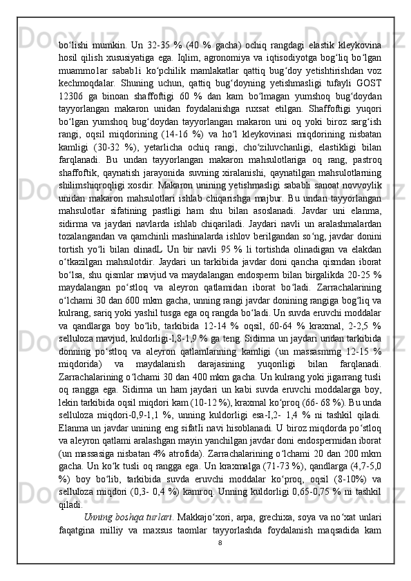 bo lishi   mumkin.   Un   32-35   %   (40   %   gacha)   ochiq   rangdagi   elastik   kleykovinaʻ
hosil   qilish   xususiyatiga   ega.   Iqlim,   agronomiya   va   iqtisodiyotga   bog liq   bo lgan	
ʻ ʻ
muammo1ar   sabab1i   ko pchilik   mamlakatlar   qattiq   bug doy   yetishtirishdan   voz	
ʻ ʻ
kechmoqdalar.   Shuning   uchun,   qattiq   bug doyning   yetishmasligi   tufayli   GOST	
ʻ
12306   ga   binoan   shaffoftigi   60   %   dan   kam   bo lmagan   yumshoq   bug doydan	
ʻ ʻ
tayyorlangan   makaron   unidan   foydalanishga   ruxsat   etilgan.   Shaffoftigi   yuqori
bo lgan   yumshoq   bug doydan   tayyorlangan   makaron   uni   oq   yoki   biroz   sarg ish	
ʻ ʻ ʻ
rangi,   oqsil   miqdorining   (14-16   %)   va   ho l   kleykovinasi   miqdorining   nisbatan	
ʻ
kamligi   (30-32   %),   yetarlicha   ochiq   rangi,   cho ziluvchanligi,   elastikligi   bilan	
ʻ
farqlanadi.   Bu   undan   tayyorlangan   makaron   mahsulotlariga   oq   rang,   pastroq
shaffoftik,   qaynatish   jarayonida   suvning   xiralanishi,   qaynatilgan   mahsulotlarning
shilimshiqroqligi xosdir. Makaron unining yetishmasligi  sababli  sanoat  novvoylik
unidan   makaron   mahsulotlari   ishlab   chiqarishga   majbur.   Bu   undan   tayyorlangan
mahsulotlar   sifatining   pastligi   ham   shu   bilan   asoslanadi.   Javdar   uni   elanma,
sidirma   va   jaydari   navlarda   ishlab   chiqariladi.   Jaydari   navli   un   aralashmalardan
tozalangandan va qamchinli mashinalarda ishlov berilgandan so ng, javdar donini	
ʻ
tortish   yo li   bilan   olinadL   Un   bir   navli   95   %   li   tortishda   olinadigan   va   elakdan	
ʻ
o tkazilgan   mahsulotdir.   Jaydari   un   tarkibida   javdar   doni   qancha   qismdan   iborat	
ʻ
bo lsa, shu qismlar  mavjud va maydalangan endosperm  bilan birgalikda 20-25 %
ʻ
maydalangan   po stloq   va   aleyron   qatlamidan   iborat   bo ladi.   Zarrachalarining	
ʻ ʻ
o lchami 30 dan 600 mkm gacha, unning rangi javdar donining rangiga bog liq va	
ʻ ʻ
kulrang, sariq yoki yashil tusga ega oq rangda bo ladi. Un suvda eruvchi moddalar	
ʻ
va   qandlarga   boy   bo lib,   tarkibida   12-14   %   oqsil,   60-64   %   kraxmal,   2-2,5   %	
ʻ
selluloza mavjud, kuldorligi-l,8-1,9 % ga teng. Sidirma un jaydari undan tarkibida
donning   po stloq   va   aleyron   qatlamlarining   kamligi   (un   massasmmg   12-15   %	
ʻ
miqdorida)   va   maydalanish   darajasining   yuqoriligi   bilan   farqlanadi.
Zarrachalarining o lchami 30 dan 400 mkm gacha. Un kulrang yoki jigarrang tusli	
ʻ
oq   rangga   ega.   Sidirma   un   ham   jaydari   un   kabi   suvda   eruvchi   moddalarga   boy,
lekin tarkibida oqsil miqdori kam (10-12 %), kraxmal ko proq (66- 68 %). Bu unda	
ʻ
selluloza   miqdori-0,9-1,1   %,   unning   kuldorligi   esa-I,2-   1,4   %   ni   tashkil   qiladi.
Elanma un javdar unining eng sifatIi navi hisoblanadi. U biroz miqdorda po stloq	
ʻ
va aleyron qatlami aralashgan mayin yanchilgan javdar doni endospermidan iborat
(un massasiga  nisbatan 4%  atrofida). Zarrachalarining o lchami 20 dan 200 mkm	
ʻ
gacha. Un ko k tusli oq rangga ega. Un kraxmalga (71-73 %), qandlarga (4,7-5,0	
ʻ
%)   boy   bo lib,   tarkibida   suvda   eruvchi   moddalar   ko proq,   oqsil   (8-10%)   va
ʻ ʻ
selluloza   miqdori   (0,3-   0,4  %)   kamroq.   Unning  kuldorligi   0,65-0,75  %   ni   tashkil
qiladi. 
Unning boshqa turlari . Makkajo xori, arpa, grechixa, soya va no xat unlari	
ʻ ʻ
faqatgina   milliy   va   maxsus   taomlar   tayyorlashda   foydalanish   maqsadida   kam
8