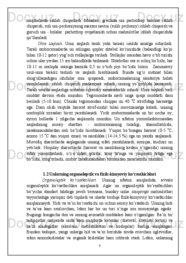 miqdorlarda   ishlab   chiqariladi.   Masalan,   grechixa   uni   parhezbop   taomlar   ishlab
chiqarish, suli uni-pecheniyning maxsus navini (sulili pecheniy) ishlab chiqarish va
guruch uni - bolalar   parhezbop ovqatlanish uchun mahsulotIar ishlab chiqarishda
qo llaniladi. ʻ
Unni   saqlash .   Unni   saqlash   tarali   yoki   tarasiz   usulda   amalga   oshiriladi.
Tarali   omborxonalarda   un   solingan   qoplar   shtabel   ko rinishida   (balandligi   ko pi	
ʻ ʻ
bilan 10-12 qator) yog och stellajlarga teriladi. Stellajlar orasidan havo o tib turishi	
ʻ ʻ
uchun ular yerdan 15 srn balandlikda taxlanadi. Shtabellar ora si ochiq bo lishi, har	
ʻ
10-11   m   oraliqda   orasiga   kamida   0,5   m   o tish   joyi   bo lishi   lozim.     Zamonaviy	
ʻ ʻ
usul-unni   tarasiz   tashish   va   saqlash   hisoblanadi.   Bunda   og ir   mehnat   bilan	
ʻ
shug ullanadigan   ishchilar   soni   qisqaradi,   omborxonalarning   sanitariya   holati	
ʻ
yaxshilanadi,   ishlab   chiqarish   madaniyati   oshadi,   unning   yo qotilishi   kamayadi.	
ʻ
Tarali usulda saqlashga nisbatan iqtisodiy samaradorlik oshadi. Unni saqlash turli
muddat   davom   etishi   mumkin.   Tegirmonlarda   navli   unga   qisqa   muddatli   dam
beriladi   (5-10   kun).   Chunki   tegirmondan   chiqqan   un   40    C   atrofidagi   haroratga
ega.   Dam   olish   vaqtida   harorat   atrof-muhit   bilan   muvozanatga   keladi,   unning
nonboplik   xossalari   biroz   yaxshilanadi.   Yirik   omborxonalarda   un   bir   necha   oy,
ayrim   hollarda   1   yilgacha   saqlanishi   mumkin.   Un   sifatini   yomonlashtirmasdan
saqlashning   asosiy   shartlari   -   omborxonaning   tozaligi,   shamollatilishi,
zarakunandalardan   xoli   bo lishi   hisoblanadi.   Yuqori   bo lmagan   harorat   (0-5  	
ʻ ʻ  C,
ammo 15    C dan yuqori emas) va namlikka (14-14,5 %) ega un yaxshi saqlanadi.
Muvofiq   sharoitlarda   saqlaganda   unning   sifati   yaxshilanadi,   ayniqsa,   kuchsiz   un
yeti1adi.   Noqulay   sharoitlarda   (harorat   va   namlikning   keskin   o zgarishi)   unning	
ʻ
sifati   yomonlashadi,   o z-o zidan   qizishi,   taxir   ta'mga   va   yoqimsiz   hidga   ega	
ʻ ʻ
bo lishi, mog orlashi, ombor zarakunandalari tomonidan zararlanishi mumkin.	
ʻ ʻ
1.2   Unlarning organoleptik va fizik-kimyoviy ko rsatkichlari	
ʻ
     Organoleptik   ko rsatkichlari	
ʻ .   Unning   sifatini   aniqlashda,   avvalo
organoleptik   ko rsatkichlari   aniqlanadi.  	
ʻ А gar   un   organoleptik   ko rsatkichlari	ʻ
bo yicha   standart   talabiga   javob   bermasa,   bunday   unlar   oziqovqat   mahsulotlari	
ʻ
tayyorlashga yaroqsiz deb topiladi va ularda boshqa fizik-kimyoviy ko rsatkichlar	
ʻ
aniqlanmaydi. Hidi va ta m ko rsatkichi un uchun asosiy ko rsatkich. Unning hidi	
ʼ ʻ ʻ
va   ta mi   kam   seziluvchan,   lekin   har   bir   un   turi   o ziga   xos   xususiyatga   egadir.	
ʼ ʻ
Bugungi  kungacha don va unning aromatik moddalari  kam  o rganilgan. Ba zi  bir	
ʻ ʼ
tadqiqotlar   natijasida   unda   kam   miqdorda   ketonlar   (diatsetil,   metiletil   keton)   va
ba zi   al	
ʼ ь degidlar   (akrolein,   metiletilketon   va   boshqalar)   borligi   aniqlangan.
Bundan   tashqari,   yangi   unlarga   hid   va   ta m   berishda   suvda   eruvchan   uglevodlar,	
ʼ
erkin   aminokislotalar   va   organik   kislotalar   ham   ishtirok   etadi.   Lekin,   unlarning
9 