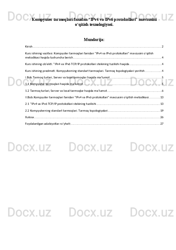 Kompyuter tarmoqlari fanidan “IPv4 va IPv6 protokollari” mavzusini
o‘qitish texnologiyasi.
Mundarija:
Kirish ............................................................................................................................................................ 2
Kurs ishining vazifasi: Kompyuter tarmoqlari fanidan “IPv4 va IPv6 protokollari” mavzusini o‘qitish 
metodikasi haqida tushuncha berish ........................................................................................................... 4
Kurs ishining ob’ekti: “IPv4 va IPv6 TCP/IP protokollari stekining tuzilishi haqida ....................................... 4
Kurs ishining predmeti: Kompyuterning standart tarmoqlari. Tarmoq topologiyalari yoritish. ................... 4
I.Bob.Tarmoq turlari, Server va local tarmoqlar haqida ma’lumot .............................................................. 5
1.1 Kompyuter tarmoqlari haqida ma’lumot ............................................................................................... 5
1.2 Tarmoq turlari, Server va local tarmoqlar haqida ma’lumot .................................................................. 6
II.Bob.Kompyuter tarmoqlari fanidan “IPv4 va IPv6 protokollari” mavzusini o‘qitish metodikasi ............. 13
2.1 “IPv4 va IPv6 TCP/IP protokollari stekining tuzilishi ............................................................................. 13
2.2 Kompyuterning standart tarmoqlari. Tarmoq topologiyalari ............................................................... 19
Xulosa ........................................................................................................................................................ 26
Foydalanilgan adabiyotlar ro’yhati: ........................................................................................................... 27 