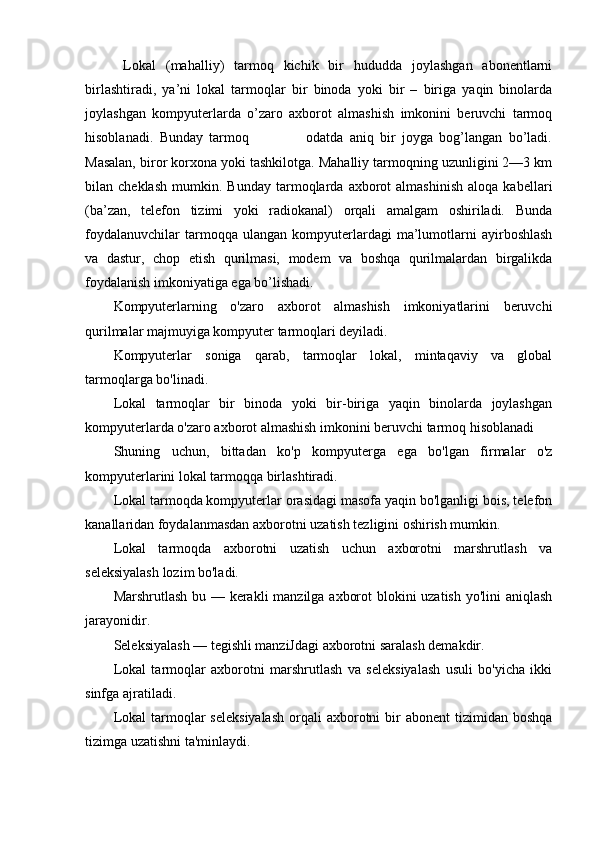   Lokal   (mahalliy)   tarmoq   kichik   bir   hududda   joylashgan   abonentlarni
birlashtiradi,   ya’ni   lokal   tarmoqlar   bir   binoda   yoki   bir   –   biriga   yaqin   binolarda
joylashgan   kompyuterlarda   o’zaro   axborot   almashish   imkonini   beruvchi   tarmoq
hisoblanadi.   Bunday   tarmoq                   odatda   aniq   bir   joyga   bog’langan   bo’ladi.
Masalan, biror korxona yoki tashkilotga. Mahalliy tarmoqning uzunligini 2—3 km
bilan  cheklash   mumkin.   Bunday   tarmoqlarda   axborot   almashinish   aloqa  kabellari
(ba’zan,   telefon   tizimi   yoki   radiokanal)   orqali   amalgam   oshiriladi.   Bunda
foydalanuvchilar   tarmoqqa   ulangan   kompyuterlardagi   ma’lumotlarni   ayirboshlash
va   dastur,   chop   etish   qurilmasi,   modem   va   boshqa   qurilmalardan   birgalikda
foydalanish imkoniyatiga ega bo’lishadi.
Kompyuterlarning   o'zaro   axborot   almashish   imkoniyatlarini   beruvchi
qurilmalar majmuyiga kompyuter tarmoqlari deyiladi.
Kompyuterlar   soniga   qarab,   tarmoqlar   lokal,   mintaqaviy   va   global
tarmoqlarga bo'linadi.
Lokal   tarmoqlar   bir   binoda   yoki   bir-biriga   yaqin   binolarda   joylashgan
kompyuterlarda o'zaro axborot almashish imkonini beruvchi tarmoq hisoblanadi
Shuning   uchun,   bittadan   ko'p   kompyuterga   ega   bo'lgan   firmalar   o'z
kompyuterlarini lokal tarmoqqa birlashtiradi.
Lokal tarmoqda kompyuterlar orasidagi masofa yaqin bo'lganligi bois, telefon
kanallaridan foydalanmasdan axborotni uzatish tezligini oshirish mumkin.
Lokal   tarmoqda   axborotni   uzatish   uchun   axborotni   marshrutlash   va
seleksiyalash lozim bo'ladi.
Marshrutlash bu — kerakli  manzilga axborot  blokini  uzatish yo'lini aniqlash
jarayonidir.
Seleksiyalash — tegishli manziJdagi axborotni saralash demakdir.
Lokal   tarmoqlar   axborotni   marshrutlash   va   seleksiyalash   usuli   bo'yicha   ikki
sinfga ajratiladi.
Lokal   tarmoqlar   seleksiyalash  orqali  axborotni  bir  abonent   tizimidan boshqa
tizimga uzatishni ta'minlaydi. 