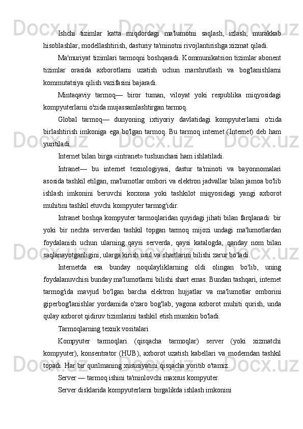 Ishchi   tizimlar   katta   miqdordagi   ma'lumotni   saqlash,   izlash,   murakkab
hisoblashlar, modellashtirish, dasturiy ta'minotni rivojlantirishga xizmat qiladi.
Ma'muriyat tizimlari tarmoqni boshqaradi. Kommunikatsion tizimlar abonent
tizimlar   orasida   axborotlarni   uzatish   uchun   marshrutlash   va   bog'lanishlarni
kommutatsiya qilish vazifasini bajaradi.
Mintaqaviy   tarmoq—   biror   tuman,   viloyat   yoki   respublika   miqyosidagi
kompyuterlarni o'zida mujassamlashtirgan tarmoq.
Global   tarmoq—   dunyoning   ixtiyoriy   davlatidagi   kompyuter larni   o'zida
birlashtirish imkoniga ega bo'lgan tarmoq. Bu tarmoq internet  (Internet)  deb ham
yuritiladi.
Internet bilan birga «intranet» tushunchasi ham ishlatiladi.
Intranet—   bu   internet   texnologiyasi,   dastur   ta'minoti   va   bayonnomalari
asosida tashkil etilgan, ma'lumotlar ombori va elektron jadvallar bilan jamoa bo'lib
ishlash   imkonini   beruvchi   korxona   yoki   tashkilot   miqyosidagi   yangi   axborot
muhitini tash kil etuvchi kompyuter tarmog'idir.
Intranet boshqa kompyuter tarmoqlaridan quyidagi jihati bilan farqlanadi: bir
yoki   bir   nechta   serverdan   tashkil   topgan   tarmoq   mijozi   undagi   ma'lumotlardan
foydalanish   uchun   ularning   qaysi   serverda,   qaysi   katalogda,   qanday   nom   bilan
saqlanayotganligini, ularga kirish usul va shartlarini bilishi zarur bo'ladi.
Internetda   esa   bunday   noqulayliklarning   oldi   olingan   bo'lib,   uning
foydalanuvchisi bunday ma'lumotlarni bilishi shart emas. Bundan tashqari, internet
tarmog'ida   mavjud   bo'lgan   barcha   elek tron   hujjatlar   va   ma'lumotlar   omborini
giperbog'lanishlar   yor damida   o'zaro   bog'lab,   yagona   axborot   muhiti   qurish,   unda
qulay axborot qidiruv tizimlarini tashkil etish mumkin bo'ladi.
Tarmoqlarning texnik vositalari
Kompyuter   tarmoqlari   (qisqacha   tarmoqlar)   server   (yoki   xizmatchi
kompyuter),   konsentrator   (HUB),   axborot   uzatish   kabellari   va   modemdan   tashkil
topadi. Har bir qurilmaning xususiyatini qisqacha yoritib o'tamiz.
Server — tarmoq ishini ta'minlovchi maxsus kompyuter.
Server disklarida kompyuterlarni birgalikda ishlash imkonini 