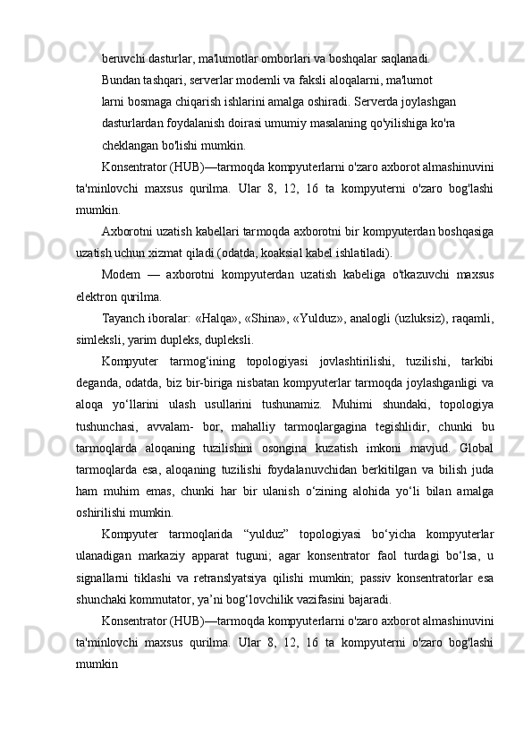 beruvchi dasturlar, ma'lumotlar omborlari va boshqalar saqlanadi.
Bundan tashqari, serverlar modemli va faksli aloqalarni, ma'lumot
larni bosmaga chiqarish ishlarini amalga oshiradi. Serverda joylashgan
dasturlardan foydalanish doirasi umumiy masalaning qo'yilishiga ko'ra
cheklangan bo'lishi mumkin.
Konsentrator (HUB)—tarmoqda kompyuterlarni o'zaro axborot almashinuvini
ta'minlovchi   maxsus   qurilma.   Ular   8,   12,   16   ta   kompyuterni   o'zaro   bog'lashi
mumkin.
Axborotni uzatish kabellari tar moqda axborotni bir kompyuterdan boshqasiga
uzatish uchun xizmat qiladi (odatda, koaksial kabel ishla tiladi).
Modem   —   axborotni   kompyuterdan   uzatish   kabeliga   o'tkazuvchi   maxsus
elektron qurilma.
Tayanch iboralar:  «Halqa», «Shina», «Yulduz», analogli  (uzluksiz), raqamli,
simleksli, yarim dupleks, dupleksli.
Kompyuter   tarmog‘ining   topologiyasi   jovlashtirilishi,   tuzilishi,   tarkibi
deganda, odatda,  biz  bir-biriga nisbatan  kompyuterlar  tarmoqda joylashganligi  va
aloqa   yo‘llarini   ulash   usullarini   tushunamiz.   Muhimi   shundaki,   topologiya
tushunchasi,   avvalam-   bor,   mahalliy   tarmoqlargagina   tegishlidir,   chunki   bu
tarmoqlarda   aloqaning   tuzilishini   osongina   kuzatish   imkoni   mavjud.   Global
tarmoqlarda   esa,   aloqaning   tuzilishi   foydalanuvchidan   berkitilgan   va   bilish   juda
ham   muhim   emas,   chunki   har   bir   ulanish   o‘zining   alohida   yo‘li   bilan   amalga
oshirilishi mumkin.
Kompyuter   tarmoqlarida   “yulduz”   topologiyasi   bo‘yicha   kompyuterlar
ulanadigan   markaziy   apparat   tuguni;   agar   konsentrator   faol   turdagi   bo‘lsa,   u
signallarni   tiklashi   va   retranslyatsiya   qilishi   mumkin;   passiv   konsentratorlar   esa
shunchaki kommutator, ya’ni bog‘lovchilik vazifasini bajaradi.
Konsentrator (HUB)—tarmoqda kompyuterlarni o'zaro axborot almashinuvini
ta'minlovchi   maxsus   qurilma.   Ular   8,   12,   16   ta   kompyuterni   o'zaro   bog'lashi
mumkin 