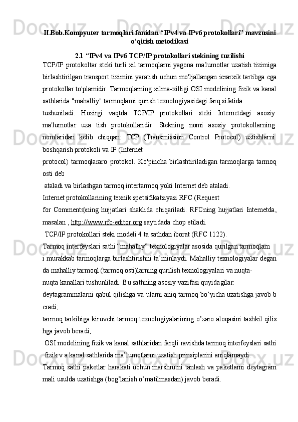 II.Bob. Kompyuter tarmoqlari fanidan “IPv4 va IPv6 protokollari” mavzusini
o‘qitish metodikasi
2.1  “IPv4 va IPv6  TCP/IP protokollari stekining tuzilishi
TCP/IP protokoltar steki turli xil tarmoqlarni yagona ma'lumotlar uzatish tizimiga
birlashtirilgan transport tizimini yaratish uchun mo'ljallangan ierarxik tartibga ega
protokollar to'plamidir. Tarmoqlarning xilma-xilligi OSI modelining fizik va kanal
sathlarida "mahalliy" tarmoqlarni qurish texnologiyasidagi farq sifatida
tushuniladi.   Hozirgi   vaqtda   TCP/IP   protokollari   steki   Internetdagi   asosiy
ma'lumotlar   uza   tish   protokollaridir.   Stekning   nomi   asosiy   protokollarning
nomlaridan   kelib   chiqqan:   TCP   (Transmission   Control   Protocol)   uztishlarni
boshqarish protokoli va IP (Internet
protocol)   tarmoqlararo   protokol.   Ko'pincha   birlashtiriladigan   tarmoqlarga   tarmoq
osti deb 
  ataladi va birlashgan tarmoq intertarmoq yoki Internet deb ataladi.
Internet protokollarining texnik spetsifikatsiyasi RFC (Request
for   Comments)ning   hujjatlari   shaklida   chiqariladi.   RFCning   hujjatlari   Internetda,
masalan ,  http://www.rfc-editor.org  saytidada chop etiladi.
TCP/IP protokollari steki modeli 4 ta sathdan iborat (RFC 1122).
Tarmoq interfeyslari sathi  “mahalliy” texnologiyalar asosida qurilgan tarmoqlarn
i murakkab tarmoqlarga birlashtirishni ta’minlaydi. Mahalliy texnologiyalar degan
da mahalliy tarmoql (tarmoq osti)larning qurilish texnologiyalari va nuqta-
nuqta kanallari tushunliladi. Bu sathning asosiy vazifasi quyidagilar:
deytagrammalarni qabul qilishga va ularni aniq tarmoq bo’yicha uzatishga javob b
eradi;
tarmoq tarkibiga kiruvchi tarmoq texnologiyalarining o’zaro aloqasini tashkil qilis
hga javob beradi;
OSI modelining fizik va kanal sathlaridan farqli ravishda tarmoq interfeyslari sathi
fizik v a kanal sathlarida ma’lumotlarni uzatish prinsiplarini aniqlamaydi.
Tarmoq sathi   paketlar  harakati  uchun marshrutni  tanlash va paketlarni deytagram
mali usulda uzatishga (bog’lanish o’rnatilmasdan) javob beradi. 