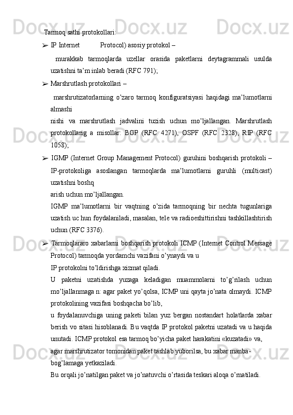 Tarmoq sathi protokollari:
➢   IP Internet            Protocol) asosiy protokol –
  murakkab   tarmoqlarda   uzellar   orasida   paketlarni   deytagrammali   usulda
uzatishni ta’m inlab beradi (RFC 791);
➢   Marshrutlash protokollari –
  marshrutizatorlarning   o’zaro   tarmoq   konfiguratsiyasi   haqidagi   ma’lumotlarni
almashi
nishi   va   marshrutlash   jadvalini   tuzish   uchun   mo’ljallangan.   Marshrutlash
protokollarig   a   misollar:   BGP   (RFC   4271),   OSPF   (RFC   2328),   RIP   (RFC
1058);
➢   IGMP (Internet Group Management  Protocol) guruhini boshqarish protokoli –
IP-protokoliga   asoslangan   tarmoqlarda   ma’lumotlarni   guruhli   (multicast)
uzatishni boshq
arish uchun mo’ljallangan.
IGMP   ma’lumotlarni   bir   vaqtning   o’zida   tarmoqning   bir   nechta   tugunlariga
uzatish uc hun foydalaniladi, masalan, tele va radioeshittirishni tashkillashtirish
uchun (RFC 3376).
➢   Tarmoqlararo xabarlarni boshqarish protokoli ICMP (Internet Control Message
Protocol) tarmoqda yordamchi vazifani o’ynaydi va u
IP protokolni to’ldirishga xizmat qiladi.
U   paketni   uzatishda   yuzaga   keladigan   muammolarni   to’g’rilash   uchun
mo’ljallanmaga n: agar paket yo’qolsa, ICMP uni qayta jo’nata olmaydi. ICMP
protokolining vazifasi boshqacha bo’lib,
u   foydalanuvchiga   uning   paketi   bilan   yuz   bergan   nostandart   holatlarda   xabar
berish vo sitasi hisoblanadi. Bu vaqtda IP protokol paketni uzatadi va u haqida
unutadi. ICMP protokol esa tarmoq bo’yicha paket harakatini «kuzatadi» va,
agar marshrutizator tomonidan paket tashlab yuborilsa, bu xabar manba-
bog’lamaga yetkaziladi.
Bu orqali jo’natilgan paket va jo’natuvchi o’rtasida teskari aloqa o’rnatiladi. 