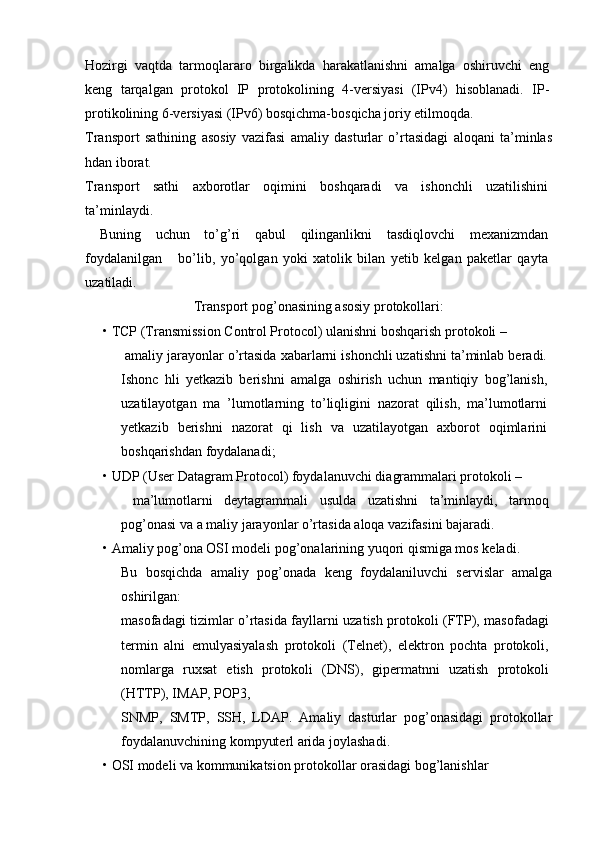 Hozirgi   vaqtda   tarmoqlararo   birgalikda   harakatlanishni   amalga   oshiruvchi   eng
keng   tarqalgan   protokol   IP   protokolining   4-versiyasi   (IPv4)   hisoblanadi.   IP-
protikolining 6-versiyasi (IPv6) bosqichma-bosqicha joriy etilmoqda.
Transport   sathi ning   asosiy   vazifasi   amaliy   dasturlar   o’rtasidagi   aloqani   ta’minlas
hdan iborat.
Transport   sathi   axborotlar   oqimini   boshqaradi   va   ishonchli   uzatilishini
ta’minlaydi. 
  Buning   uchun   to’g’ri   qabul   qilinganlikni   tasdiqlovchi   mexanizmdan
foydalanilgan       bo’lib,   yo’qolgan   yoki   xatolik   bilan   yetib   kelgan   paketlar   qayta
uzatiladi.
Transport pog’onasining asosiy protokollari:
•   TCP (Transmission Control Protocol) ulanishni boshqarish protokoli –
  amaliy jarayonlar o’rtasida xabarlarni ishonchli uzatishni ta’minlab beradi.
Ishonc   hli   yetkazib   berishni   amalga   oshirish   uchun   mantiqiy   bog’lanish,
uzatilayotgan   ma   ’lumotlarning   to’liqligini   nazorat   qilish,   ma’lumotlarni
yetkazib   berishni   nazorat   qi   lish   va   uzatilayotgan   axborot   oqimlarini
boshqarishdan foydalanadi;
•   UDP (User Datagram Protocol) foydalanuvchi diagrammalari protokoli – 
  ma’lumotlarni   deytagrammali   usulda   uzatishni   ta’minlaydi,   tarmoq
pog’onasi va a maliy jarayonlar o’rtasida aloqa vazifasini bajaradi.
•   Amaliy pog’ona OSI modeli pog’onalarining yuqori qismiga mos keladi.
Bu   bosqichda   amaliy   pog’onada   keng   foydalaniluvchi   servislar   amalga
oshirilgan:
masofadagi tizimlar o’rtasida fayllarni uzatish protokoli (FTP), masofadagi
termin   alni   emulyasiyalash   protokoli   (Telnet),   elektron   pochta   protokoli,
nomlarga   ruxsat   etish   protokoli   (DNS),   gipermatnni   uzatish   protokoli
(HTTP), IMAP, POP3,
SNMP,   SMTP,   SSH,   LDAP.   Amaliy   dasturlar   pog’onasidagi   protokollar
foydalanuvchining kompyuterl arida joylashadi.
•   OSI modeli va kommunikatsion protokollar orasidagi bog’lanishlar  