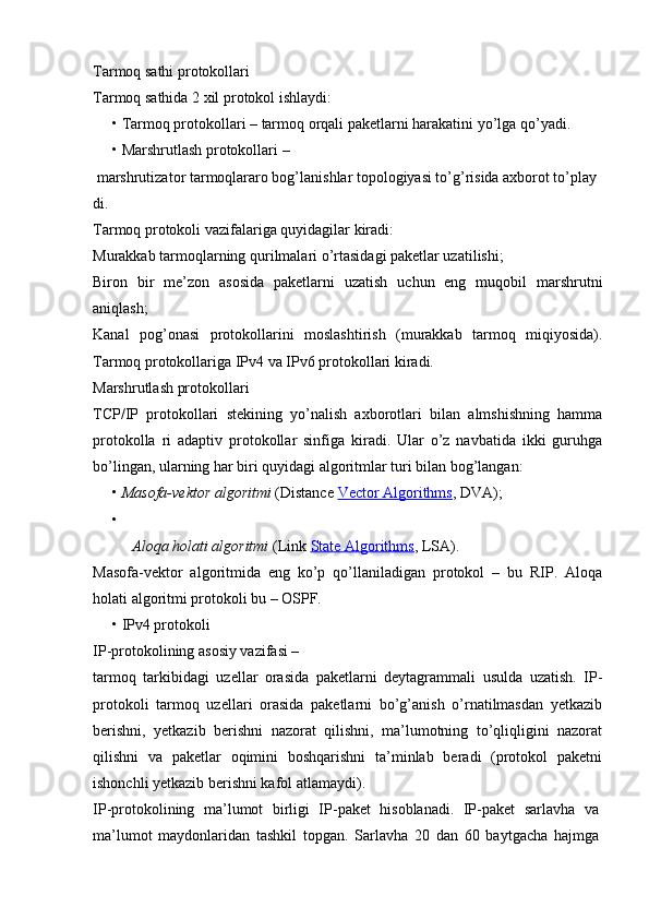 Tarmoq sathi protokollari
Tarmoq sathida 2 xil protokol ishlaydi:
•   Tarmoq protokollari  – tarmoq orqali paketlarni harakatini yo’lga qo’yadi.
•   Marshrutlash protokollari  –
  marshrutizator tarmoqlararo bog’lanishlar topologiyasi to’g’risida axborot to’play
di.
Tarmoq protokoli vazifalariga quyidagilar kiradi:
Murakkab tarmoqlarning qurilmalari o’rtasidagi paketlar uzatilishi;
Biron   bir   me’zon   asosida   paketlarni   uzatish   uchun   eng   muqobil   marshrutni
aniqlash;
Kanal   pog’onasi   protokollarini   moslashtirish   (murakkab   tarmoq   miqiyosida).
Tarmoq protokollariga IPv4 va IPv6 protokollari kiradi.
Marshrutlash protokollari
TCP/IP   protokollari   stekining   yo’nalish   axborotlari   bilan   almshishning   hamma
protokolla   ri   adaptiv   protokollar   sinfiga   kiradi.   Ular   o’z   navbatida   ikki   guruhga
bo’lingan, ularning har biri quyidagi algoritmlar turi bilan bog’langan:
•   Masofa-vektor algoritmi  (Distance  Vector Algorithms , DVA);
•
Aloqa holati algoritmi  (Link  State Algorithms , LSA).
Masofa-vektor   algoritmida   eng   ko’p   qo’llaniladigan   protokol   –   bu   RIP.   Aloqa
holati algoritmi protokoli bu – OSPF.
•   IPv4 protokoli
IP-protokolining asosiy vazifasi –
tarmoq   tarkibidagi   uzellar   orasida   paketlarni   deytagrammali   usulda   uzatish.   IP-
protokoli   tarmoq   uzellari   orasida   paketlarni   bo’g’anish   o’rnatilmasdan   yetkazib
berishni,   yetkazib   berishni   nazorat   qilishni,   ma’lumotning   to’qliqligini   nazorat
qilishni   va   paketlar   oqimini   boshqarishni   ta’minlab   beradi   (protokol   paketni
ishonchli yetkazib berishni kafol atlamaydi).
IP-protokolining   ma’lumot   birligi   IP-paket   hisoblanadi.   IP-paket   sarlavha   va
ma’lumot   maydonlaridan   tashkil   topgan.   Sarlavha   20   dan   60   baytgacha   hajmga 