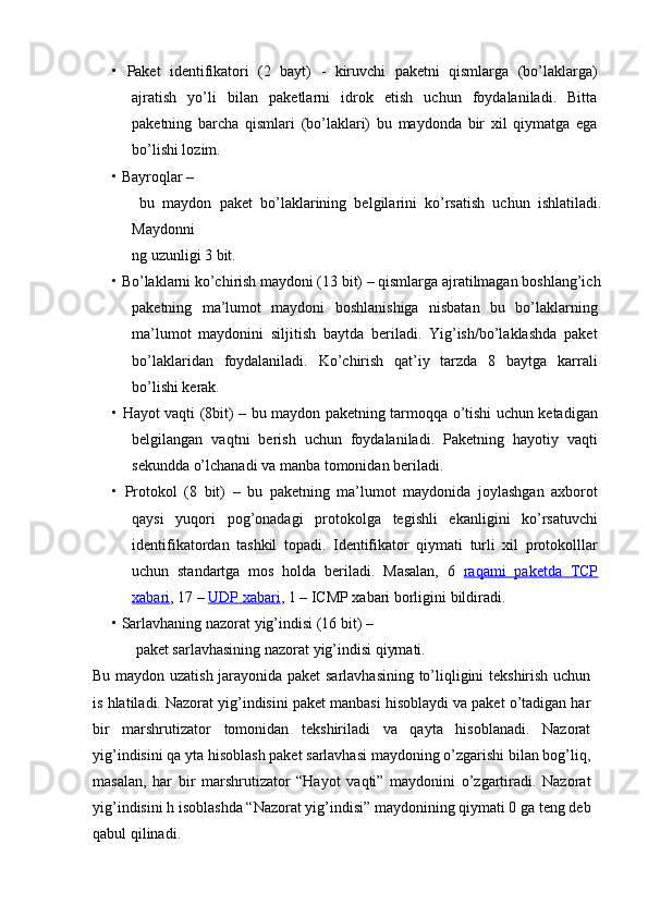 •   Paket   identifikatori   (2   bayt)   -   kiruvchi   paketni   qismlarga   (bo’laklarga)
ajratish   yo’li   bilan   paketlarni   idrok   etish   uchun   foydalaniladi.   Bitta
paketning   barcha   qismlari   (bo’laklari)   bu   maydonda   bir   xil   qiymatga   ega
bo’lishi lozim.
•   Bayroqlar  –
  bu   maydon   paket   bo’laklarining   belgilarini   ko’rsatish   uchun   ishlatiladi.
Maydonni
ng uzunligi 3 bit.
•   Bo’laklarni ko’chirish maydoni (13 bit)  – qismlarga ajratilmagan boshlang’ich
paketning   ma’lumot   maydoni   boshlanishiga   nisbatan   bu   bo’laklarning
ma’lumot   maydonini   siljitish   baytda   beriladi.   Yig’ish/bo’laklashda   paket
bo’laklaridan   foydalaniladi.   Ko’chirish   qat’iy   tarzda   8   baytga   karrali
bo’lishi kerak.
•   Hayot vaqti (8bit)   – bu maydon paketning tarmoqqa o’tishi uchun ketadigan
belgilangan   vaqtni   berish   uchun   foydalaniladi.   Paketning   hayotiy   vaqti
sekundda o’lchanadi va manba tomonidan beriladi.
•   Protokol   (8   bit)   –   bu   paketning   ma’lumot   maydonida   joylashgan   axborot
qaysi   yuqori   pog’onadagi   protokolga   tegishli   ekanligini   ko’rsatuvchi
identifikatordan   tashkil   topadi.   Identifikator   qiymati   turli   xil   protokolllar
uchun   standartga   mos   holda   beriladi.   Masalan,   6   raqami   paketda   TCP
xabari , 17 –  UDP xabari , 1 – ICMP xabari borligini bildiradi.
•   Sarlavhaning nazorat yig’indisi (16 bit)  – 
  paket sarlavhasining nazorat yig’indisi qiymati.
Bu maydon uzatish jarayonida paket sarlavhasining to’liqligini tekshirish uchun
is hlatiladi. Nazorat yig’indisini paket manbasi hisoblaydi va paket o’tadigan har
bir   marshrutizator   tomonidan   tekshiriladi   va   qayta   hisoblanadi.   Nazorat
yig’indisini qa yta hisoblash paket sarlavhasi maydoning o’zgarishi bilan bog’liq,
masalan,   har   bir   marshrutizator   “Hayot   vaqti”   maydonini   o’zgartiradi.   Nazorat
yig’indisini h isoblashda “Nazorat yig’indisi” maydonining qiymati 0 ga teng deb
qabul qilinadi. 