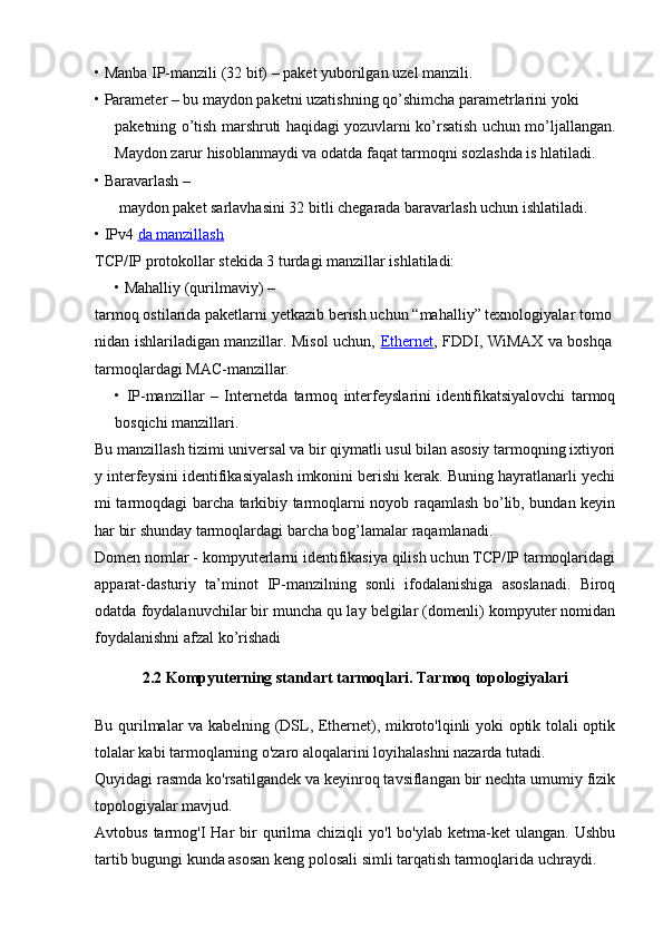 •   Manba IP-manzili (32 bit)  – paket yuborilgan uzel manzili.
•   Parameter  – bu maydon paketni uzatishning qo’shimcha parametrlarini yoki
paketning o’tish marshruti haqidagi yozuvlarni ko’rsatish uchun mo’ljallangan.
Maydon zarur hisoblanmaydi va odatda faqat tarmoqni sozlashda is hlatiladi.
•   Baravarlash  –
  maydon paket sarlavhasini 32 bitli chegarada baravarlash uchun ishlatiladi.
•   IPv4  da manzillash
TCP/IP protokollar stekida 3 turdagi manzillar ishlatiladi:
•   Mahalliy (qurilmaviy) –
tarmoq ostilarida paketlarni yetkazib berish uchun “mahalliy” texnologiyalar tomo
nidan ishlariladigan manzillar. Misol uchun,   Ethernet , FDDI, WiMAX va boshqa
tarmoqlardagi MAC-manzillar.
•   IP-manzillar   –   Internetda   tarmoq   interfeyslarini   identifikatsiyalovchi   tarmoq
bosqichi manzillari.
Bu manzillash tizimi universal va bir qiymatli usul bilan asosiy tarmoqning ixtiyori
y interfeysini identifikasiyalash imkonini berishi kerak. Buning hayratlanarli yechi
mi tarmoqdagi barcha tarkibiy tarmoqlarni noyob raqamlash bo’lib, bundan keyin
har bir shunday tarmoqlardagi barcha bog’lamalar raqamlanadi.
Domen nomlar  - kompyuterlarni identifikasiya qilish uchun TCP/IP tarmoqlaridagi
apparat-dasturiy   ta’minot   IP-manzilning   sonli   ifodalanishiga   asoslanadi.   Biroq
odatda foydalanuvchilar bir muncha qu lay belgilar (domenli) kompyuter nomidan
foydalanishni afzal ko’rishadi
2.2 Kompyuterning standart tarmoqlari. Tarmoq topologiyalari
Bu qurilmalar va kabelning (DSL, Ethernet), mikroto'lqinli yoki optik tolali optik
tolalar kabi tarmoqlarning o'zaro aloqalarini loyihalashni nazarda tutadi.
Quyidagi rasmda ko'rsatilgandek va keyinroq tavsiflangan bir nechta umumiy fizik
topologiyalar mavjud.
Avtobus  tarmog'I   Har  bir  qurilma  chiziqli   yo'l  bo'ylab  ketma-ket  ulangan.  Ushbu
tartib bugungi kunda asosan keng polosali simli tarqatish tarmoqlarida uchraydi. 