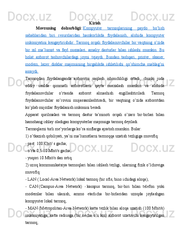 Kirish
Mavzuning   dolzarbligi: : Kompyuter   tarmoqlarining   paydo   bo’lish
sabablaridan   biri   resurslaridan   hamkorlikda   foydalanish,   alohida   kompyuter
imkoniyatini   kengaytirishdir.      Tarmoq   orqali   foydalanuvchilar   bir   vaqtning   o’zida   
bir   xil   ma’lumot   va   fayl   nusxalari,   amaliy   dasturlar   bilan   ishlashi   mumkin.   Bu
holat   axborot   tashuvchilardagi   joyni   tejaydi.   Bundan   tashqari,   printer,   skaner,
modem,   lazer   disklar   majmuining   birgalikda   ishlatilishi   qo’shimcha   mablag’ni
asraydi.
Tarmoqdan   foydalanganda   axborotni   saqlash   ishonchliligi   ortadi,   chunki   juda
oddiy   usulda   qimmatli   axborotlarni   qayta   nusxalash   mumkin   va   alohida
foydalanuvchilar   o’rtasida   axborot   almashish   engillashtiriladi.   Tarmoq
foydalanuvchilar   so’rovini   mujassamlashtiradi,   bir   vaqtning   o’zida   axborotdan
ko’plab mijozlar foydalanish imkonini beradi.  
Apparat   qurilmalari   va   tarmoq   dastur   ta’minoti   orqali   o’zaro   bir-birlari   bilan
hamohang ishlay oladigan kompyuterlar majmuiga   tarmoq   deyiladi.
Tarmoqlarni turli me’yorlarga ko’ra sinflarga ajratish mumkin. Bular:
1) o’tkazish qobiliyati, ya’ni ma’lumotlarni tarmoqqa uzatish tezligiga muvofiq:
-   past    100 Kbit/ s gacha;
- o’ rta 0,5-10 Mbit/s gacha;
-   yuqori 10 Mbit/s dan ortiq.  
2)   uzoq kommunikatsiya tarmoqlari bilan ishlash tezligi, ularning fizik o’lchoviga
muvofiq:
- LAN   ( Local-Area Network)   lokal tarmoq (bir ofis, bino ichidagi aloqa);
-   CAN   (Campus-Area   Network)   -   kampus   tarmoq,   bir-biri   bilan   telefon   yoki
modemlar   bilan   ulanish,   ammo   etarlicha   bir-birlaridan   uzoqda   joylashgan
kompyuter lokal tarmoq;
- MAN   (Metropolitan-Area Network)   katta tezlik bilan aloqa uzatish (100 Mbit/s)
imkoniyatiga, katta radiusga (bir  necha o’n km) axborot uzatuvchi kengaytirilgan
tarmoq; 