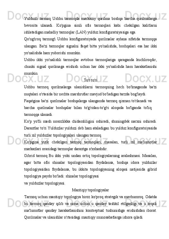 Yulduzli   tarmoq   Ushbu   tarmoqda   markaziy   qurilma   boshqa   barcha   qurilmalarga
bevosita   ulanadi.   Ko'pgina   simli   ofis   tarmoqlari   kabi   chekilgan   kalitlarni
ishlatadigan mahalliy tarmoqlar (LAN) yulduz konfiguratsiyasiga ega.
Qo'ng'iroq   tarmog'i   Ushbu   konfiguratsiyada   qurilmalar   aylana   sifatida   tarmoqqa
ulangan.   Ba'zi   tarmoqlar   signalni   faqat   bitta   yo'nalishda,   boshqalari   esa   har   ikki
yo'nalishda ham yuborishi mumkin. 
Ushbu   ikki   yo'nalishli   tarmoqlar   avtobus   tarmoqlariga   qaraganda   kuchliroqdir,
chunki   signal   qurilmaga   erishish   uchun   har   ikki   yo'nalishda   ham   harakatlanishi
mumkin. 
To'r to'ri
Ushbu   tarmoq   qurilmalarga   ulanishlarni   tarmoqning   hech   bo'lmaganda   ba'zi
nuqtalari o'rtasida bir nechta marshrutlar mavjud bo'ladigan tarzda bog'laydi.
Faqatgina ba'zi  qurilmalar boshqalarga ulanganda tarmoq qisman to'rlanadi  va
barcha   qurilmalar   boshqalar   bilan   to'g'ridan-to'g'ri   aloqada   bo'lganda   to'liq
tarmoqqa ulanadi.
Ko'p   yo'lli   mash   nosozlikka   chidamliligini   oshiradi,   shuningdek   narxni   oshiradi.
Daraxtlar to'ri  Yulduzlar yulduzi deb ham ataladigan bu yulduz konfiguratsiyasida
turli xil yulduzlar topologiyalari ulangan tarmoq.
Ko'pgina   yirik   chekilgan   tarmoq   tarmoqlari,   masalan,   turli   xil   ma'lumotlar
markazlari orasidagi tarmoqlar daraxtga o'xshashdir.
Gibrid   tarmoq   Bu   ikki   yoki   undan   ortiq   topologiyalarning   aralashmasi.   Masalan,
agar   bitta   ofis   shinalar   topologiyasidan   foydalansa,   boshqa   idora   yulduzlar
topologiyasidan   foydalansa,   bu   ikkita   topologiyaning   aloqasi   natijasida   gibrid
topologiya paydo bo'ladi: shinalar topologiyasi
va yulduzlar topologiyasi.
Mantiqiy topologiyalar
Tarmoq uchun mantiqiy topologiya biroz ko'proq strategik va mavhumroq. Odatda
bu   tarmoq   qanday   qilib   va   nima   uchun   u   qanday   tashkil   etilganligi   va   u   orqali
ma'lumotlar   qanday   harakatlanishini   kontseptual   tushunishga   erishishdan   iborat.
Qurilmalar va ulanishlar o'rtasidagi mantiqiy munosabatlarga ishora qiladi. 