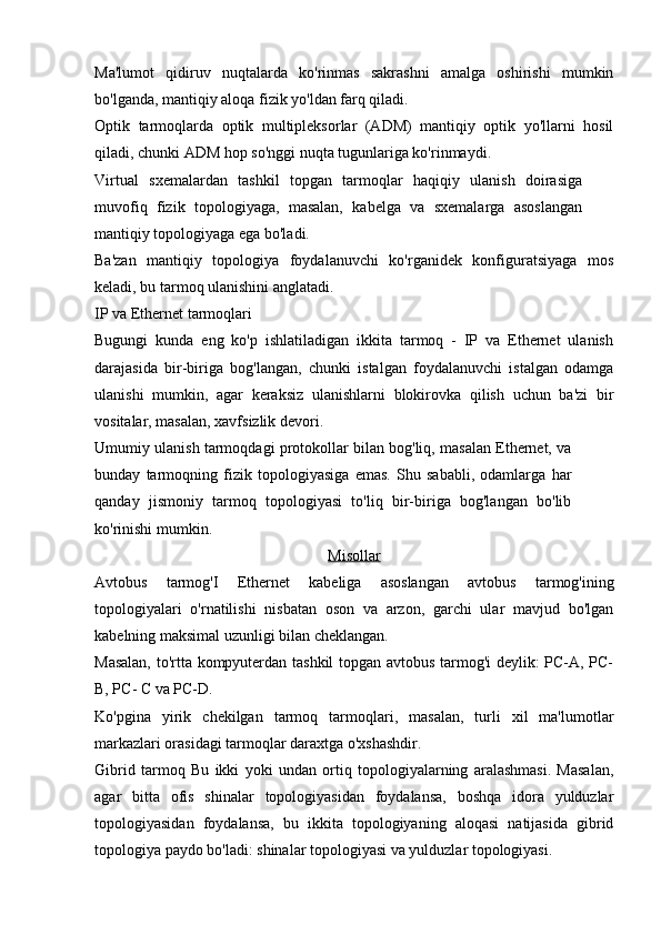 Ma'lumot   qidiruv   nuqtalarda   ko'rinmas   sakrashni   amalga   oshirishi   mumkin
bo'lganda, mantiqiy aloqa fizik yo'ldan farq qiladi.
Optik   tarmoqlarda   optik   multipleksorlar   (ADM)   mantiqiy   optik   yo'llarni   hosil
qiladi, chunki ADM hop so'nggi nuqta tugunlariga ko'rinmaydi.
Virtual   sxemalardan   tashkil   topgan   tarmoqlar   haqiqiy   ulanish   doirasiga
muvofiq   fizik   topologiyaga,   masalan,   kabelga   va   sxemalarga   asoslangan
mantiqiy topologiyaga ega bo'ladi.
Ba'zan   mantiqiy   topologiya   foydalanuvchi   ko'rganidek   konfiguratsiyaga   mos
keladi, bu tarmoq ulanishini anglatadi.
IP va Ethernet tarmoqlari
Bugungi   kunda   eng   ko'p   ishlatiladigan   ikkita   tarmoq   -   IP   va   Ethernet   ulanish
darajasida   bir-biriga   bog'langan,   chunki   istalgan   foydalanuvchi   istalgan   odamga
ulanishi   mumkin,   agar   keraksiz   ulanishlarni   blokirovka   qilish   uchun   ba'zi   bir
vositalar, masalan, xavfsizlik devori.
Umumiy ulanish tarmoqdagi protokollar bilan bog'liq, masalan Ethernet, va
bunday   tarmoqning   fizik   topologiyasiga   emas.   Shu   sababli,   odamlarga   har
qanday   jismoniy   tarmoq   topologiyasi   to'liq   bir-biriga   bog'langan   bo'lib
ko'rinishi mumkin.
Misollar
Avtobus   tarmog'I   Ethernet   kabeliga   asoslangan   avtobus   tarmog'ining
topologiyalari   o'rnatilishi   nisbatan   oson   va   arzon,   garchi   ular   mavjud   bo'lgan
kabelning maksimal uzunligi bilan cheklangan. 
Masalan, to'rtta kompyuterdan tashkil topgan avtobus tarmog'i  deylik: PC-A, PC-
B, PC- C va PC-D.
Ko'pgina   yirik   chekilgan   tarmoq   tarmoqlari,   masalan,   turli   xil   ma'lumotlar
markazlari orasidagi tarmoqlar daraxtga o'xshashdir.
Gibrid   tarmoq   Bu   ikki   yoki   undan   ortiq   topologiyalarning   aralashmasi.   Masalan,
agar   bitta   ofis   shinalar   topologiyasidan   foydalansa,   boshqa   idora   yulduzlar
topologiyasidan   foydalansa,   bu   ikkita   topologiyaning   aloqasi   natijasida   gibrid
topologiya paydo bo'ladi: shinalar topologiyasi va yulduzlar topologiyasi. 